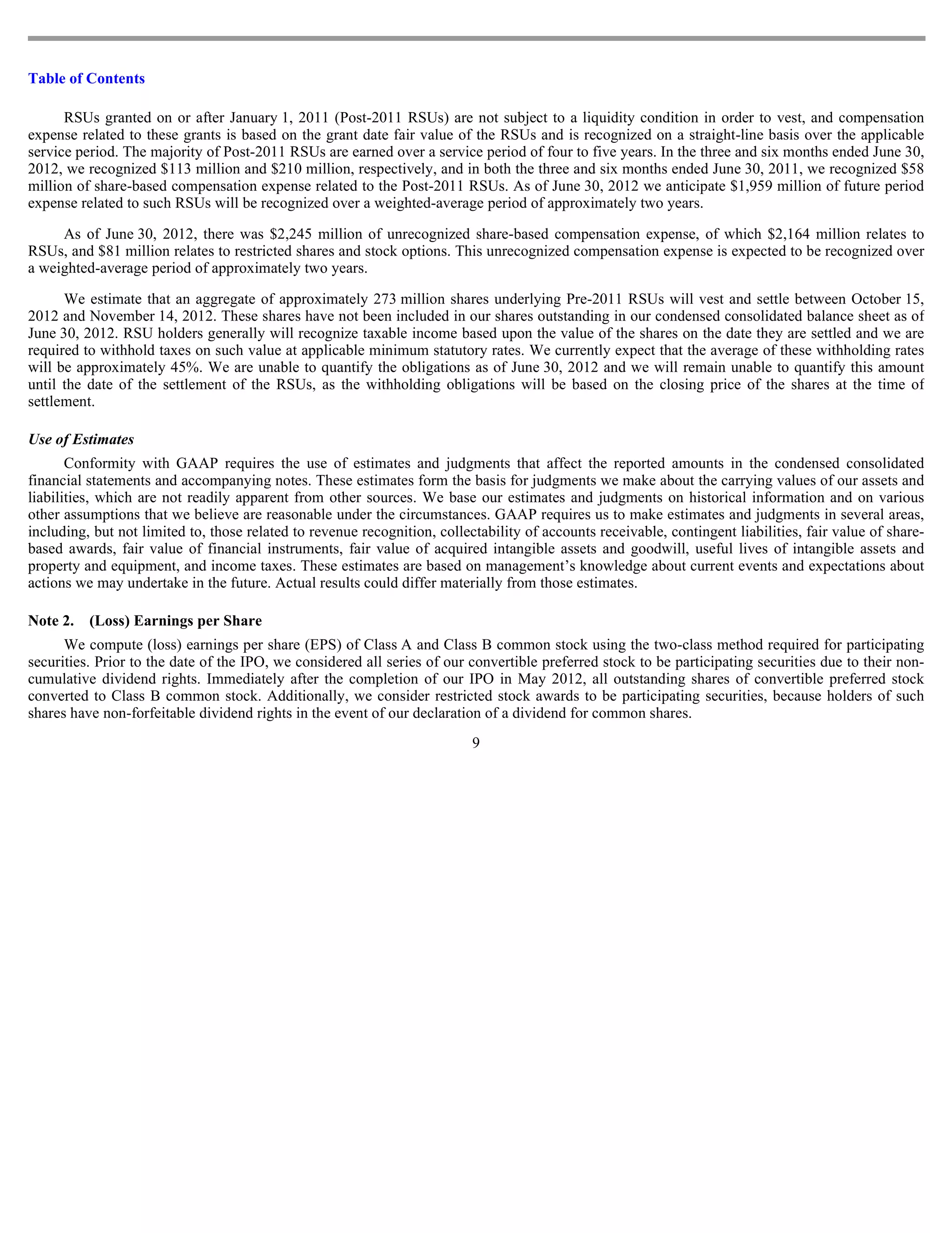 Table of Contents

      RSUs granted on or after January 1, 2011 (Post-2011 RSUs) are not subject to a liquidity condition in order to vest, and compensation
expense related to these grants is based on the grant date fair value of the RSUs and is recognized on a straight-line basis over the applicable
service period. The majority of Post-2011 RSUs are earned over a service period of four to five years. In the three and six months ended June 30,
2012, we recognized $113 million and $210 million, respectively, and in both the three and six months ended June 30, 2011, we recognized $58
million of share-based compensation expense related to the Post-2011 RSUs. As of June 30, 2012 we anticipate $1,959 million of future period
expense related to such RSUs will be recognized over a weighted-average period of approximately two years.

     As of June 30, 2012, there was $2,245 million of unrecognized share-based compensation expense, of which $2,164 million relates to
RSUs, and $81 million relates to restricted shares and stock options. This unrecognized compensation expense is expected to be recognized over
a weighted-average period of approximately two years.

      We estimate that an aggregate of approximately 273 million shares underlying Pre-2011 RSUs will vest and settle between October 15,
2012 and November 14, 2012. These shares have not been included in our shares outstanding in our condensed consolidated balance sheet as of
June 30, 2012. RSU holders generally will recognize taxable income based upon the value of the shares on the date they are settled and we are
required to withhold taxes on such value at applicable minimum statutory rates. We currently expect that the average of these withholding rates
will be approximately 45%. We are unable to quantify the obligations as of June 30, 2012 and we will remain unable to quantify this amount
until the date of the settlement of the RSUs, as the withholding obligations will be based on the closing price of the shares at the time of
settlement.

Use of Estimates
       Conformity with GAAP requires the use of estimates and judgments that affect the reported amounts in the condensed consolidated
financial statements and accompanying notes. These estimates form the basis for judgments we make about the carrying values of our assets and
liabilities, which are not readily apparent from other sources. We base our estimates and judgments on historical information and on various
other assumptions that we believe are reasonable under the circumstances. GAAP requires us to make estimates and judgments in several areas,
including, but not limited to, those related to revenue recognition, collectability of accounts receivable, contingent liabilities, fair value of share-
based awards, fair value of financial instruments, fair value of acquired intangible assets and goodwill, useful lives of intangible assets and
property and equipment, and income taxes. These estimates are based on management’s knowledge about current events and expectations about
actions we may undertake in the future. Actual results could differ materially from those estimates.

Note 2.   (Loss) Earnings per Share
      We compute (loss) earnings per share (EPS) of Class A and Class B common stock using the two-class method required for participating
securities. Prior to the date of the IPO, we considered all series of our convertible preferred stock to be participating securities due to their non-
cumulative dividend rights. Immediately after the completion of our IPO in May 2012, all outstanding shares of convertible preferred stock
converted to Class B common stock. Additionally, we consider restricted stock awards to be participating securities, because holders of such
shares have non-forfeitable dividend rights in the event of our declaration of a dividend for common shares.
                                                                           9
 