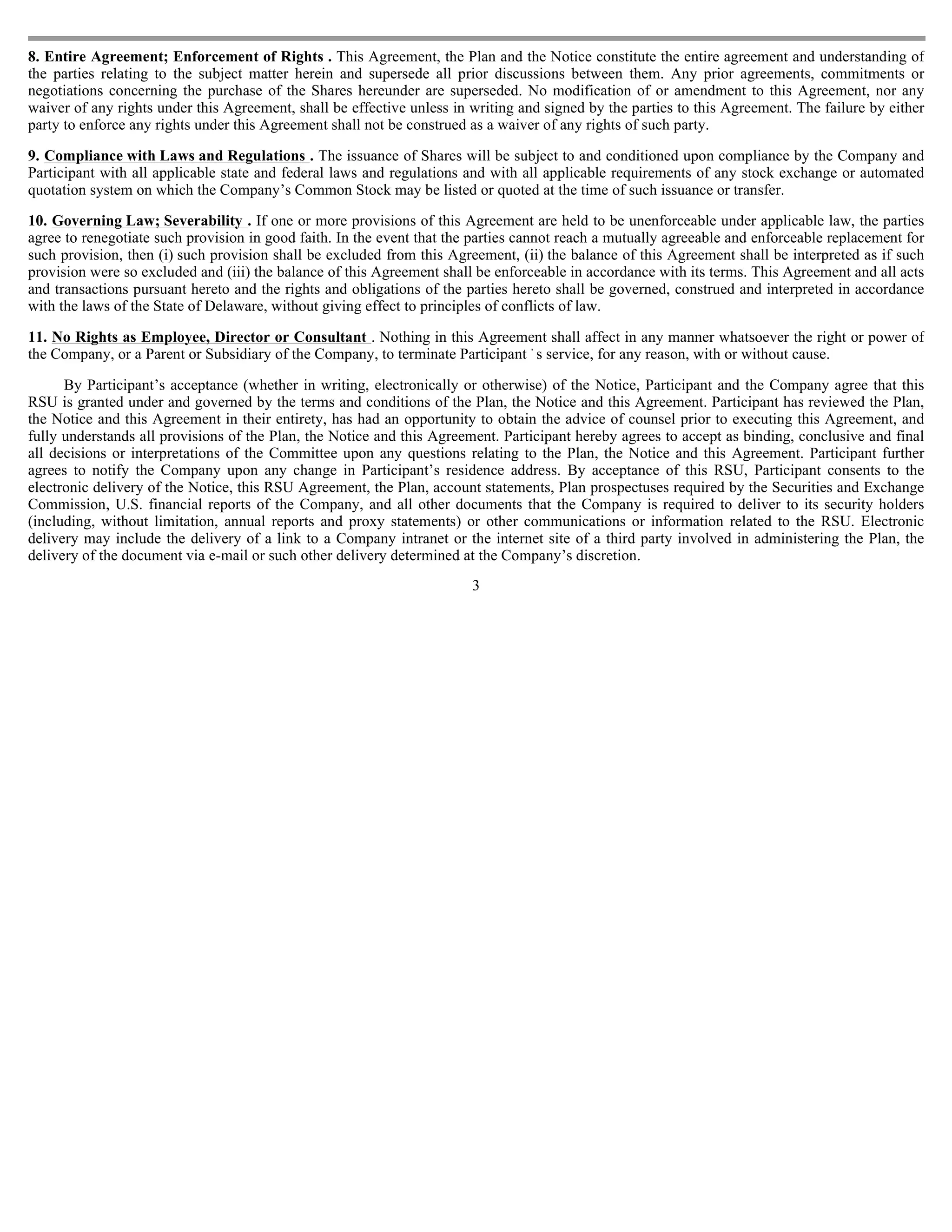 8. Entire Agreement; Enforcement of Rights . This Agreement, the Plan and the Notice constitute the entire agreement and understanding of
the parties relating to the subject matter herein and supersede all prior discussions between them. Any prior agreements, commitments or
negotiations concerning the purchase of the Shares hereunder are superseded. No modification of or amendment to this Agreement, nor any
waiver of any rights under this Agreement, shall be effective unless in writing and signed by the parties to this Agreement. The failure by either
party to enforce any rights under this Agreement shall not be construed as a waiver of any rights of such party.

9. Compliance with Laws and Regulations . The issuance of Shares will be subject to and conditioned upon compliance by the Company and
Participant with all applicable state and federal laws and regulations and with all applicable requirements of any stock exchange or automated
quotation system on which the Company’s Common Stock may be listed or quoted at the time of such issuance or transfer.

10. Governing Law; Severability . If one or more provisions of this Agreement are held to be unenforceable under applicable law, the parties
agree to renegotiate such provision in good faith. In the event that the parties cannot reach a mutually agreeable and enforceable replacement for
such provision, then (i) such provision shall be excluded from this Agreement, (ii) the balance of this Agreement shall be interpreted as if such
provision were so excluded and (iii) the balance of this Agreement shall be enforceable in accordance with its terms. This Agreement and all acts
and transactions pursuant hereto and the rights and obligations of the parties hereto shall be governed, construed and interpreted in accordance
with the laws of the State of Delaware, without giving effect to principles of conflicts of law.

11. No Rights as Employee, Director or Consultant . Nothing in this Agreement shall affect in any manner whatsoever the right or power of
the Company, or a Parent or Subsidiary of the Company, to terminate Participant ’ s service, for any reason, with or without cause.

      By Participant’s acceptance (whether in writing, electronically or otherwise) of the Notice, Participant and the Company agree that this
RSU is granted under and governed by the terms and conditions of the Plan, the Notice and this Agreement. Participant has reviewed the Plan,
the Notice and this Agreement in their entirety, has had an opportunity to obtain the advice of counsel prior to executing this Agreement, and
fully understands all provisions of the Plan, the Notice and this Agreement. Participant hereby agrees to accept as binding, conclusive and final
all decisions or interpretations of the Committee upon any questions relating to the Plan, the Notice and this Agreement. Participant further
agrees to notify the Company upon any change in Participant’s residence address. By acceptance of this RSU, Participant consents to the
electronic delivery of the Notice, this RSU Agreement, the Plan, account statements, Plan prospectuses required by the Securities and Exchange
Commission, U.S. financial reports of the Company, and all other documents that the Company is required to deliver to its security holders
(including, without limitation, annual reports and proxy statements) or other communications or information related to the RSU. Electronic
delivery may include the delivery of a link to a Company intranet or the internet site of a third party involved in administering the Plan, the
delivery of the document via e-mail or such other delivery determined at the Company’s discretion.
                                                                        3
 
