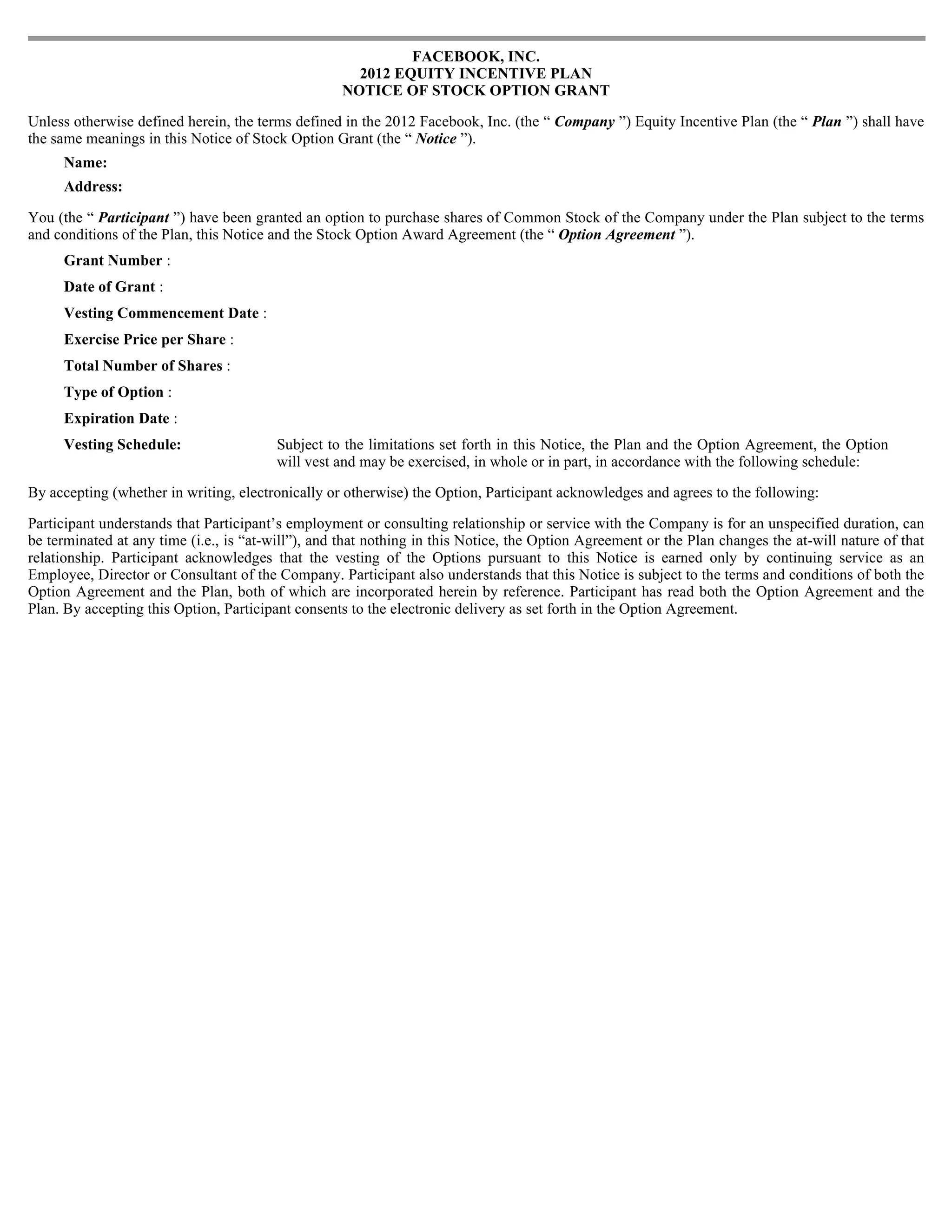 FACEBOOK, INC.
                                                     2012 EQUITY INCENTIVE PLAN
                                                   NOTICE OF STOCK OPTION GRANT

Unless otherwise defined herein, the terms defined in the 2012 Facebook, Inc. (the “ Company ”) Equity Incentive Plan (the “ Plan ”) shall have
the same meanings in this Notice of Stock Option Grant (the “ Notice ”).
     Name:
     Address:

You (the “ Participant ”) have been granted an option to purchase shares of Common Stock of the Company under the Plan subject to the terms
and conditions of the Plan, this Notice and the Stock Option Award Agreement (the “ Option Agreement ”).
     Grant Number :
     Date of Grant :
     Vesting Commencement Date :
     Exercise Price per Share :
     Total Number of Shares :
     Type of Option :
     Expiration Date :
     Vesting Schedule:                   Subject to the limitations set forth in this Notice, the Plan and the Option Agreement, the Option
                                         will vest and may be exercised, in whole or in part, in accordance with the following schedule:

By accepting (whether in writing, electronically or otherwise) the Option, Participant acknowledges and agrees to the following:

Participant understands that Participant’s employment or consulting relationship or service with the Company is for an unspecified duration, can
be terminated at any time (i.e., is “at-will”), and that nothing in this Notice, the Option Agreement or the Plan changes the at-will nature of that
relationship. Participant acknowledges that the vesting of the Options pursuant to this Notice is earned only by continuing service as an
Employee, Director or Consultant of the Company. Participant also understands that this Notice is subject to the terms and conditions of both the
Option Agreement and the Plan, both of which are incorporated herein by reference. Participant has read both the Option Agreement and the
Plan. By accepting this Option, Participant consents to the electronic delivery as set forth in the Option Agreement.
 