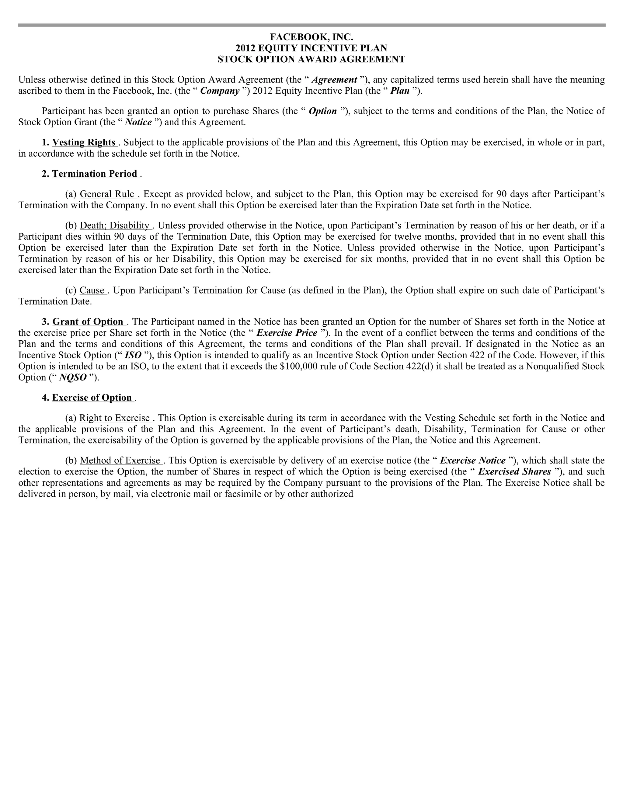 FACEBOOK, INC.
                                                    2012 EQUITY INCENTIVE PLAN
                                                 STOCK OPTION AWARD AGREEMENT

Unless otherwise defined in this Stock Option Award Agreement (the “ Agreement ”), any capitalized terms used herein shall have the meaning
ascribed to them in the Facebook, Inc. (the “ Company ”) 2012 Equity Incentive Plan (the “ Plan ”).

     Participant has been granted an option to purchase Shares (the “ Option ”), subject to the terms and conditions of the Plan, the Notice of
Stock Option Grant (the “ Notice ”) and this Agreement.

      1. Vesting Rights . Subject to the applicable provisions of the Plan and this Agreement, this Option may be exercised, in whole or in part,
in accordance with the schedule set forth in the Notice.

     2. Termination Period .

          (a) General Rule . Except as provided below, and subject to the Plan, this Option may be exercised for 90 days after Participant’s
Termination with the Company. In no event shall this Option be exercised later than the Expiration Date set forth in the Notice.

            (b) Death; Disability . Unless provided otherwise in the Notice, upon Participant’s Termination by reason of his or her death, or if a
Participant dies within 90 days of the Termination Date, this Option may be exercised for twelve months, provided that in no event shall this
Option be exercised later than the Expiration Date set forth in the Notice. Unless provided otherwise in the Notice, upon Participant’s
Termination by reason of his or her Disability, this Option may be exercised for six months, provided that in no event shall this Option be
exercised later than the Expiration Date set forth in the Notice.

          (c) Cause . Upon Participant’s Termination for Cause (as defined in the Plan), the Option shall expire on such date of Participant’s
Termination Date.

      3. Grant of Option . The Participant named in the Notice has been granted an Option for the number of Shares set forth in the Notice at
the exercise price per Share set forth in the Notice (the “ Exercise Price ”). In the event of a conflict between the terms and conditions of the
Plan and the terms and conditions of this Agreement, the terms and conditions of the Plan shall prevail. If designated in the Notice as an
Incentive Stock Option (“ ISO ”), this Option is intended to qualify as an Incentive Stock Option under Section 422 of the Code. However, if this
Option is intended to be an ISO, to the extent that it exceeds the $100,000 rule of Code Section 422(d) it shall be treated as a Nonqualified Stock
Option (“ NQSO ”).

     4. Exercise of Option .

           (a) Right to Exercise . This Option is exercisable during its term in accordance with the Vesting Schedule set forth in the Notice and
the applicable provisions of the Plan and this Agreement. In the event of Participant’s death, Disability, Termination for Cause or other
Termination, the exercisability of the Option is governed by the applicable provisions of the Plan, the Notice and this Agreement.

            (b) Method of Exercise . This Option is exercisable by delivery of an exercise notice (the “ Exercise Notice ”), which shall state the
election to exercise the Option, the number of Shares in respect of which the Option is being exercised (the “ Exercised Shares ”), and such
other representations and agreements as may be required by the Company pursuant to the provisions of the Plan. The Exercise Notice shall be
delivered in person, by mail, via electronic mail or facsimile or by other authorized
 