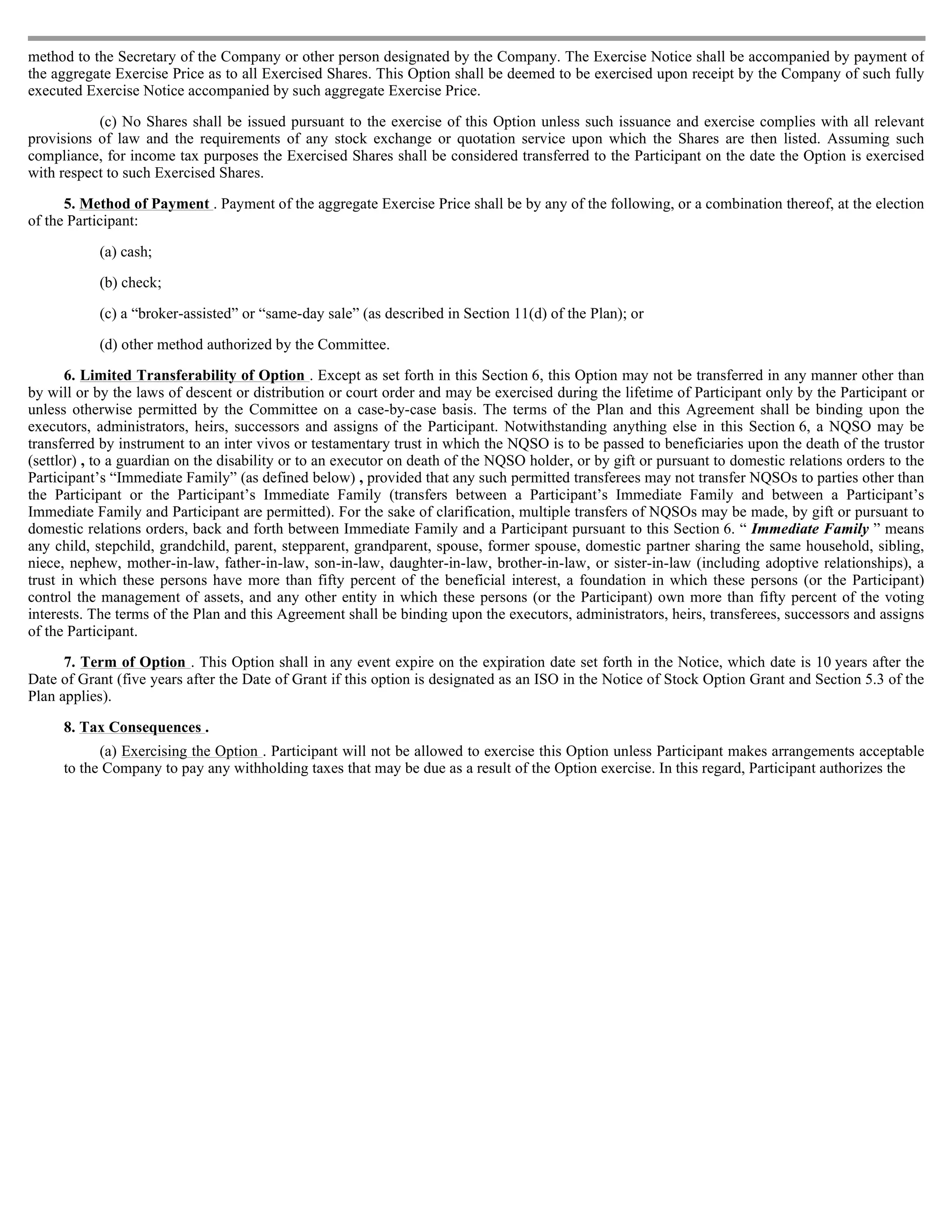 method to the Secretary of the Company or other person designated by the Company. The Exercise Notice shall be accompanied by payment of
the aggregate Exercise Price as to all Exercised Shares. This Option shall be deemed to be exercised upon receipt by the Company of such fully
executed Exercise Notice accompanied by such aggregate Exercise Price.

           (c) No Shares shall be issued pursuant to the exercise of this Option unless such issuance and exercise complies with all relevant
provisions of law and the requirements of any stock exchange or quotation service upon which the Shares are then listed. Assuming such
compliance, for income tax purposes the Exercised Shares shall be considered transferred to the Participant on the date the Option is exercised
with respect to such Exercised Shares.

      5. Method of Payment . Payment of the aggregate Exercise Price shall be by any of the following, or a combination thereof, at the election
of the Participant:

           (a) cash;

           (b) check;

           (c) a “broker-assisted” or “same-day sale” (as described in Section 11(d) of the Plan); or

           (d) other method authorized by the Committee.

       6. Limited Transferability of Option . Except as set forth in this Section 6, this Option may not be transferred in any manner other than
by will or by the laws of descent or distribution or court order and may be exercised during the lifetime of Participant only by the Participant or
unless otherwise permitted by the Committee on a case-by-case basis. The terms of the Plan and this Agreement shall be binding upon the
executors, administrators, heirs, successors and assigns of the Participant. Notwithstanding anything else in this Section 6, a NQSO may be
transferred by instrument to an inter vivos or testamentary trust in which the NQSO is to be passed to beneficiaries upon the death of the trustor
(settlor) , to a guardian on the disability or to an executor on death of the NQSO holder, or by gift or pursuant to domestic relations orders to the
Participant’s “Immediate Family” (as defined below) , provided that any such permitted transferees may not transfer NQSOs to parties other than
the Participant or the Participant’s Immediate Family (transfers between a Participant’s Immediate Family and between a Participant’s
Immediate Family and Participant are permitted). For the sake of clarification, multiple transfers of NQSOs may be made, by gift or pursuant to
domestic relations orders, back and forth between Immediate Family and a Participant pursuant to this Section 6. “ Immediate Family ” means
any child, stepchild, grandchild, parent, stepparent, grandparent, spouse, former spouse, domestic partner sharing the same household, sibling,
niece, nephew, mother-in-law, father-in-law, son-in-law, daughter-in-law, brother-in-law, or sister-in-law (including adoptive relationships), a
trust in which these persons have more than fifty percent of the beneficial interest, a foundation in which these persons (or the Participant)
control the management of assets, and any other entity in which these persons (or the Participant) own more than fifty percent of the voting
interests. The terms of the Plan and this Agreement shall be binding upon the executors, administrators, heirs, transferees, successors and assigns
of the Participant.

      7. Term of Option . This Option shall in any event expire on the expiration date set forth in the Notice, which date is 10 years after the
Date of Grant (five years after the Date of Grant if this option is designated as an ISO in the Notice of Stock Option Grant and Section 5.3 of the
Plan applies).

     8. Tax Consequences .
           (a) Exercising the Option . Participant will not be allowed to exercise this Option unless Participant makes arrangements acceptable
     to the Company to pay any withholding taxes that may be due as a result of the Option exercise. In this regard, Participant authorizes the
 