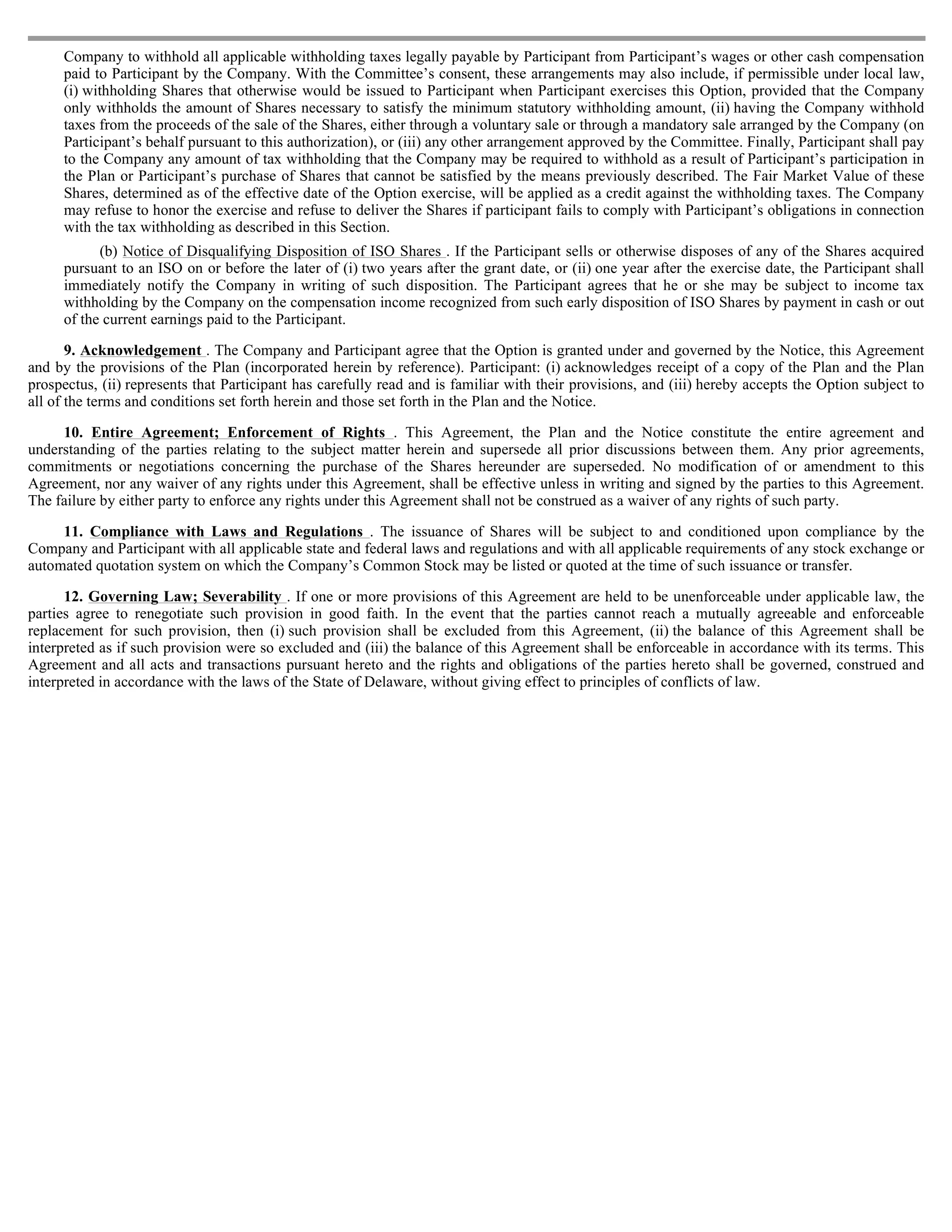 Company to withhold all applicable withholding taxes legally payable by Participant from Participant’s wages or other cash compensation
     paid to Participant by the Company. With the Committee’s consent, these arrangements may also include, if permissible under local law,
     (i) withholding Shares that otherwise would be issued to Participant when Participant exercises this Option, provided that the Company
     only withholds the amount of Shares necessary to satisfy the minimum statutory withholding amount, (ii) having the Company withhold
     taxes from the proceeds of the sale of the Shares, either through a voluntary sale or through a mandatory sale arranged by the Company (on
     Participant’s behalf pursuant to this authorization), or (iii) any other arrangement approved by the Committee. Finally, Participant shall pay
     to the Company any amount of tax withholding that the Company may be required to withhold as a result of Participant’s participation in
     the Plan or Participant’s purchase of Shares that cannot be satisfied by the means previously described. The Fair Market Value of these
     Shares, determined as of the effective date of the Option exercise, will be applied as a credit against the withholding taxes. The Company
     may refuse to honor the exercise and refuse to deliver the Shares if participant fails to comply with Participant’s obligations in connection
     with the tax withholding as described in this Section.
           (b) Notice of Disqualifying Disposition of ISO Shares . If the Participant sells or otherwise disposes of any of the Shares acquired
     pursuant to an ISO on or before the later of (i) two years after the grant date, or (ii) one year after the exercise date, the Participant shall
     immediately notify the Company in writing of such disposition. The Participant agrees that he or she may be subject to income tax
     withholding by the Company on the compensation income recognized from such early disposition of ISO Shares by payment in cash or out
     of the current earnings paid to the Participant.

       9. Acknowledgement . The Company and Participant agree that the Option is granted under and governed by the Notice, this Agreement
and by the provisions of the Plan (incorporated herein by reference). Participant: (i) acknowledges receipt of a copy of the Plan and the Plan
prospectus, (ii) represents that Participant has carefully read and is familiar with their provisions, and (iii) hereby accepts the Option subject to
all of the terms and conditions set forth herein and those set forth in the Plan and the Notice.

     10. Entire Agreement; Enforcement of Rights . This Agreement, the Plan and the Notice constitute the entire agreement and
understanding of the parties relating to the subject matter herein and supersede all prior discussions between them. Any prior agreements,
commitments or negotiations concerning the purchase of the Shares hereunder are superseded. No modification of or amendment to this
Agreement, nor any waiver of any rights under this Agreement, shall be effective unless in writing and signed by the parties to this Agreement.
The failure by either party to enforce any rights under this Agreement shall not be construed as a waiver of any rights of such party.

     11. Compliance with Laws and Regulations . The issuance of Shares will be subject to and conditioned upon compliance by the
Company and Participant with all applicable state and federal laws and regulations and with all applicable requirements of any stock exchange or
automated quotation system on which the Company’s Common Stock may be listed or quoted at the time of such issuance or transfer.

      12. Governing Law; Severability . If one or more provisions of this Agreement are held to be unenforceable under applicable law, the
parties agree to renegotiate such provision in good faith. In the event that the parties cannot reach a mutually agreeable and enforceable
replacement for such provision, then (i) such provision shall be excluded from this Agreement, (ii) the balance of this Agreement shall be
interpreted as if such provision were so excluded and (iii) the balance of this Agreement shall be enforceable in accordance with its terms. This
Agreement and all acts and transactions pursuant hereto and the rights and obligations of the parties hereto shall be governed, construed and
interpreted in accordance with the laws of the State of Delaware, without giving effect to principles of conflicts of law.
 