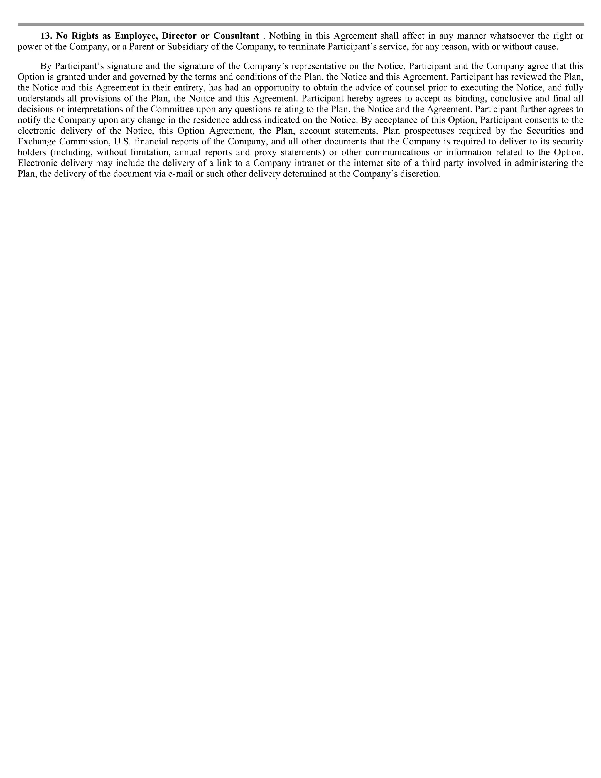 13. No Rights as Employee, Director or Consultant . Nothing in this Agreement shall affect in any manner whatsoever the right or
power of the Company, or a Parent or Subsidiary of the Company, to terminate Participant’s service, for any reason, with or without cause.

      By Participant’s signature and the signature of the Company’s representative on the Notice, Participant and the Company agree that this
Option is granted under and governed by the terms and conditions of the Plan, the Notice and this Agreement. Participant has reviewed the Plan,
the Notice and this Agreement in their entirety, has had an opportunity to obtain the advice of counsel prior to executing the Notice, and fully
understands all provisions of the Plan, the Notice and this Agreement. Participant hereby agrees to accept as binding, conclusive and final all
decisions or interpretations of the Committee upon any questions relating to the Plan, the Notice and the Agreement. Participant further agrees to
notify the Company upon any change in the residence address indicated on the Notice. By acceptance of this Option, Participant consents to the
electronic delivery of the Notice, this Option Agreement, the Plan, account statements, Plan prospectuses required by the Securities and
Exchange Commission, U.S. financial reports of the Company, and all other documents that the Company is required to deliver to its security
holders (including, without limitation, annual reports and proxy statements) or other communications or information related to the Option.
Electronic delivery may include the delivery of a link to a Company intranet or the internet site of a third party involved in administering the
Plan, the delivery of the document via e-mail or such other delivery determined at the Company’s discretion.
 