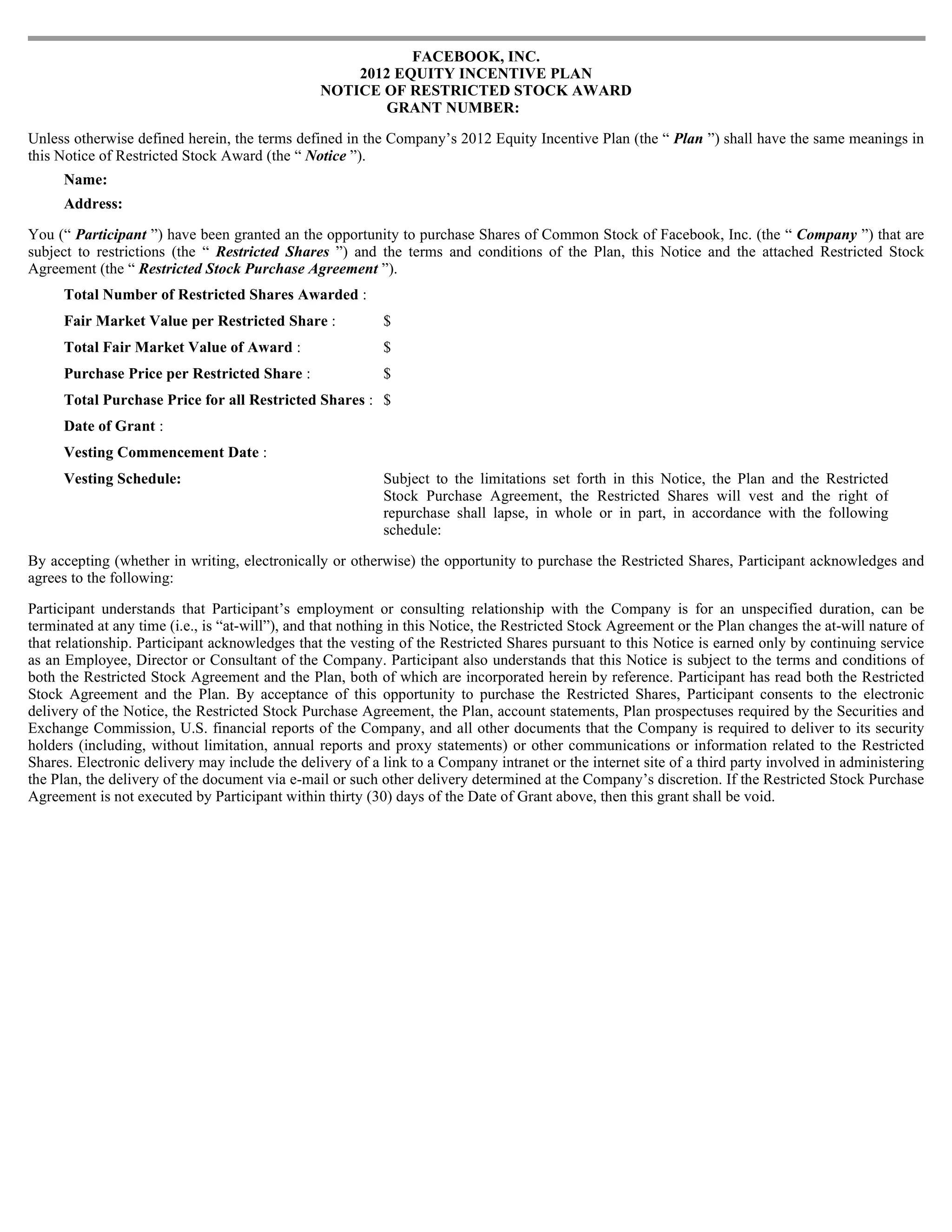 FACEBOOK, INC.
                                                    2012 EQUITY INCENTIVE PLAN
                                                NOTICE OF RESTRICTED STOCK AWARD
                                                       GRANT NUMBER:

Unless otherwise defined herein, the terms defined in the Company’s 2012 Equity Incentive Plan (the “ Plan ”) shall have the same meanings in
this Notice of Restricted Stock Award (the “ Notice ”).
     Name:
     Address:

You (“ Participant ”) have been granted an the opportunity to purchase Shares of Common Stock of Facebook, Inc. (the “ Company ”) that are
subject to restrictions (the “ Restricted Shares ”) and the terms and conditions of the Plan, this Notice and the attached Restricted Stock
Agreement (the “ Restricted Stock Purchase Agreement ”).
     Total Number of Restricted Shares Awarded :
     Fair Market Value per Restricted Share :              $
     Total Fair Market Value of Award :                    $
     Purchase Price per Restricted Share :                 $
     Total Purchase Price for all Restricted Shares : $
     Date of Grant :
     Vesting Commencement Date :
     Vesting Schedule:                                     Subject to the limitations set forth in this Notice, the Plan and the Restricted
                                                           Stock Purchase Agreement, the Restricted Shares will vest and the right of
                                                           repurchase shall lapse, in whole or in part, in accordance with the following
                                                           schedule:

By accepting (whether in writing, electronically or otherwise) the opportunity to purchase the Restricted Shares, Participant acknowledges and
agrees to the following:

Participant understands that Participant’s employment or consulting relationship with the Company is for an unspecified duration, can be
terminated at any time (i.e., is “at-will”), and that nothing in this Notice, the Restricted Stock Agreement or the Plan changes the at-will nature of
that relationship. Participant acknowledges that the vesting of the Restricted Shares pursuant to this Notice is earned only by continuing service
as an Employee, Director or Consultant of the Company. Participant also understands that this Notice is subject to the terms and conditions of
both the Restricted Stock Agreement and the Plan, both of which are incorporated herein by reference. Participant has read both the Restricted
Stock Agreement and the Plan. By acceptance of this opportunity to purchase the Restricted Shares, Participant consents to the electronic
delivery of the Notice, the Restricted Stock Purchase Agreement, the Plan, account statements, Plan prospectuses required by the Securities and
Exchange Commission, U.S. financial reports of the Company, and all other documents that the Company is required to deliver to its security
holders (including, without limitation, annual reports and proxy statements) or other communications or information related to the Restricted
Shares. Electronic delivery may include the delivery of a link to a Company intranet or the internet site of a third party involved in administering
the Plan, the delivery of the document via e-mail or such other delivery determined at the Company’s discretion. If the Restricted Stock Purchase
Agreement is not executed by Participant within thirty (30) days of the Date of Grant above, then this grant shall be void.
 