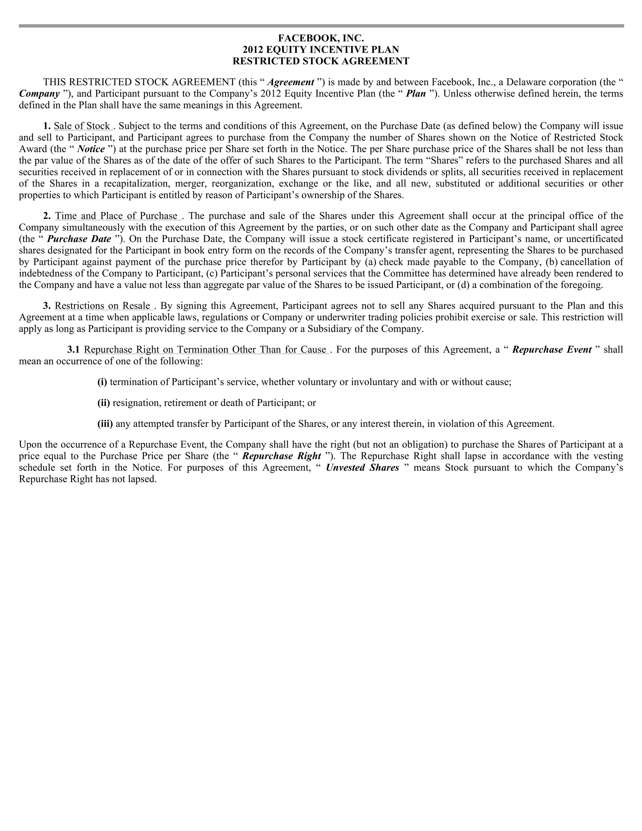 FACEBOOK, INC.
                                                      2012 EQUITY INCENTIVE PLAN
                                                     RESTRICTED STOCK AGREEMENT

      THIS RESTRICTED STOCK AGREEMENT (this “ Agreement ”) is made by and between Facebook, Inc., a Delaware corporation (the “
Company ”), and Participant pursuant to the Company’s 2012 Equity Incentive Plan (the “ Plan ”). Unless otherwise defined herein, the terms
defined in the Plan shall have the same meanings in this Agreement.

      1. Sale of Stock . Subject to the terms and conditions of this Agreement, on the Purchase Date (as defined below) the Company will issue
and sell to Participant, and Participant agrees to purchase from the Company the number of Shares shown on the Notice of Restricted Stock
Award (the “ Notice ”) at the purchase price per Share set forth in the Notice. The per Share purchase price of the Shares shall be not less than
the par value of the Shares as of the date of the offer of such Shares to the Participant. The term “Shares” refers to the purchased Shares and all
securities received in replacement of or in connection with the Shares pursuant to stock dividends or splits, all securities received in replacement
of the Shares in a recapitalization, merger, reorganization, exchange or the like, and all new, substituted or additional securities or other
properties to which Participant is entitled by reason of Participant’s ownership of the Shares.

      2. Time and Place of Purchase . The purchase and sale of the Shares under this Agreement shall occur at the principal office of the
Company simultaneously with the execution of this Agreement by the parties, or on such other date as the Company and Participant shall agree
(the “ Purchase Date ”). On the Purchase Date, the Company will issue a stock certificate registered in Participant’s name, or uncertificated
shares designated for the Participant in book entry form on the records of the Company’s transfer agent, representing the Shares to be purchased
by Participant against payment of the purchase price therefor by Participant by (a) check made payable to the Company, (b) cancellation of
indebtedness of the Company to Participant, (c) Participant’s personal services that the Committee has determined have already been rendered to
the Company and have a value not less than aggregate par value of the Shares to be issued Participant, or (d) a combination of the foregoing.

     3. Restrictions on Resale . By signing this Agreement, Participant agrees not to sell any Shares acquired pursuant to the Plan and this
Agreement at a time when applicable laws, regulations or Company or underwriter trading policies prohibit exercise or sale. This restriction will
apply as long as Participant is providing service to the Company or a Subsidiary of the Company.

          3.1 Repurchase Right on Termination Other Than for Cause . For the purposes of this Agreement, a “ Repurchase Event ” shall
mean an occurrence of one of the following:

                   (i) termination of Participant’s service, whether voluntary or involuntary and with or without cause;

                   (ii) resignation, retirement or death of Participant; or

                   (iii) any attempted transfer by Participant of the Shares, or any interest therein, in violation of this Agreement.

Upon the occurrence of a Repurchase Event, the Company shall have the right (but not an obligation) to purchase the Shares of Participant at a
price equal to the Purchase Price per Share (the “ Repurchase Right ”). The Repurchase Right shall lapse in accordance with the vesting
schedule set forth in the Notice. For purposes of this Agreement, “ Unvested Shares ” means Stock pursuant to which the Company’s
Repurchase Right has not lapsed.
 
