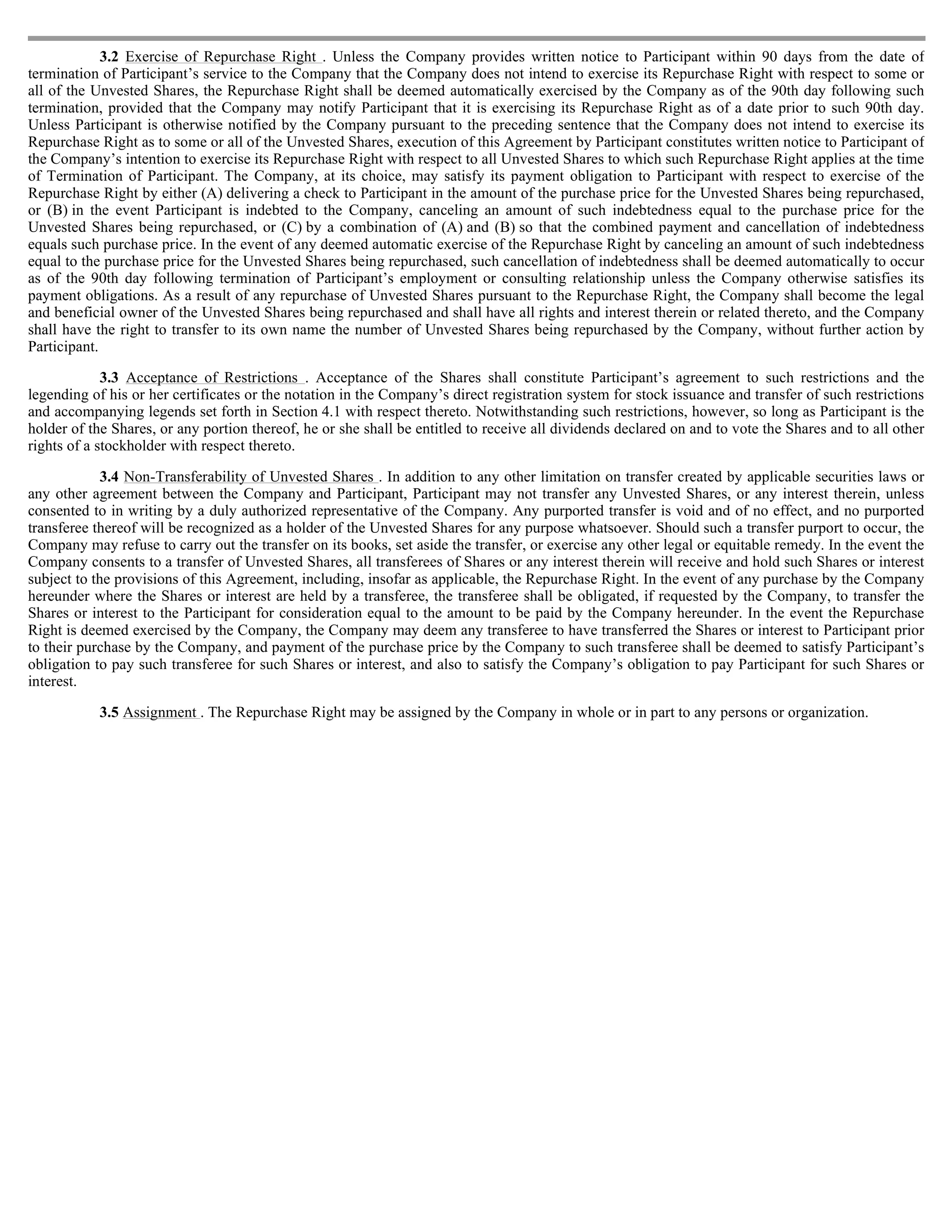 3.2 Exercise of Repurchase Right . Unless the Company provides written notice to Participant within 90 days from the date of
termination of Participant’s service to the Company that the Company does not intend to exercise its Repurchase Right with respect to some or
all of the Unvested Shares, the Repurchase Right shall be deemed automatically exercised by the Company as of the 90th day following such
termination, provided that the Company may notify Participant that it is exercising its Repurchase Right as of a date prior to such 90th day.
Unless Participant is otherwise notified by the Company pursuant to the preceding sentence that the Company does not intend to exercise its
Repurchase Right as to some or all of the Unvested Shares, execution of this Agreement by Participant constitutes written notice to Participant of
the Company’s intention to exercise its Repurchase Right with respect to all Unvested Shares to which such Repurchase Right applies at the time
of Termination of Participant. The Company, at its choice, may satisfy its payment obligation to Participant with respect to exercise of the
Repurchase Right by either (A) delivering a check to Participant in the amount of the purchase price for the Unvested Shares being repurchased,
or (B) in the event Participant is indebted to the Company, canceling an amount of such indebtedness equal to the purchase price for the
Unvested Shares being repurchased, or (C) by a combination of (A) and (B) so that the combined payment and cancellation of indebtedness
equals such purchase price. In the event of any deemed automatic exercise of the Repurchase Right by canceling an amount of such indebtedness
equal to the purchase price for the Unvested Shares being repurchased, such cancellation of indebtedness shall be deemed automatically to occur
as of the 90th day following termination of Participant’s employment or consulting relationship unless the Company otherwise satisfies its
payment obligations. As a result of any repurchase of Unvested Shares pursuant to the Repurchase Right, the Company shall become the legal
and beneficial owner of the Unvested Shares being repurchased and shall have all rights and interest therein or related thereto, and the Company
shall have the right to transfer to its own name the number of Unvested Shares being repurchased by the Company, without further action by
Participant.

             3.3 Acceptance of Restrictions . Acceptance of the Shares shall constitute Participant’s agreement to such restrictions and the
legending of his or her certificates or the notation in the Company’s direct registration system for stock issuance and transfer of such restrictions
and accompanying legends set forth in Section 4.1 with respect thereto. Notwithstanding such restrictions, however, so long as Participant is the
holder of the Shares, or any portion thereof, he or she shall be entitled to receive all dividends declared on and to vote the Shares and to all other
rights of a stockholder with respect thereto.

             3.4 Non-Transferability of Unvested Shares . In addition to any other limitation on transfer created by applicable securities laws or
any other agreement between the Company and Participant, Participant may not transfer any Unvested Shares, or any interest therein, unless
consented to in writing by a duly authorized representative of the Company. Any purported transfer is void and of no effect, and no purported
transferee thereof will be recognized as a holder of the Unvested Shares for any purpose whatsoever. Should such a transfer purport to occur, the
Company may refuse to carry out the transfer on its books, set aside the transfer, or exercise any other legal or equitable remedy. In the event the
Company consents to a transfer of Unvested Shares, all transferees of Shares or any interest therein will receive and hold such Shares or interest
subject to the provisions of this Agreement, including, insofar as applicable, the Repurchase Right. In the event of any purchase by the Company
hereunder where the Shares or interest are held by a transferee, the transferee shall be obligated, if requested by the Company, to transfer the
Shares or interest to the Participant for consideration equal to the amount to be paid by the Company hereunder. In the event the Repurchase
Right is deemed exercised by the Company, the Company may deem any transferee to have transferred the Shares or interest to Participant prior
to their purchase by the Company, and payment of the purchase price by the Company to such transferee shall be deemed to satisfy Participant’s
obligation to pay such transferee for such Shares or interest, and also to satisfy the Company’s obligation to pay Participant for such Shares or
interest.

           3.5 Assignment . The Repurchase Right may be assigned by the Company in whole or in part to any persons or organization.
 