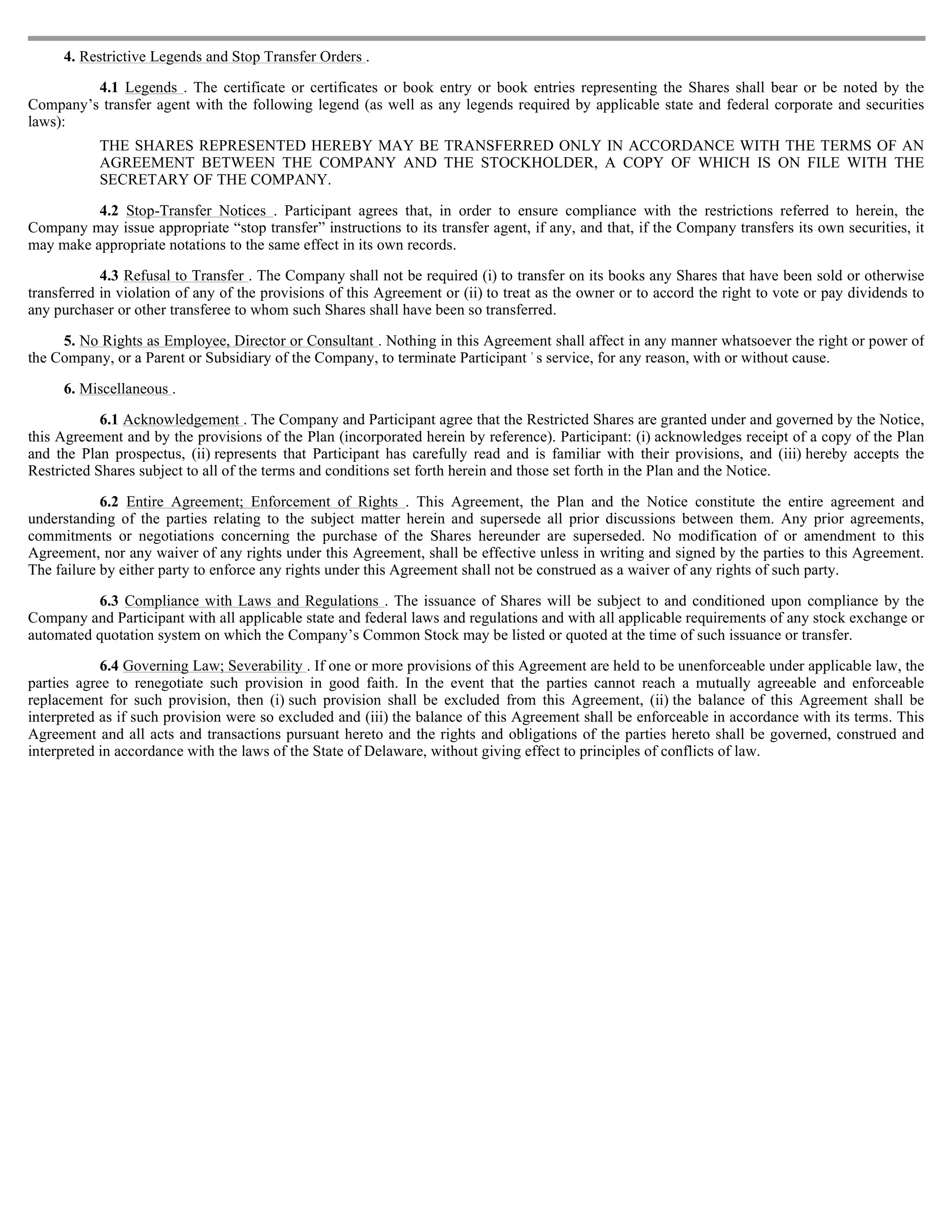 4. Restrictive Legends and Stop Transfer Orders .

         4.1 Legends . The certificate or certificates or book entry or book entries representing the Shares shall bear or be noted by the
Company’s transfer agent with the following legend (as well as any legends required by applicable state and federal corporate and securities
laws):
           THE SHARES REPRESENTED HEREBY MAY BE TRANSFERRED ONLY IN ACCORDANCE WITH THE TERMS OF AN
           AGREEMENT BETWEEN THE COMPANY AND THE STOCKHOLDER, A COPY OF WHICH IS ON FILE WITH THE
           SECRETARY OF THE COMPANY.

          4.2 Stop-Transfer Notices . Participant agrees that, in order to ensure compliance with the restrictions referred to herein, the
Company may issue appropriate “stop transfer” instructions to its transfer agent, if any, and that, if the Company transfers its own securities, it
may make appropriate notations to the same effect in its own records.

            4.3 Refusal to Transfer . The Company shall not be required (i) to transfer on its books any Shares that have been sold or otherwise
transferred in violation of any of the provisions of this Agreement or (ii) to treat as the owner or to accord the right to vote or pay dividends to
any purchaser or other transferee to whom such Shares shall have been so transferred.

     5. No Rights as Employee, Director or Consultant . Nothing in this Agreement shall affect in any manner whatsoever the right or power of
the Company, or a Parent or Subsidiary of the Company, to terminate Participant ’ s service, for any reason, with or without cause.

     6. Miscellaneous .

            6.1 Acknowledgement . The Company and Participant agree that the Restricted Shares are granted under and governed by the Notice,
this Agreement and by the provisions of the Plan (incorporated herein by reference). Participant: (i) acknowledges receipt of a copy of the Plan
and the Plan prospectus, (ii) represents that Participant has carefully read and is familiar with their provisions, and (iii) hereby accepts the
Restricted Shares subject to all of the terms and conditions set forth herein and those set forth in the Plan and the Notice.

            6.2 Entire Agreement; Enforcement of Rights . This Agreement, the Plan and the Notice constitute the entire agreement and
understanding of the parties relating to the subject matter herein and supersede all prior discussions between them. Any prior agreements,
commitments or negotiations concerning the purchase of the Shares hereunder are superseded. No modification of or amendment to this
Agreement, nor any waiver of any rights under this Agreement, shall be effective unless in writing and signed by the parties to this Agreement.
The failure by either party to enforce any rights under this Agreement shall not be construed as a waiver of any rights of such party.

          6.3 Compliance with Laws and Regulations . The issuance of Shares will be subject to and conditioned upon compliance by the
Company and Participant with all applicable state and federal laws and regulations and with all applicable requirements of any stock exchange or
automated quotation system on which the Company’s Common Stock may be listed or quoted at the time of such issuance or transfer.

            6.4 Governing Law; Severability . If one or more provisions of this Agreement are held to be unenforceable under applicable law, the
parties agree to renegotiate such provision in good faith. In the event that the parties cannot reach a mutually agreeable and enforceable
replacement for such provision, then (i) such provision shall be excluded from this Agreement, (ii) the balance of this Agreement shall be
interpreted as if such provision were so excluded and (iii) the balance of this Agreement shall be enforceable in accordance with its terms. This
Agreement and all acts and transactions pursuant hereto and the rights and obligations of the parties hereto shall be governed, construed and
interpreted in accordance with the laws of the State of Delaware, without giving effect to principles of conflicts of law.
 