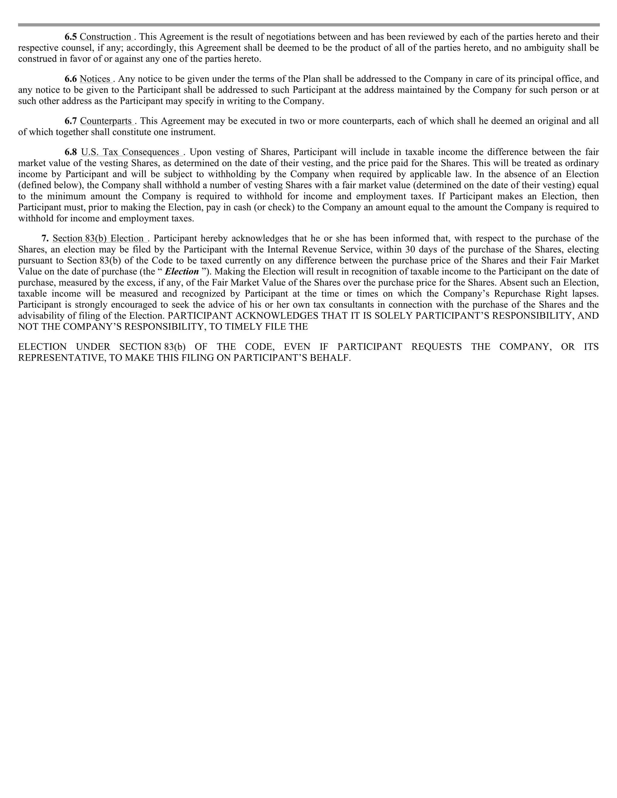 6.5 Construction . This Agreement is the result of negotiations between and has been reviewed by each of the parties hereto and their
respective counsel, if any; accordingly, this Agreement shall be deemed to be the product of all of the parties hereto, and no ambiguity shall be
construed in favor of or against any one of the parties hereto.

            6.6 Notices . Any notice to be given under the terms of the Plan shall be addressed to the Company in care of its principal office, and
any notice to be given to the Participant shall be addressed to such Participant at the address maintained by the Company for such person or at
such other address as the Participant may specify in writing to the Company.

           6.7 Counterparts . This Agreement may be executed in two or more counterparts, each of which shall he deemed an original and all
of which together shall constitute one instrument.

            6.8 U.S. Tax Consequences . Upon vesting of Shares, Participant will include in taxable income the difference between the fair
market value of the vesting Shares, as determined on the date of their vesting, and the price paid for the Shares. This will be treated as ordinary
income by Participant and will be subject to withholding by the Company when required by applicable law. In the absence of an Election
(defined below), the Company shall withhold a number of vesting Shares with a fair market value (determined on the date of their vesting) equal
to the minimum amount the Company is required to withhold for income and employment taxes. If Participant makes an Election, then
Participant must, prior to making the Election, pay in cash (or check) to the Company an amount equal to the amount the Company is required to
withhold for income and employment taxes.

      7. Section 83(b) Election . Participant hereby acknowledges that he or she has been informed that, with respect to the purchase of the
Shares, an election may be filed by the Participant with the Internal Revenue Service, within 30 days of the purchase of the Shares, electing
pursuant to Section 83(b) of the Code to be taxed currently on any difference between the purchase price of the Shares and their Fair Market
Value on the date of purchase (the “ Election ”). Making the Election will result in recognition of taxable income to the Participant on the date of
purchase, measured by the excess, if any, of the Fair Market Value of the Shares over the purchase price for the Shares. Absent such an Election,
taxable income will be measured and recognized by Participant at the time or times on which the Company’s Repurchase Right lapses.
Participant is strongly encouraged to seek the advice of his or her own tax consultants in connection with the purchase of the Shares and the
advisability of filing of the Election. PARTICIPANT ACKNOWLEDGES THAT IT IS SOLELY PARTICIPANT’S RESPONSIBILITY, AND
NOT THE COMPANY’S RESPONSIBILITY, TO TIMELY FILE THE

ELECTION UNDER SECTION 83(b) OF THE CODE, EVEN IF PARTICIPANT REQUESTS THE COMPANY, OR ITS
REPRESENTATIVE, TO MAKE THIS FILING ON PARTICIPANT’S BEHALF.
 