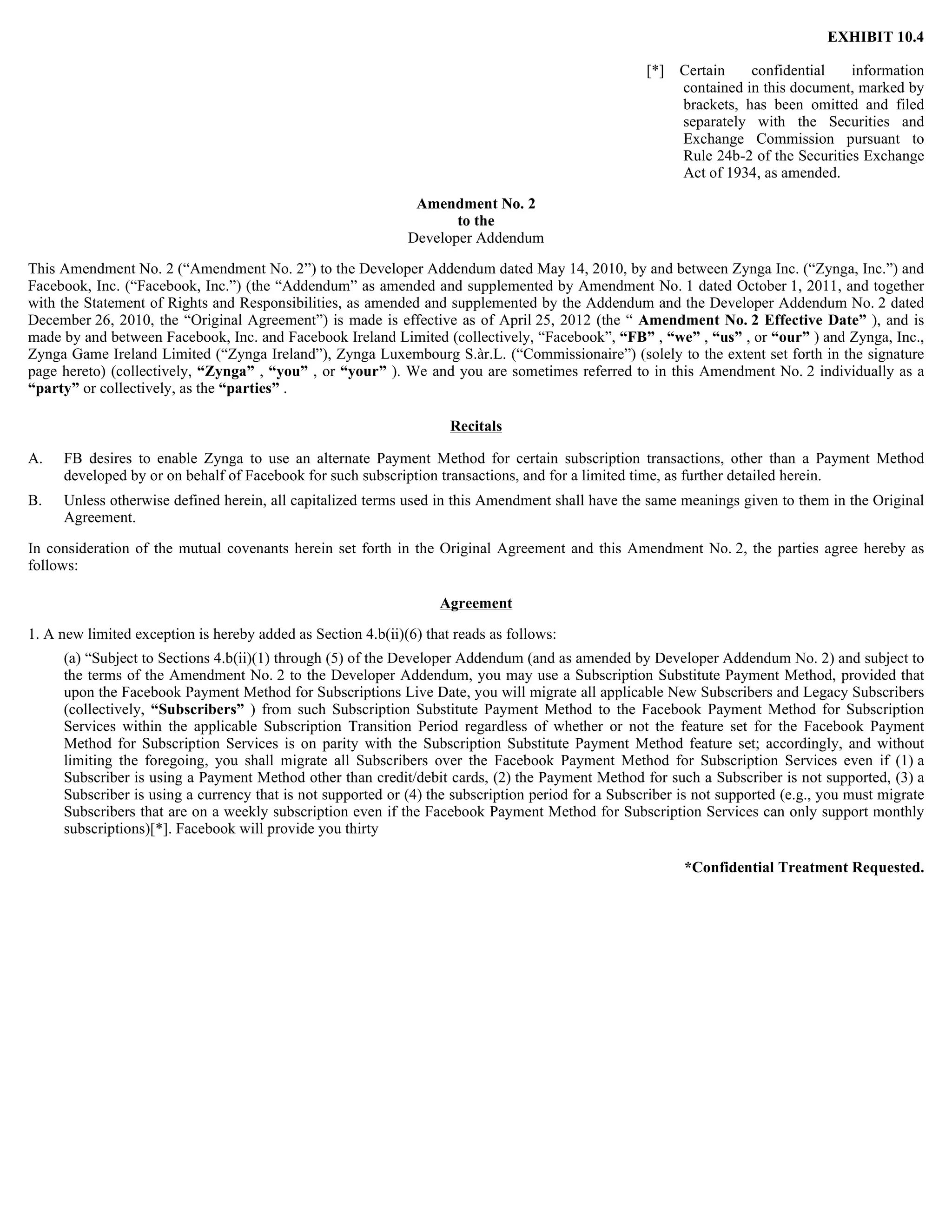 EXHIBIT 10.4

                                                                                                    [*]   Certain    confidential    information
                                                                                                          contained in this document, marked by
                                                                                                          brackets, has been omitted and filed
                                                                                                          separately with the Securities and
                                                                                                          Exchange Commission pursuant to
                                                                                                          Rule 24b-2 of the Securities Exchange
                                                                                                          Act of 1934, as amended.

                                                               Amendment No. 2
                                                                     to the
                                                              Developer Addendum

This Amendment No. 2 (“Amendment No. 2”) to the Developer Addendum dated May 14, 2010, by and between Zynga Inc. (“Zynga, Inc.”) and
Facebook, Inc. (“Facebook, Inc.”) (the “Addendum” as amended and supplemented by Amendment No. 1 dated October 1, 2011, and together
with the Statement of Rights and Responsibilities, as amended and supplemented by the Addendum and the Developer Addendum No. 2 dated
December 26, 2010, the “Original Agreement”) is made is effective as of April 25, 2012 (the “ Amendment No. 2 Effective Date” ), and is
made by and between Facebook, Inc. and Facebook Ireland Limited (collectively, “Facebook”, “FB” , “we” , “us” , or “our” ) and Zynga, Inc.,
Zynga Game Ireland Limited (“Zynga Ireland”), Zynga Luxembourg S.àr.L. (“Commissionaire”) (solely to the extent set forth in the signature
page hereto) (collectively, “Zynga” , “you” , or “your” ). We and you are sometimes referred to in this Amendment No. 2 individually as a
“party” or collectively, as the “parties” .

                                                                     Recitals

A.   FB desires to enable Zynga to use an alternate Payment Method for certain subscription transactions, other than a Payment Method
     developed by or on behalf of Facebook for such subscription transactions, and for a limited time, as further detailed herein.
B.   Unless otherwise defined herein, all capitalized terms used in this Amendment shall have the same meanings given to them in the Original
     Agreement.

In consideration of the mutual covenants herein set forth in the Original Agreement and this Amendment No. 2, the parties agree hereby as
follows:

                                                                   Agreement

1. A new limited exception is hereby added as Section 4.b(ii)(6) that reads as follows:
     (a) “Subject to Sections 4.b(ii)(1) through (5) of the Developer Addendum (and as amended by Developer Addendum No. 2) and subject to
     the terms of the Amendment No. 2 to the Developer Addendum, you may use a Subscription Substitute Payment Method, provided that
     upon the Facebook Payment Method for Subscriptions Live Date, you will migrate all applicable New Subscribers and Legacy Subscribers
     (collectively, “Subscribers” ) from such Subscription Substitute Payment Method to the Facebook Payment Method for Subscription
     Services within the applicable Subscription Transition Period regardless of whether or not the feature set for the Facebook Payment
     Method for Subscription Services is on parity with the Subscription Substitute Payment Method feature set; accordingly, and without
     limiting the foregoing, you shall migrate all Subscribers over the Facebook Payment Method for Subscription Services even if (1) a
     Subscriber is using a Payment Method other than credit/debit cards, (2) the Payment Method for such a Subscriber is not supported, (3) a
     Subscriber is using a currency that is not supported or (4) the subscription period for a Subscriber is not supported (e.g., you must migrate
     Subscribers that are on a weekly subscription even if the Facebook Payment Method for Subscription Services can only support monthly
     subscriptions)[*]. Facebook will provide you thirty

                                                                                                          *Confidential Treatment Requested.
 
