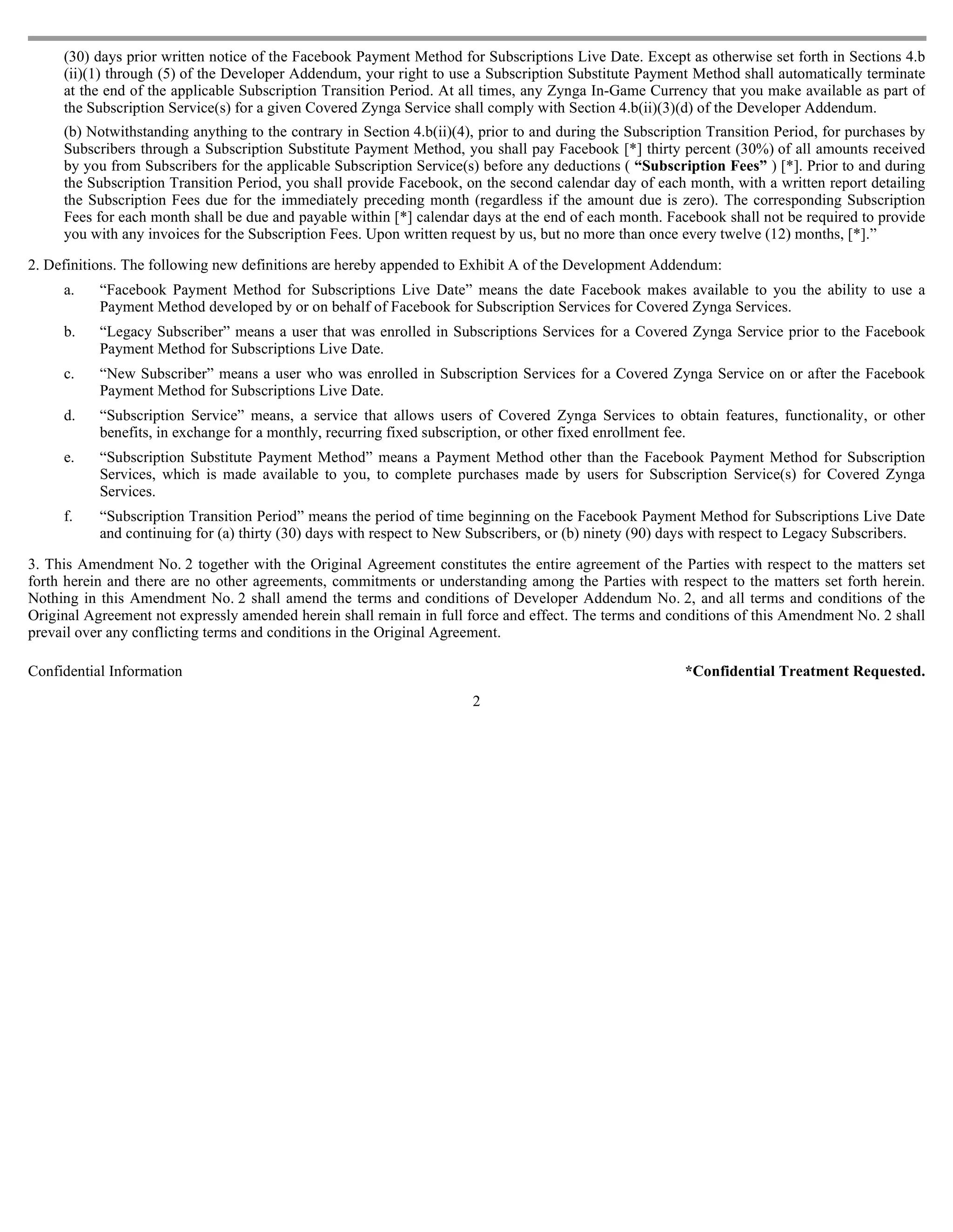 (30) days prior written notice of the Facebook Payment Method for Subscriptions Live Date. Except as otherwise set forth in Sections 4.b
     (ii)(1) through (5) of the Developer Addendum, your right to use a Subscription Substitute Payment Method shall automatically terminate
     at the end of the applicable Subscription Transition Period. At all times, any Zynga In-Game Currency that you make available as part of
     the Subscription Service(s) for a given Covered Zynga Service shall comply with Section 4.b(ii)(3)(d) of the Developer Addendum.
     (b) Notwithstanding anything to the contrary in Section 4.b(ii)(4), prior to and during the Subscription Transition Period, for purchases by
     Subscribers through a Subscription Substitute Payment Method, you shall pay Facebook [*] thirty percent (30%) of all amounts received
     by you from Subscribers for the applicable Subscription Service(s) before any deductions ( “Subscription Fees” ) [*]. Prior to and during
     the Subscription Transition Period, you shall provide Facebook, on the second calendar day of each month, with a written report detailing
     the Subscription Fees due for the immediately preceding month (regardless if the amount due is zero). The corresponding Subscription
     Fees for each month shall be due and payable within [*] calendar days at the end of each month. Facebook shall not be required to provide
     you with any invoices for the Subscription Fees. Upon written request by us, but no more than once every twelve (12) months, [*].”

2. Definitions. The following new definitions are hereby appended to Exhibit A of the Development Addendum:
     a.    “Facebook Payment Method for Subscriptions Live Date” means the date Facebook makes available to you the ability to use a
           Payment Method developed by or on behalf of Facebook for Subscription Services for Covered Zynga Services.
     b.    “Legacy Subscriber” means a user that was enrolled in Subscriptions Services for a Covered Zynga Service prior to the Facebook
           Payment Method for Subscriptions Live Date.
     c.    “New Subscriber” means a user who was enrolled in Subscription Services for a Covered Zynga Service on or after the Facebook
           Payment Method for Subscriptions Live Date.
     d.    “Subscription Service” means, a service that allows users of Covered Zynga Services to obtain features, functionality, or other
           benefits, in exchange for a monthly, recurring fixed subscription, or other fixed enrollment fee.
     e.    “Subscription Substitute Payment Method” means a Payment Method other than the Facebook Payment Method for Subscription
           Services, which is made available to you, to complete purchases made by users for Subscription Service(s) for Covered Zynga
           Services.
     f.    “Subscription Transition Period” means the period of time beginning on the Facebook Payment Method for Subscriptions Live Date
           and continuing for (a) thirty (30) days with respect to New Subscribers, or (b) ninety (90) days with respect to Legacy Subscribers.

3. This Amendment No. 2 together with the Original Agreement constitutes the entire agreement of the Parties with respect to the matters set
forth herein and there are no other agreements, commitments or understanding among the Parties with respect to the matters set forth herein.
Nothing in this Amendment No. 2 shall amend the terms and conditions of Developer Addendum No. 2, and all terms and conditions of the
Original Agreement not expressly amended herein shall remain in full force and effect. The terms and conditions of this Amendment No. 2 shall
prevail over any conflicting terms and conditions in the Original Agreement.

Confidential Information                                                                                 *Confidential Treatment Requested.
                                                                       2
 