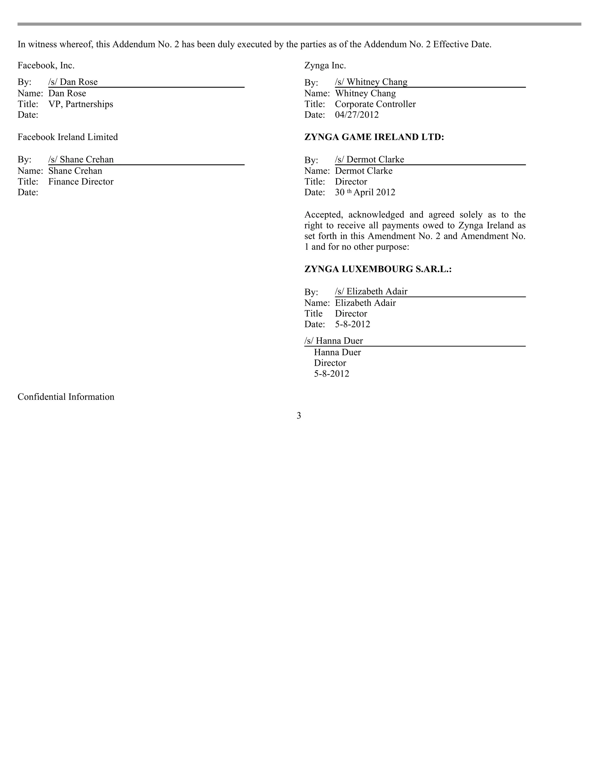 In witness whereof, this Addendum No. 2 has been duly executed by the parties as of the Addendum No. 2 Effective Date.

Facebook, Inc.                                                           Zynga Inc.
By:    /s/ Dan Rose                                                      By:      /s/ Whitney Chang
Name: Dan Rose                                                           Name:    Whitney Chang
Title: VP, Partnerships                                                  Title:   Corporate Controller
Date:                                                                    Date:    04/27/2012

Facebook Ireland Limited                                                 ZYNGA GAME IRELAND LTD:

By:    /s/ Shane Crehan                                                  By:      /s/ Dermot Clarke
Name: Shane Crehan                                                       Name:    Dermot Clarke
Title: Finance Director                                                  Title:   Director
Date:                                                                    Date:    30 th April 2012

                                                                         Accepted, acknowledged and agreed solely as to the
                                                                         right to receive all payments owed to Zynga Ireland as
                                                                         set forth in this Amendment No. 2 and Amendment No.
                                                                         1 and for no other purpose:

                                                                         ZYNGA LUXEMBOURG S.AR.L.:

                                                                         By:      /s/ Elizabeth Adair
                                                                         Name:    Elizabeth Adair
                                                                         Title    Director
                                                                         Date:    5-8-2012
                                                                         /s/ Hanna Duer
                                                                            Hanna Duer
                                                                            Director
                                                                            5-8-2012

Confidential Information
                                                                     3
 