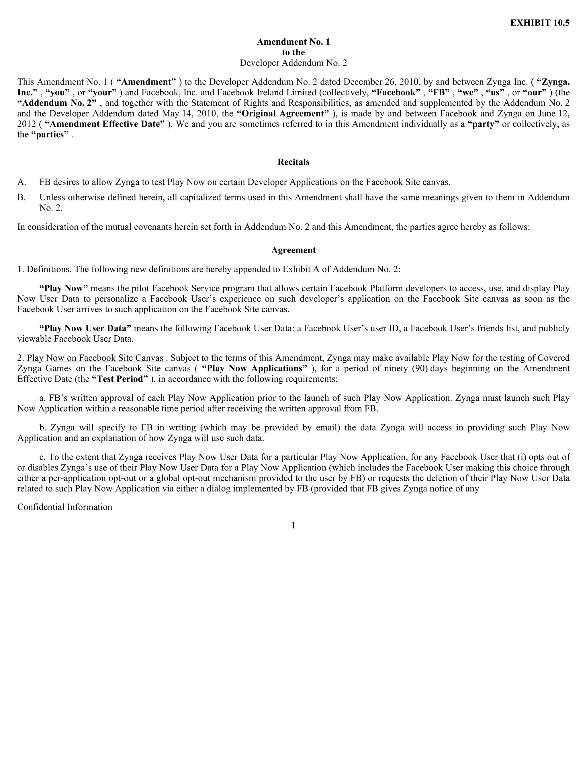 EXHIBIT 10.5

                                                            Amendment No. 1
                                                                   to the
                                                         Developer Addendum No. 2

This Amendment No. 1 ( “Amendment” ) to the Developer Addendum No. 2 dated December 26, 2010, by and between Zynga Inc. ( “Zynga,
Inc.” , “you” , or “your” ) and Facebook, Inc. and Facebook Ireland Limited (collectively, “Facebook” , “FB” , “we” , “us” , or “our” ) (the
“Addendum No. 2” , and together with the Statement of Rights and Responsibilities, as amended and supplemented by the Addendum No. 2
and the Developer Addendum dated May 14, 2010, the “Original Agreement” ), is made by and between Facebook and Zynga on June 12,
2012 ( “Amendment Effective Date” ). We and you are sometimes referred to in this Amendment individually as a “party” or collectively, as
the “parties” .

                                                                   Recitals

A.   FB desires to allow Zynga to test Play Now on certain Developer Applications on the Facebook Site canvas.
B.   Unless otherwise defined herein, all capitalized terms used in this Amendment shall have the same meanings given to them in Addendum
     No. 2.

In consideration of the mutual covenants herein set forth in Addendum No. 2 and this Amendment, the parties agree hereby as follows:

                                                                 Agreement

1. Definitions. The following new definitions are hereby appended to Exhibit A of Addendum No. 2:

     “Play Now” means the pilot Facebook Service program that allows certain Facebook Platform developers to access, use, and display Play
Now User Data to personalize a Facebook User’s experience on such developer’s application on the Facebook Site canvas as soon as the
Facebook User arrives to such application on the Facebook Site canvas.

     “Play Now User Data” means the following Facebook User Data: a Facebook User’s user ID, a Facebook User’s friends list, and publicly
viewable Facebook User Data.

2. Play Now on Facebook Site Canvas . Subject to the terms of this Amendment, Zynga may make available Play Now for the testing of Covered
Zynga Games on the Facebook Site canvas ( “Play Now Applications” ), for a period of ninety (90) days beginning on the Amendment
Effective Date (the “Test Period” ), in accordance with the following requirements:

    a. FB’s written approval of each Play Now Application prior to the launch of such Play Now Application. Zynga must launch such Play
Now Application within a reasonable time period after receiving the written approval from FB.

     b. Zynga will specify to FB in writing (which may be provided by email) the data Zynga will access in providing such Play Now
Application and an explanation of how Zynga will use such data.

      c. To the extent that Zynga receives Play Now User Data for a particular Play Now Application, for any Facebook User that (i) opts out of
or disables Zynga’s use of their Play Now User Data for a Play Now Application (which includes the Facebook User making this choice through
either a per-application opt-out or a global opt-out mechanism provided to the user by FB) or requests the deletion of their Play Now User Data
related to such Play Now Application via either a dialog implemented by FB (provided that FB gives Zynga notice of any
Confidential Information
                                                                      1
 