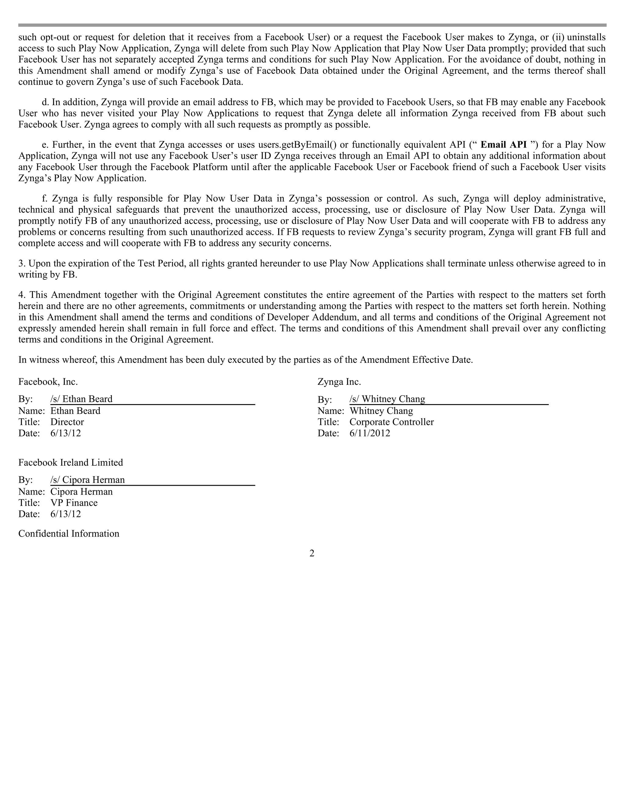 such opt-out or request for deletion that it receives from a Facebook User) or a request the Facebook User makes to Zynga, or (ii) uninstalls
access to such Play Now Application, Zynga will delete from such Play Now Application that Play Now User Data promptly; provided that such
Facebook User has not separately accepted Zynga terms and conditions for such Play Now Application. For the avoidance of doubt, nothing in
this Amendment shall amend or modify Zynga’s use of Facebook Data obtained under the Original Agreement, and the terms thereof shall
continue to govern Zynga’s use of such Facebook Data.

     d. In addition, Zynga will provide an email address to FB, which may be provided to Facebook Users, so that FB may enable any Facebook
User who has never visited your Play Now Applications to request that Zynga delete all information Zynga received from FB about such
Facebook User. Zynga agrees to comply with all such requests as promptly as possible.

     e. Further, in the event that Zynga accesses or uses users.getByEmail() or functionally equivalent API (“ Email API ”) for a Play Now
Application, Zynga will not use any Facebook User’s user ID Zynga receives through an Email API to obtain any additional information about
any Facebook User through the Facebook Platform until after the applicable Facebook User or Facebook friend of such a Facebook User visits
Zynga’s Play Now Application.

      f. Zynga is fully responsible for Play Now User Data in Zynga’s possession or control. As such, Zynga will deploy administrative,
technical and physical safeguards that prevent the unauthorized access, processing, use or disclosure of Play Now User Data. Zynga will
promptly notify FB of any unauthorized access, processing, use or disclosure of Play Now User Data and will cooperate with FB to address any
problems or concerns resulting from such unauthorized access. If FB requests to review Zynga’s security program, Zynga will grant FB full and
complete access and will cooperate with FB to address any security concerns.

3. Upon the expiration of the Test Period, all rights granted hereunder to use Play Now Applications shall terminate unless otherwise agreed to in
writing by FB.

4. This Amendment together with the Original Agreement constitutes the entire agreement of the Parties with respect to the matters set forth
herein and there are no other agreements, commitments or understanding among the Parties with respect to the matters set forth herein. Nothing
in this Amendment shall amend the terms and conditions of Developer Addendum, and all terms and conditions of the Original Agreement not
expressly amended herein shall remain in full force and effect. The terms and conditions of this Amendment shall prevail over any conflicting
terms and conditions in the Original Agreement.

In witness whereof, this Amendment has been duly executed by the parties as of the Amendment Effective Date.

Facebook, Inc.                                                              Zynga Inc.
By:      /s/ Ethan Beard                                                    By:      /s/ Whitney Chang
Name:    Ethan Beard                                                        Name:    Whitney Chang
Title:   Director                                                           Title:   Corporate Controller
Date:    6/13/12                                                            Date:    6/11/2012

Facebook Ireland Limited
By:      /s/ Cipora Herman
Name:    Cipora Herman
Title:   VP Finance
Date:    6/13/12
Confidential Information
                                                                        2
 