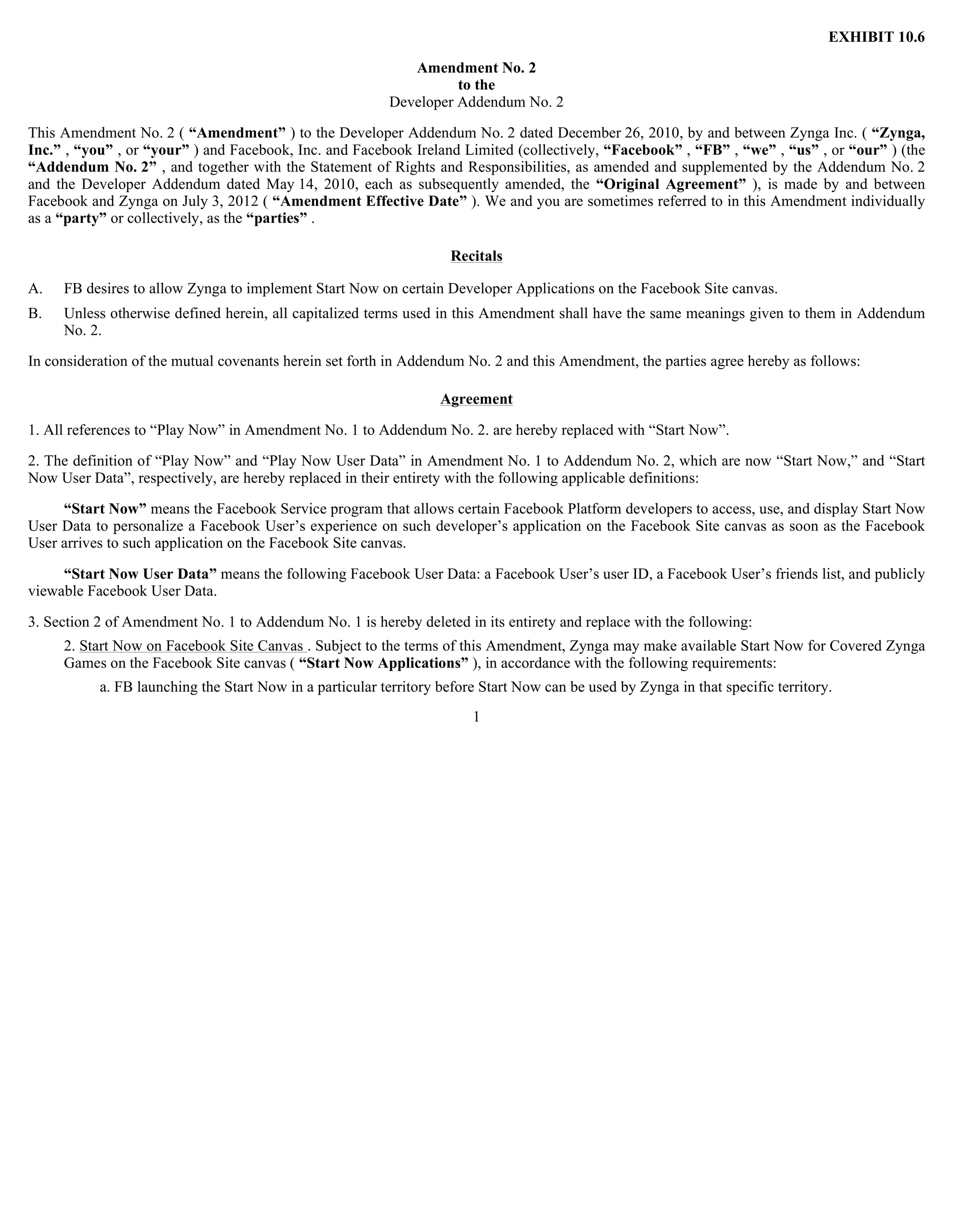 EXHIBIT 10.6

                                                             Amendment No. 2
                                                                    to the
                                                          Developer Addendum No. 2

This Amendment No. 2 ( “Amendment” ) to the Developer Addendum No. 2 dated December 26, 2010, by and between Zynga Inc. ( “Zynga,
Inc.” , “you” , or “your” ) and Facebook, Inc. and Facebook Ireland Limited (collectively, “Facebook” , “FB” , “we” , “us” , or “our” ) (the
“Addendum No. 2” , and together with the Statement of Rights and Responsibilities, as amended and supplemented by the Addendum No. 2
and the Developer Addendum dated May 14, 2010, each as subsequently amended, the “Original Agreement” ), is made by and between
Facebook and Zynga on July 3, 2012 ( “Amendment Effective Date” ). We and you are sometimes referred to in this Amendment individually
as a “party” or collectively, as the “parties” .

                                                                    Recitals

A.   FB desires to allow Zynga to implement Start Now on certain Developer Applications on the Facebook Site canvas.
B.   Unless otherwise defined herein, all capitalized terms used in this Amendment shall have the same meanings given to them in Addendum
     No. 2.

In consideration of the mutual covenants herein set forth in Addendum No. 2 and this Amendment, the parties agree hereby as follows:

                                                                   Agreement

1. All references to “Play Now” in Amendment No. 1 to Addendum No. 2. are hereby replaced with “Start Now”.

2. The definition of “Play Now” and “Play Now User Data” in Amendment No. 1 to Addendum No. 2, which are now “Start Now,” and “Start
Now User Data”, respectively, are hereby replaced in their entirety with the following applicable definitions:

     “Start Now” means the Facebook Service program that allows certain Facebook Platform developers to access, use, and display Start Now
User Data to personalize a Facebook User’s experience on such developer’s application on the Facebook Site canvas as soon as the Facebook
User arrives to such application on the Facebook Site canvas.

     “Start Now User Data” means the following Facebook User Data: a Facebook User’s user ID, a Facebook User’s friends list, and publicly
viewable Facebook User Data.

3. Section 2 of Amendment No. 1 to Addendum No. 1 is hereby deleted in its entirety and replace with the following:
     2. Start Now on Facebook Site Canvas . Subject to the terms of this Amendment, Zynga may make available Start Now for Covered Zynga
     Games on the Facebook Site canvas ( “Start Now Applications” ), in accordance with the following requirements:
           a. FB launching the Start Now in a particular territory before Start Now can be used by Zynga in that specific territory.
                                                                        1
 