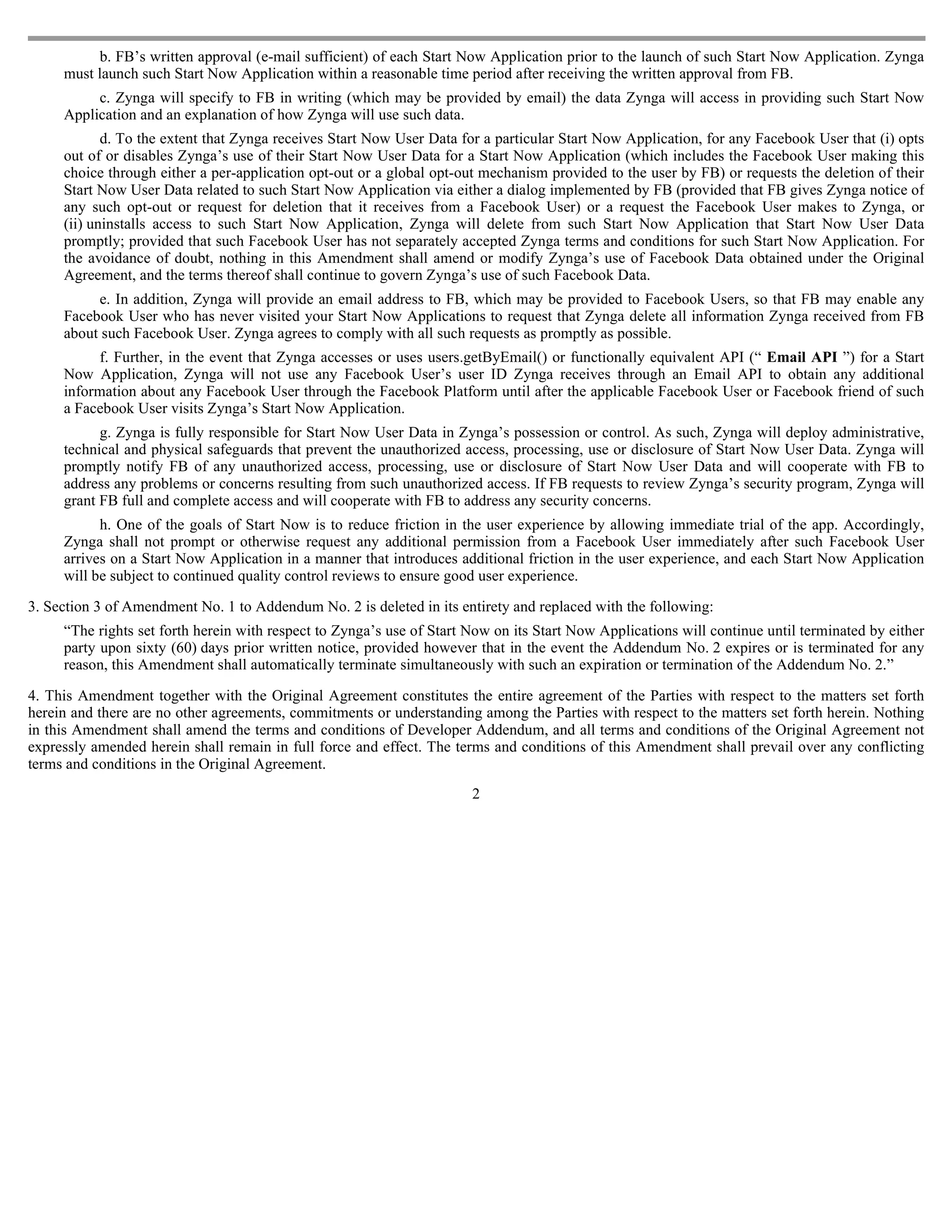 b. FB’s written approval (e-mail sufficient) of each Start Now Application prior to the launch of such Start Now Application. Zynga
     must launch such Start Now Application within a reasonable time period after receiving the written approval from FB.
          c. Zynga will specify to FB in writing (which may be provided by email) the data Zynga will access in providing such Start Now
     Application and an explanation of how Zynga will use such data.
            d. To the extent that Zynga receives Start Now User Data for a particular Start Now Application, for any Facebook User that (i) opts
     out of or disables Zynga’s use of their Start Now User Data for a Start Now Application (which includes the Facebook User making this
     choice through either a per-application opt-out or a global opt-out mechanism provided to the user by FB) or requests the deletion of their
     Start Now User Data related to such Start Now Application via either a dialog implemented by FB (provided that FB gives Zynga notice of
     any such opt-out or request for deletion that it receives from a Facebook User) or a request the Facebook User makes to Zynga, or
     (ii) uninstalls access to such Start Now Application, Zynga will delete from such Start Now Application that Start Now User Data
     promptly; provided that such Facebook User has not separately accepted Zynga terms and conditions for such Start Now Application. For
     the avoidance of doubt, nothing in this Amendment shall amend or modify Zynga’s use of Facebook Data obtained under the Original
     Agreement, and the terms thereof shall continue to govern Zynga’s use of such Facebook Data.
          e. In addition, Zynga will provide an email address to FB, which may be provided to Facebook Users, so that FB may enable any
     Facebook User who has never visited your Start Now Applications to request that Zynga delete all information Zynga received from FB
     about such Facebook User. Zynga agrees to comply with all such requests as promptly as possible.
          f. Further, in the event that Zynga accesses or uses users.getByEmail() or functionally equivalent API (“ Email API ”) for a Start
     Now Application, Zynga will not use any Facebook User’s user ID Zynga receives through an Email API to obtain any additional
     information about any Facebook User through the Facebook Platform until after the applicable Facebook User or Facebook friend of such
     a Facebook User visits Zynga’s Start Now Application.
           g. Zynga is fully responsible for Start Now User Data in Zynga’s possession or control. As such, Zynga will deploy administrative,
     technical and physical safeguards that prevent the unauthorized access, processing, use or disclosure of Start Now User Data. Zynga will
     promptly notify FB of any unauthorized access, processing, use or disclosure of Start Now User Data and will cooperate with FB to
     address any problems or concerns resulting from such unauthorized access. If FB requests to review Zynga’s security program, Zynga will
     grant FB full and complete access and will cooperate with FB to address any security concerns.
           h. One of the goals of Start Now is to reduce friction in the user experience by allowing immediate trial of the app. Accordingly,
     Zynga shall not prompt or otherwise request any additional permission from a Facebook User immediately after such Facebook User
     arrives on a Start Now Application in a manner that introduces additional friction in the user experience, and each Start Now Application
     will be subject to continued quality control reviews to ensure good user experience.

3. Section 3 of Amendment No. 1 to Addendum No. 2 is deleted in its entirety and replaced with the following:
     “The rights set forth herein with respect to Zynga’s use of Start Now on its Start Now Applications will continue until terminated by either
     party upon sixty (60) days prior written notice, provided however that in the event the Addendum No. 2 expires or is terminated for any
     reason, this Amendment shall automatically terminate simultaneously with such an expiration or termination of the Addendum No. 2.”

4. This Amendment together with the Original Agreement constitutes the entire agreement of the Parties with respect to the matters set forth
herein and there are no other agreements, commitments or understanding among the Parties with respect to the matters set forth herein. Nothing
in this Amendment shall amend the terms and conditions of Developer Addendum, and all terms and conditions of the Original Agreement not
expressly amended herein shall remain in full force and effect. The terms and conditions of this Amendment shall prevail over any conflicting
terms and conditions in the Original Agreement.
                                                                       2
 
