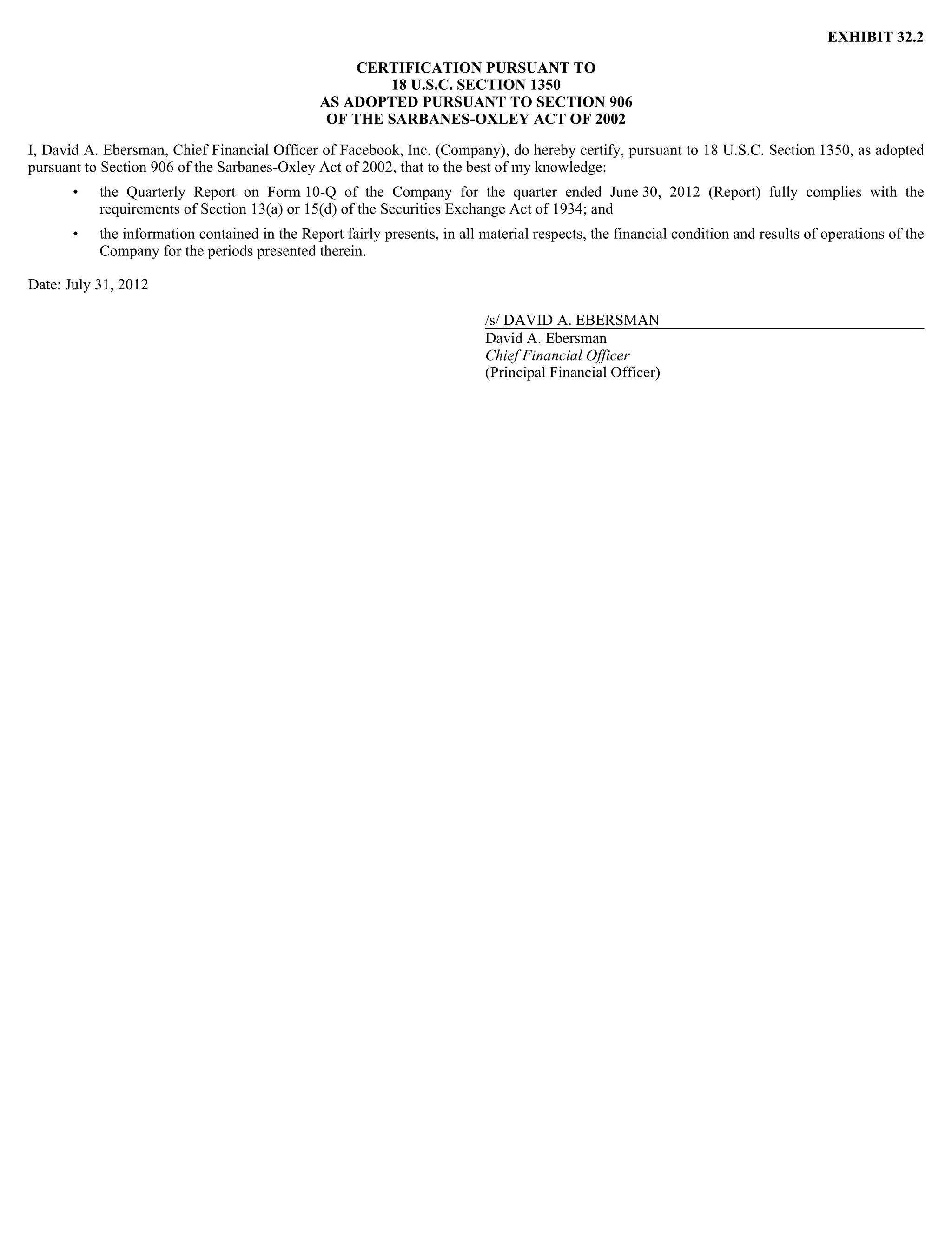 EXHIBIT 32.2

                                                    CERTIFICATION PURSUANT TO
                                                        18 U.S.C. SECTION 1350
                                                AS ADOPTED PURSUANT TO SECTION 906
                                                 OF THE SARBANES-OXLEY ACT OF 2002

I, David A. Ebersman, Chief Financial Officer of Facebook, Inc. (Company), do hereby certify, pursuant to 18 U.S.C. Section 1350, as adopted
pursuant to Section 906 of the Sarbanes-Oxley Act of 2002, that to the best of my knowledge:
       •   the Quarterly Report on Form 10-Q of the Company for the quarter ended June 30, 2012 (Report) fully complies with the
           requirements of Section 13(a) or 15(d) of the Securities Exchange Act of 1934; and
       •   the information contained in the Report fairly presents, in all material respects, the financial condition and results of operations of the
           Company for the periods presented therein.

Date: July 31, 2012

                                                                           /s/ DAVID A. EBERSMAN
                                                                           David A. Ebersman
                                                                           Chief Financial Officer
                                                                           (Principal Financial Officer)
 