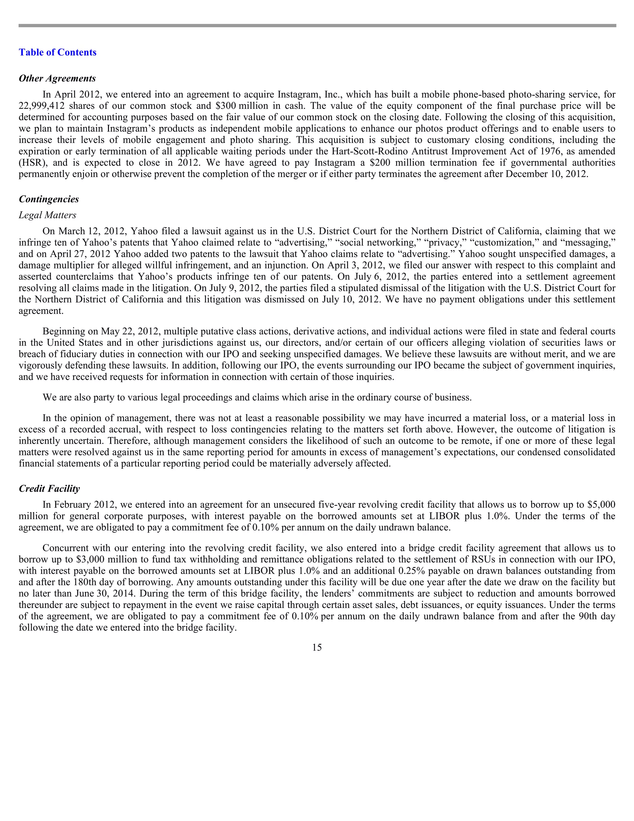 Table of Contents

Other Agreements
      In April 2012, we entered into an agreement to acquire Instagram, Inc., which has built a mobile phone-based photo-sharing service, for
22,999,412 shares of our common stock and $300 million in cash. The value of the equity component of the final purchase price will be
determined for accounting purposes based on the fair value of our common stock on the closing date. Following the closing of this acquisition,
we plan to maintain Instagram’s products as independent mobile applications to enhance our photos product offerings and to enable users to
increase their levels of mobile engagement and photo sharing. This acquisition is subject to customary closing conditions, including the
expiration or early termination of all applicable waiting periods under the Hart-Scott-Rodino Antitrust Improvement Act of 1976, as amended
(HSR), and is expected to close in 2012. We have agreed to pay Instagram a $200 million termination fee if governmental authorities
permanently enjoin or otherwise prevent the completion of the merger or if either party terminates the agreement after December 10, 2012.

Contingencies
Legal Matters
      On March 12, 2012, Yahoo filed a lawsuit against us in the U.S. District Court for the Northern District of California, claiming that we
infringe ten of Yahoo’s patents that Yahoo claimed relate to “advertising,” “social networking,” “privacy,” “customization,” and “messaging,”
and on April 27, 2012 Yahoo added two patents to the lawsuit that Yahoo claims relate to “advertising.” Yahoo sought unspecified damages, a
damage multiplier for alleged willful infringement, and an injunction. On April 3, 2012, we filed our answer with respect to this complaint and
asserted counterclaims that Yahoo’s products infringe ten of our patents. On July 6, 2012, the parties entered into a settlement agreement
resolving all claims made in the litigation. On July 9, 2012, the parties filed a stipulated dismissal of the litigation with the U.S. District Court for
the Northern District of California and this litigation was dismissed on July 10, 2012. We have no payment obligations under this settlement
agreement.

      Beginning on May 22, 2012, multiple putative class actions, derivative actions, and individual actions were filed in state and federal courts
in the United States and in other jurisdictions against us, our directors, and/or certain of our officers alleging violation of securities laws or
breach of fiduciary duties in connection with our IPO and seeking unspecified damages. We believe these lawsuits are without merit, and we are
vigorously defending these lawsuits. In addition, following our IPO, the events surrounding our IPO became the subject of government inquiries,
and we have received requests for information in connection with certain of those inquiries.

      We are also party to various legal proceedings and claims which arise in the ordinary course of business.

      In the opinion of management, there was not at least a reasonable possibility we may have incurred a material loss, or a material loss in
excess of a recorded accrual, with respect to loss contingencies relating to the matters set forth above. However, the outcome of litigation is
inherently uncertain. Therefore, although management considers the likelihood of such an outcome to be remote, if one or more of these legal
matters were resolved against us in the same reporting period for amounts in excess of management’s expectations, our condensed consolidated
financial statements of a particular reporting period could be materially adversely affected.

Credit Facility
      In February 2012, we entered into an agreement for an unsecured five-year revolving credit facility that allows us to borrow up to $5,000
million for general corporate purposes, with interest payable on the borrowed amounts set at LIBOR plus 1.0%. Under the terms of the
agreement, we are obligated to pay a commitment fee of 0.10% per annum on the daily undrawn balance.

      Concurrent with our entering into the revolving credit facility, we also entered into a bridge credit facility agreement that allows us to
borrow up to $3,000 million to fund tax withholding and remittance obligations related to the settlement of RSUs in connection with our IPO,
with interest payable on the borrowed amounts set at LIBOR plus 1.0% and an additional 0.25% payable on drawn balances outstanding from
and after the 180th day of borrowing. Any amounts outstanding under this facility will be due one year after the date we draw on the facility but
no later than June 30, 2014. During the term of this bridge facility, the lenders’ commitments are subject to reduction and amounts borrowed
thereunder are subject to repayment in the event we raise capital through certain asset sales, debt issuances, or equity issuances. Under the terms
of the agreement, we are obligated to pay a commitment fee of 0.10% per annum on the daily undrawn balance from and after the 90th day
following the date we entered into the bridge facility.
                                                                           15
 