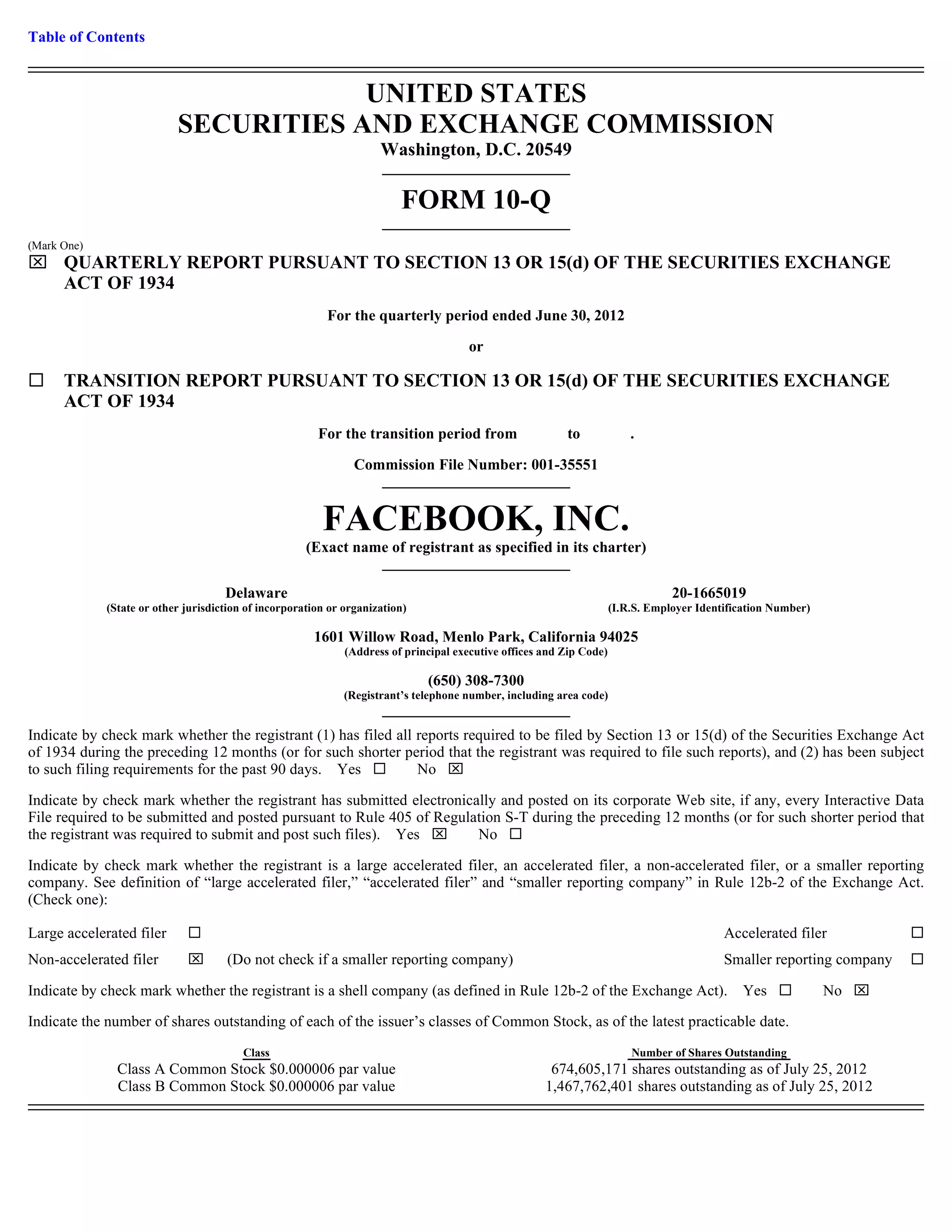 Table of Contents


                                       UNITED STATES
                           SECURITIES AND EXCHANGE COMMISSION
                                                                     Washington, D.C. 20549

                                                                         FORM 10-Q
(Mark One)
 QUARTERLY REPORT PURSUANT TO SECTION 13 OR 15(d) OF THE SECURITIES EXCHANGE
  ACT OF 1934
                                                          For the quarterly period ended June 30, 2012

                                                                                       or

      TRANSITION REPORT PURSUANT TO SECTION 13 OR 15(d) OF THE SECURITIES EXCHANGE
      ACT OF 1934
                                                        For the transition period from                    to              .

                                                                Commission File Number: 001-35551


                                                         FACEBOOK, INC.
                                                      (Exact name of registrant as specified in its charter)

                                     Delaware                                                                                     20-1665019
             (State or other jurisdiction of incorporation or organization)                                           (I.R.S. Employer Identification Number)

                                                       1601 Willow Road, Menlo Park, California 94025
                                                              (Address of principal executive offices and Zip Code)

                                                                              (650) 308-7300
                                                              (Registrant’s telephone number, including area code)


Indicate by check mark whether the registrant (1) has filed all reports required to be filed by Section 13 or 15(d) of the Securities Exchange Act
of 1934 during the preceding 12 months (or for such shorter period that the registrant was required to file such reports), and (2) has been subject
to such filing requirements for the past 90 days. Yes           No 

Indicate by check mark whether the registrant has submitted electronically and posted on its corporate Web site, if any, every Interactive Data
File required to be submitted and posted pursuant to Rule 405 of Regulation S-T during the preceding 12 months (or for such shorter period that
the registrant was required to submit and post such files). Yes       No

Indicate by check mark whether the registrant is a large accelerated filer, an accelerated filer, a non-accelerated filer, or a smaller reporting
company. See definition of “large accelerated filer,” “accelerated filer” and “smaller reporting company” in Rule 12b-2 of the Exchange Act.
(Check one):

Large accelerated filer                                                                                                                     Accelerated filer
Non-accelerated filer               (Do not check if a smaller reporting company)                                                          Smaller reporting company

Indicate by check mark whether the registrant is a shell company (as defined in Rule 12b-2 of the Exchange Act).                                Yes             No 

Indicate the number of shares outstanding of each of the issuer’s classes of Common Stock, as of the latest practicable date.
                                         Class                                                                            Number of Shares Outstanding
               Class A Common Stock $0.000006 par value                                                674,605,171 shares outstanding as of July 25, 2012
               Class B Common Stock $0.000006 par value                                               1,467,762,401 shares outstanding as of July 25, 2012
 