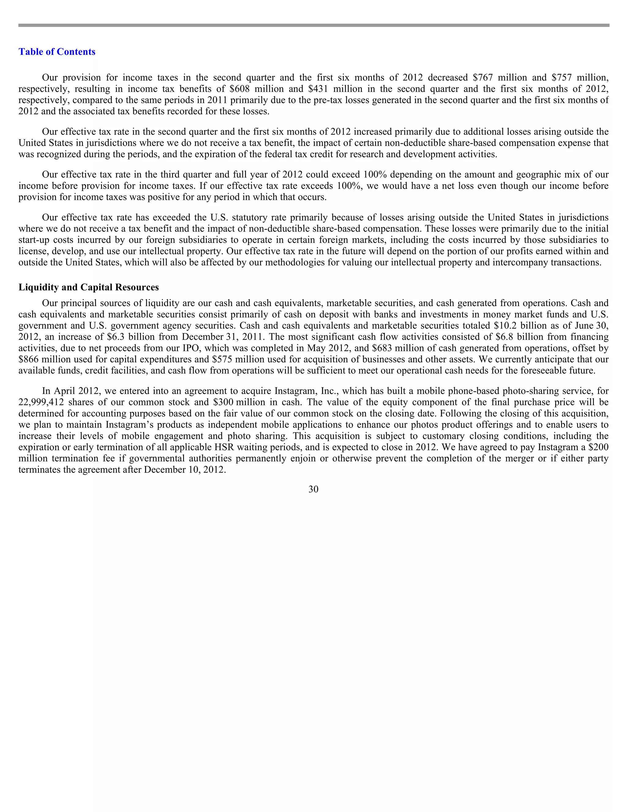 Table of Contents

      Our provision for income taxes in the second quarter and the first six months of 2012 decreased $767 million and $757 million,
respectively, resulting in income tax benefits of $608 million and $431 million in the second quarter and the first six months of 2012,
respectively, compared to the same periods in 2011 primarily due to the pre-tax losses generated in the second quarter and the first six months of
2012 and the associated tax benefits recorded for these losses.

     Our effective tax rate in the second quarter and the first six months of 2012 increased primarily due to additional losses arising outside the
United States in jurisdictions where we do not receive a tax benefit, the impact of certain non-deductible share-based compensation expense that
was recognized during the periods, and the expiration of the federal tax credit for research and development activities.

      Our effective tax rate in the third quarter and full year of 2012 could exceed 100% depending on the amount and geographic mix of our
income before provision for income taxes. If our effective tax rate exceeds 100%, we would have a net loss even though our income before
provision for income taxes was positive for any period in which that occurs.

       Our effective tax rate has exceeded the U.S. statutory rate primarily because of losses arising outside the United States in jurisdictions
where we do not receive a tax benefit and the impact of non-deductible share-based compensation. These losses were primarily due to the initial
start-up costs incurred by our foreign subsidiaries to operate in certain foreign markets, including the costs incurred by those subsidiaries to
license, develop, and use our intellectual property. Our effective tax rate in the future will depend on the portion of our profits earned within and
outside the United States, which will also be affected by our methodologies for valuing our intellectual property and intercompany transactions.

Liquidity and Capital Resources
      Our principal sources of liquidity are our cash and cash equivalents, marketable securities, and cash generated from operations. Cash and
cash equivalents and marketable securities consist primarily of cash on deposit with banks and investments in money market funds and U.S.
government and U.S. government agency securities. Cash and cash equivalents and marketable securities totaled $10.2 billion as of June 30,
2012, an increase of $6.3 billion from December 31, 2011. The most significant cash flow activities consisted of $6.8 billion from financing
activities, due to net proceeds from our IPO, which was completed in May 2012, and $683 million of cash generated from operations, offset by
$866 million used for capital expenditures and $575 million used for acquisition of businesses and other assets. We currently anticipate that our
available funds, credit facilities, and cash flow from operations will be sufficient to meet our operational cash needs for the foreseeable future.

      In April 2012, we entered into an agreement to acquire Instagram, Inc., which has built a mobile phone-based photo-sharing service, for
22,999,412 shares of our common stock and $300 million in cash. The value of the equity component of the final purchase price will be
determined for accounting purposes based on the fair value of our common stock on the closing date. Following the closing of this acquisition,
we plan to maintain Instagram’s products as independent mobile applications to enhance our photos product offerings and to enable users to
increase their levels of mobile engagement and photo sharing. This acquisition is subject to customary closing conditions, including the
expiration or early termination of all applicable HSR waiting periods, and is expected to close in 2012. We have agreed to pay Instagram a $200
million termination fee if governmental authorities permanently enjoin or otherwise prevent the completion of the merger or if either party
terminates the agreement after December 10, 2012.
                                                                         30
 