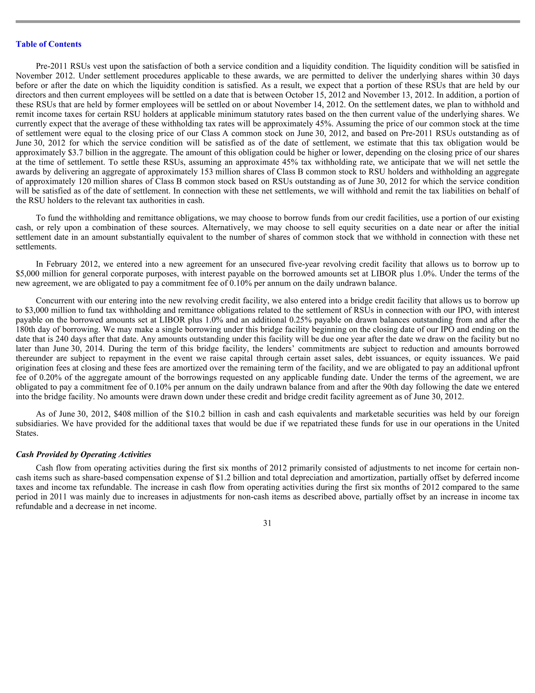 Table of Contents

      Pre-2011 RSUs vest upon the satisfaction of both a service condition and a liquidity condition. The liquidity condition will be satisfied in
November 2012. Under settlement procedures applicable to these awards, we are permitted to deliver the underlying shares within 30 days
before or after the date on which the liquidity condition is satisfied. As a result, we expect that a portion of these RSUs that are held by our
directors and then current employees will be settled on a date that is between October 15, 2012 and November 13, 2012. In addition, a portion of
these RSUs that are held by former employees will be settled on or about November 14, 2012. On the settlement dates, we plan to withhold and
remit income taxes for certain RSU holders at applicable minimum statutory rates based on the then current value of the underlying shares. We
currently expect that the average of these withholding tax rates will be approximately 45%. Assuming the price of our common stock at the time
of settlement were equal to the closing price of our Class A common stock on June 30, 2012, and based on Pre-2011 RSUs outstanding as of
June 30, 2012 for which the service condition will be satisfied as of the date of settlement, we estimate that this tax obligation would be
approximately $3.7 billion in the aggregate. The amount of this obligation could be higher or lower, depending on the closing price of our shares
at the time of settlement. To settle these RSUs, assuming an approximate 45% tax withholding rate, we anticipate that we will net settle the
awards by delivering an aggregate of approximately 153 million shares of Class B common stock to RSU holders and withholding an aggregate
of approximately 120 million shares of Class B common stock based on RSUs outstanding as of June 30, 2012 for which the service condition
will be satisfied as of the date of settlement. In connection with these net settlements, we will withhold and remit the tax liabilities on behalf of
the RSU holders to the relevant tax authorities in cash.

      To fund the withholding and remittance obligations, we may choose to borrow funds from our credit facilities, use a portion of our existing
cash, or rely upon a combination of these sources. Alternatively, we may choose to sell equity securities on a date near or after the initial
settlement date in an amount substantially equivalent to the number of shares of common stock that we withhold in connection with these net
settlements.

     In February 2012, we entered into a new agreement for an unsecured five-year revolving credit facility that allows us to borrow up to
$5,000 million for general corporate purposes, with interest payable on the borrowed amounts set at LIBOR plus 1.0%. Under the terms of the
new agreement, we are obligated to pay a commitment fee of 0.10% per annum on the daily undrawn balance.

       Concurrent with our entering into the new revolving credit facility, we also entered into a bridge credit facility that allows us to borrow up
to $3,000 million to fund tax withholding and remittance obligations related to the settlement of RSUs in connection with our IPO, with interest
payable on the borrowed amounts set at LIBOR plus 1.0% and an additional 0.25% payable on drawn balances outstanding from and after the
180th day of borrowing. We may make a single borrowing under this bridge facility beginning on the closing date of our IPO and ending on the
date that is 240 days after that date. Any amounts outstanding under this facility will be due one year after the date we draw on the facility but no
later than June 30, 2014. During the term of this bridge facility, the lenders’ commitments are subject to reduction and amounts borrowed
thereunder are subject to repayment in the event we raise capital through certain asset sales, debt issuances, or equity issuances. We paid
origination fees at closing and these fees are amortized over the remaining term of the facility, and we are obligated to pay an additional upfront
fee of 0.20% of the aggregate amount of the borrowings requested on any applicable funding date. Under the terms of the agreement, we are
obligated to pay a commitment fee of 0.10% per annum on the daily undrawn balance from and after the 90th day following the date we entered
into the bridge facility. No amounts were drawn down under these credit and bridge credit facility agreement as of June 30, 2012.

      As of June 30, 2012, $408 million of the $10.2 billion in cash and cash equivalents and marketable securities was held by our foreign
subsidiaries. We have provided for the additional taxes that would be due if we repatriated these funds for use in our operations in the United
States.

Cash Provided by Operating Activities
      Cash flow from operating activities during the first six months of 2012 primarily consisted of adjustments to net income for certain non-
cash items such as share-based compensation expense of $1.2 billion and total depreciation and amortization, partially offset by deferred income
taxes and income tax refundable. The increase in cash flow from operating activities during the first six months of 2012 compared to the same
period in 2011 was mainly due to increases in adjustments for non-cash items as described above, partially offset by an increase in income tax
refundable and a decrease in net income.
                                                                         31
 
