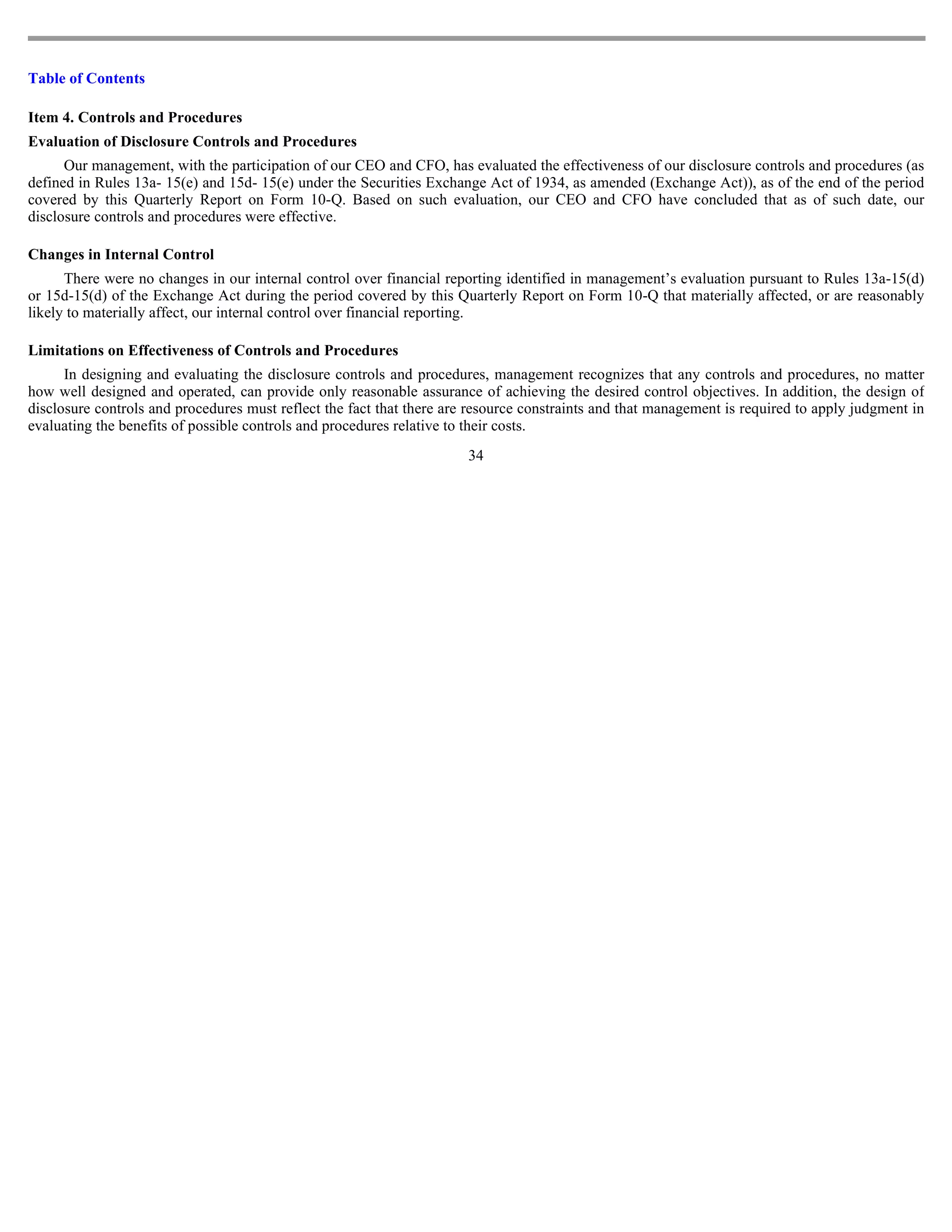 Table of Contents

Item 4. Controls and Procedures
Evaluation of Disclosure Controls and Procedures
      Our management, with the participation of our CEO and CFO, has evaluated the effectiveness of our disclosure controls and procedures (as
defined in Rules 13a- 15(e) and 15d- 15(e) under the Securities Exchange Act of 1934, as amended (Exchange Act)), as of the end of the period
covered by this Quarterly Report on Form 10-Q. Based on such evaluation, our CEO and CFO have concluded that as of such date, our
disclosure controls and procedures were effective.

Changes in Internal Control
      There were no changes in our internal control over financial reporting identified in management’s evaluation pursuant to Rules 13a-15(d)
or 15d-15(d) of the Exchange Act during the period covered by this Quarterly Report on Form 10-Q that materially affected, or are reasonably
likely to materially affect, our internal control over financial reporting.

Limitations on Effectiveness of Controls and Procedures
      In designing and evaluating the disclosure controls and procedures, management recognizes that any controls and procedures, no matter
how well designed and operated, can provide only reasonable assurance of achieving the desired control objectives. In addition, the design of
disclosure controls and procedures must reflect the fact that there are resource constraints and that management is required to apply judgment in
evaluating the benefits of possible controls and procedures relative to their costs.
                                                                       34
 