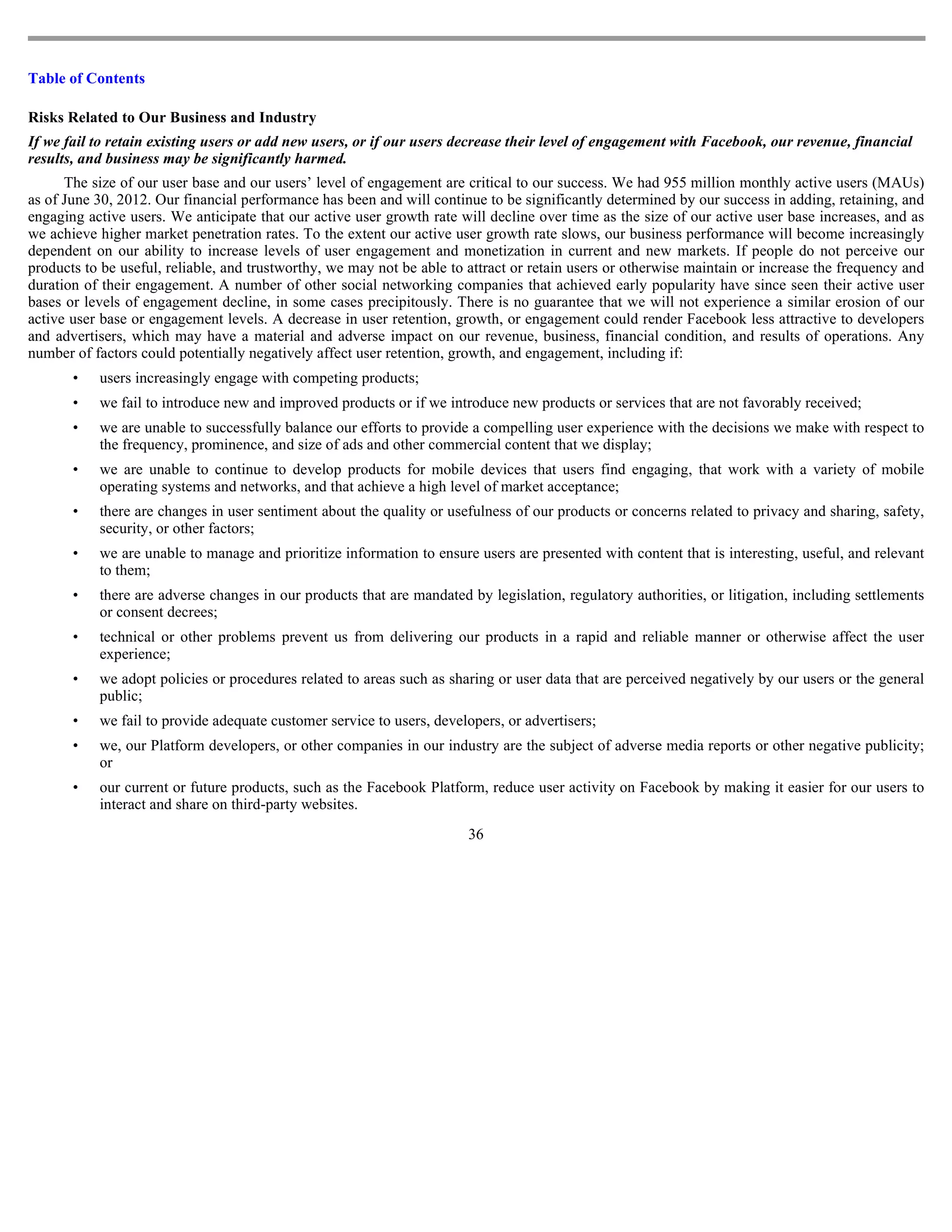 Table of Contents

Risks Related to Our Business and Industry
If we fail to retain existing users or add new users, or if our users decrease their level of engagement with Facebook, our revenue, financial
results, and business may be significantly harmed.
      The size of our user base and our users’ level of engagement are critical to our success. We had 955 million monthly active users (MAUs)
as of June 30, 2012. Our financial performance has been and will continue to be significantly determined by our success in adding, retaining, and
engaging active users. We anticipate that our active user growth rate will decline over time as the size of our active user base increases, and as
we achieve higher market penetration rates. To the extent our active user growth rate slows, our business performance will become increasingly
dependent on our ability to increase levels of user engagement and monetization in current and new markets. If people do not perceive our
products to be useful, reliable, and trustworthy, we may not be able to attract or retain users or otherwise maintain or increase the frequency and
duration of their engagement. A number of other social networking companies that achieved early popularity have since seen their active user
bases or levels of engagement decline, in some cases precipitously. There is no guarantee that we will not experience a similar erosion of our
active user base or engagement levels. A decrease in user retention, growth, or engagement could render Facebook less attractive to developers
and advertisers, which may have a material and adverse impact on our revenue, business, financial condition, and results of operations. Any
number of factors could potentially negatively affect user retention, growth, and engagement, including if:
       •   users increasingly engage with competing products;
       •   we fail to introduce new and improved products or if we introduce new products or services that are not favorably received;
       •   we are unable to successfully balance our efforts to provide a compelling user experience with the decisions we make with respect to
           the frequency, prominence, and size of ads and other commercial content that we display;
       •   we are unable to continue to develop products for mobile devices that users find engaging, that work with a variety of mobile
           operating systems and networks, and that achieve a high level of market acceptance;
       •   there are changes in user sentiment about the quality or usefulness of our products or concerns related to privacy and sharing, safety,
           security, or other factors;
       •   we are unable to manage and prioritize information to ensure users are presented with content that is interesting, useful, and relevant
           to them;
       •   there are adverse changes in our products that are mandated by legislation, regulatory authorities, or litigation, including settlements
           or consent decrees;
       •   technical or other problems prevent us from delivering our products in a rapid and reliable manner or otherwise affect the user
           experience;
       •   we adopt policies or procedures related to areas such as sharing or user data that are perceived negatively by our users or the general
           public;
       •   we fail to provide adequate customer service to users, developers, or advertisers;
       •   we, our Platform developers, or other companies in our industry are the subject of adverse media reports or other negative publicity;
           or
       •   our current or future products, such as the Facebook Platform, reduce user activity on Facebook by making it easier for our users to
           interact and share on third-party websites.
                                                                        36
 