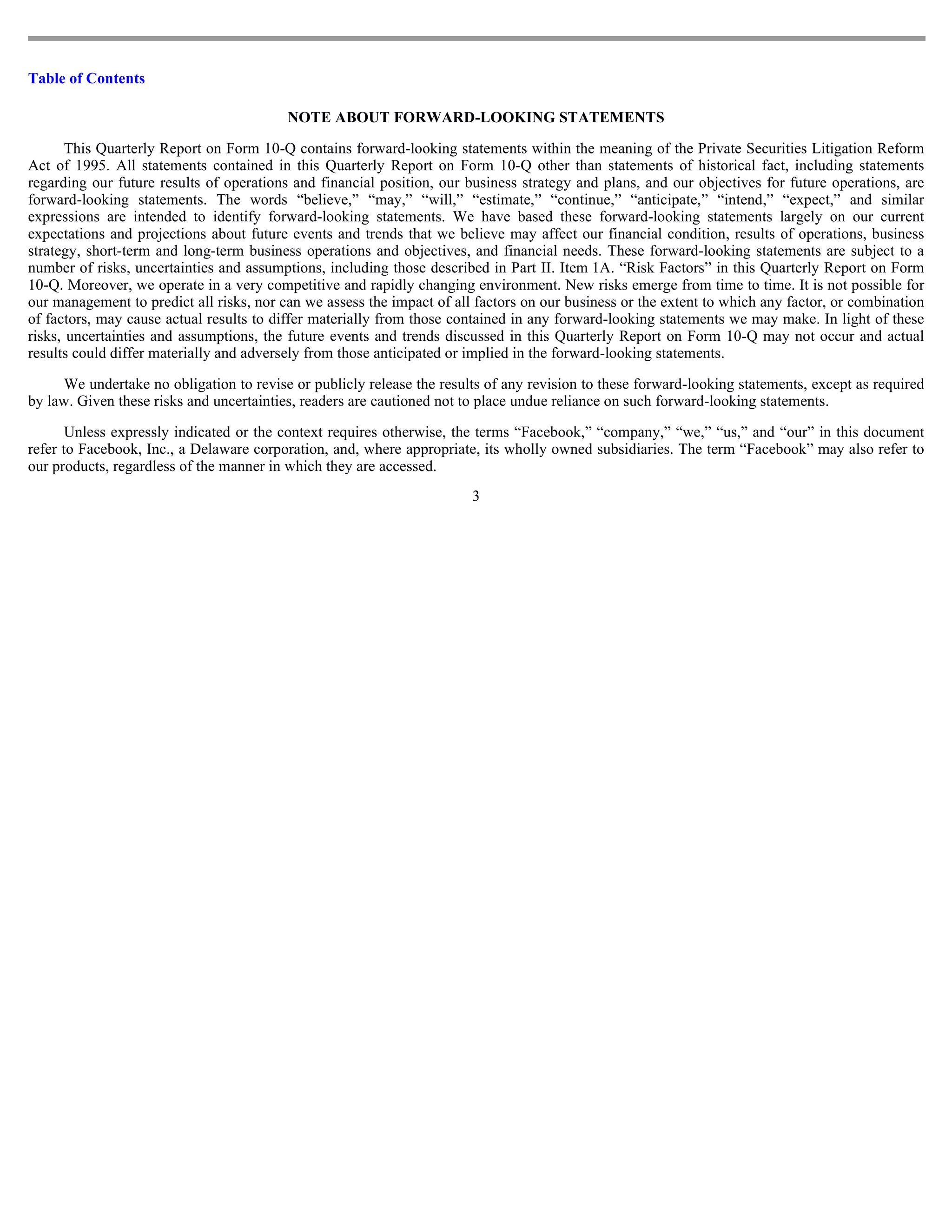 Table of Contents

                                          NOTE ABOUT FORWARD-LOOKING STATEMENTS

       This Quarterly Report on Form 10-Q contains forward-looking statements within the meaning of the Private Securities Litigation Reform
Act of 1995. All statements contained in this Quarterly Report on Form 10-Q other than statements of historical fact, including statements
regarding our future results of operations and financial position, our business strategy and plans, and our objectives for future operations, are
forward-looking statements. The words “believe,” “may,” “will,” “estimate,” “continue,” “anticipate,” “intend,” “expect,” and similar
expressions are intended to identify forward-looking statements. We have based these forward-looking statements largely on our current
expectations and projections about future events and trends that we believe may affect our financial condition, results of operations, business
strategy, short-term and long-term business operations and objectives, and financial needs. These forward-looking statements are subject to a
number of risks, uncertainties and assumptions, including those described in Part II. Item 1A. “Risk Factors” in this Quarterly Report on Form
10-Q. Moreover, we operate in a very competitive and rapidly changing environment. New risks emerge from time to time. It is not possible for
our management to predict all risks, nor can we assess the impact of all factors on our business or the extent to which any factor, or combination
of factors, may cause actual results to differ materially from those contained in any forward-looking statements we may make. In light of these
risks, uncertainties and assumptions, the future events and trends discussed in this Quarterly Report on Form 10-Q may not occur and actual
results could differ materially and adversely from those anticipated or implied in the forward-looking statements.

      We undertake no obligation to revise or publicly release the results of any revision to these forward-looking statements, except as required
by law. Given these risks and uncertainties, readers are cautioned not to place undue reliance on such forward-looking statements.

       Unless expressly indicated or the context requires otherwise, the terms “Facebook,” “company,” “we,” “us,” and “our” in this document
refer to Facebook, Inc., a Delaware corporation, and, where appropriate, its wholly owned subsidiaries. The term “Facebook” may also refer to
our products, regardless of the manner in which they are accessed.
                                                                        3
 