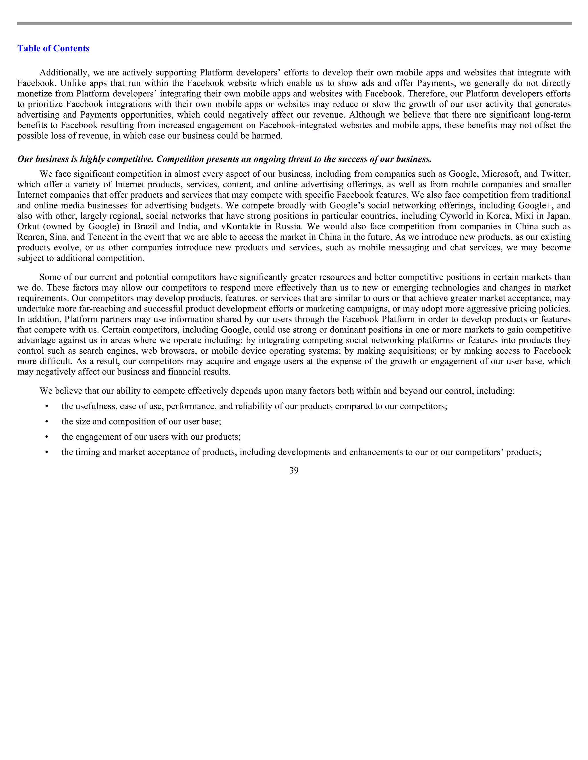 Table of Contents

      Additionally, we are actively supporting Platform developers’ efforts to develop their own mobile apps and websites that integrate with
Facebook. Unlike apps that run within the Facebook website which enable us to show ads and offer Payments, we generally do not directly
monetize from Platform developers’ integrating their own mobile apps and websites with Facebook. Therefore, our Platform developers efforts
to prioritize Facebook integrations with their own mobile apps or websites may reduce or slow the growth of our user activity that generates
advertising and Payments opportunities, which could negatively affect our revenue. Although we believe that there are significant long-term
benefits to Facebook resulting from increased engagement on Facebook-integrated websites and mobile apps, these benefits may not offset the
possible loss of revenue, in which case our business could be harmed.

Our business is highly competitive. Competition presents an ongoing threat to the success of our business.
      We face significant competition in almost every aspect of our business, including from companies such as Google, Microsoft, and Twitter,
which offer a variety of Internet products, services, content, and online advertising offerings, as well as from mobile companies and smaller
Internet companies that offer products and services that may compete with specific Facebook features. We also face competition from traditional
and online media businesses for advertising budgets. We compete broadly with Google’s social networking offerings, including Google+, and
also with other, largely regional, social networks that have strong positions in particular countries, including Cyworld in Korea, Mixi in Japan,
Orkut (owned by Google) in Brazil and India, and vKontakte in Russia. We would also face competition from companies in China such as
Renren, Sina, and Tencent in the event that we are able to access the market in China in the future. As we introduce new products, as our existing
products evolve, or as other companies introduce new products and services, such as mobile messaging and chat services, we may become
subject to additional competition.

      Some of our current and potential competitors have significantly greater resources and better competitive positions in certain markets than
we do. These factors may allow our competitors to respond more effectively than us to new or emerging technologies and changes in market
requirements. Our competitors may develop products, features, or services that are similar to ours or that achieve greater market acceptance, may
undertake more far-reaching and successful product development efforts or marketing campaigns, or may adopt more aggressive pricing policies.
In addition, Platform partners may use information shared by our users through the Facebook Platform in order to develop products or features
that compete with us. Certain competitors, including Google, could use strong or dominant positions in one or more markets to gain competitive
advantage against us in areas where we operate including: by integrating competing social networking platforms or features into products they
control such as search engines, web browsers, or mobile device operating systems; by making acquisitions; or by making access to Facebook
more difficult. As a result, our competitors may acquire and engage users at the expense of the growth or engagement of our user base, which
may negatively affect our business and financial results.

     We believe that our ability to compete effectively depends upon many factors both within and beyond our control, including:
       •   the usefulness, ease of use, performance, and reliability of our products compared to our competitors;
       •   the size and composition of our user base;
       •   the engagement of our users with our products;
       •   the timing and market acceptance of products, including developments and enhancements to our or our competitors’ products;
                                                                       39
 