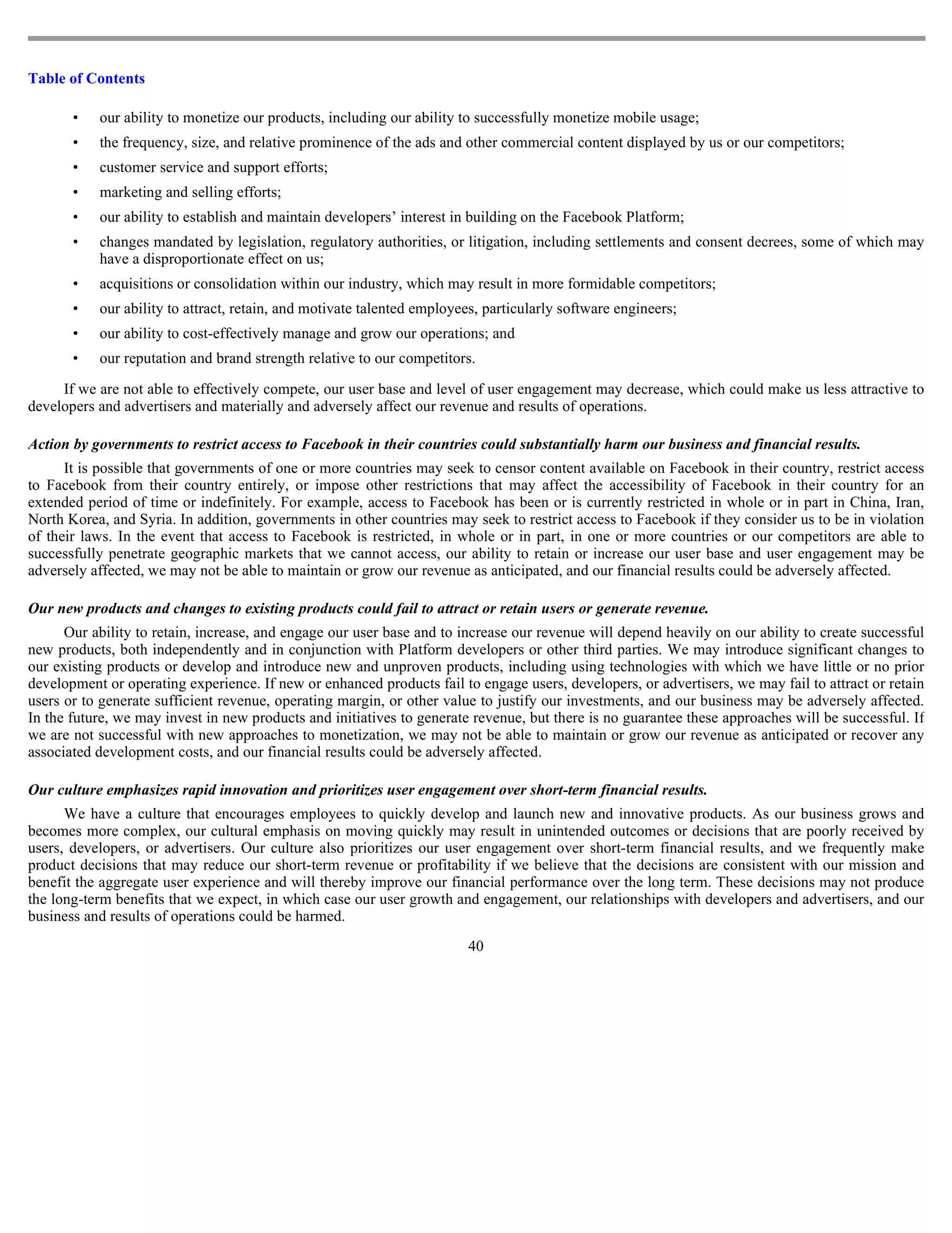 Table of Contents

       •   our ability to monetize our products, including our ability to successfully monetize mobile usage;
       •   the frequency, size, and relative prominence of the ads and other commercial content displayed by us or our competitors;
       •   customer service and support efforts;
       •   marketing and selling efforts;
       •   our ability to establish and maintain developers’ interest in building on the Facebook Platform;
       •   changes mandated by legislation, regulatory authorities, or litigation, including settlements and consent decrees, some of which may
           have a disproportionate effect on us;
       •   acquisitions or consolidation within our industry, which may result in more formidable competitors;
       •   our ability to attract, retain, and motivate talented employees, particularly software engineers;
       •   our ability to cost-effectively manage and grow our operations; and
       •   our reputation and brand strength relative to our competitors.

     If we are not able to effectively compete, our user base and level of user engagement may decrease, which could make us less attractive to
developers and advertisers and materially and adversely affect our revenue and results of operations.

Action by governments to restrict access to Facebook in their countries could substantially harm our business and financial results.
      It is possible that governments of one or more countries may seek to censor content available on Facebook in their country, restrict access
to Facebook from their country entirely, or impose other restrictions that may affect the accessibility of Facebook in their country for an
extended period of time or indefinitely. For example, access to Facebook has been or is currently restricted in whole or in part in China, Iran,
North Korea, and Syria. In addition, governments in other countries may seek to restrict access to Facebook if they consider us to be in violation
of their laws. In the event that access to Facebook is restricted, in whole or in part, in one or more countries or our competitors are able to
successfully penetrate geographic markets that we cannot access, our ability to retain or increase our user base and user engagement may be
adversely affected, we may not be able to maintain or grow our revenue as anticipated, and our financial results could be adversely affected.

Our new products and changes to existing products could fail to attract or retain users or generate revenue.
      Our ability to retain, increase, and engage our user base and to increase our revenue will depend heavily on our ability to create successful
new products, both independently and in conjunction with Platform developers or other third parties. We may introduce significant changes to
our existing products or develop and introduce new and unproven products, including using technologies with which we have little or no prior
development or operating experience. If new or enhanced products fail to engage users, developers, or advertisers, we may fail to attract or retain
users or to generate sufficient revenue, operating margin, or other value to justify our investments, and our business may be adversely affected.
In the future, we may invest in new products and initiatives to generate revenue, but there is no guarantee these approaches will be successful. If
we are not successful with new approaches to monetization, we may not be able to maintain or grow our revenue as anticipated or recover any
associated development costs, and our financial results could be adversely affected.

Our culture emphasizes rapid innovation and prioritizes user engagement over short-term financial results.
      We have a culture that encourages employees to quickly develop and launch new and innovative products. As our business grows and
becomes more complex, our cultural emphasis on moving quickly may result in unintended outcomes or decisions that are poorly received by
users, developers, or advertisers. Our culture also prioritizes our user engagement over short-term financial results, and we frequently make
product decisions that may reduce our short-term revenue or profitability if we believe that the decisions are consistent with our mission and
benefit the aggregate user experience and will thereby improve our financial performance over the long term. These decisions may not produce
the long-term benefits that we expect, in which case our user growth and engagement, our relationships with developers and advertisers, and our
business and results of operations could be harmed.
                                                                        40
 