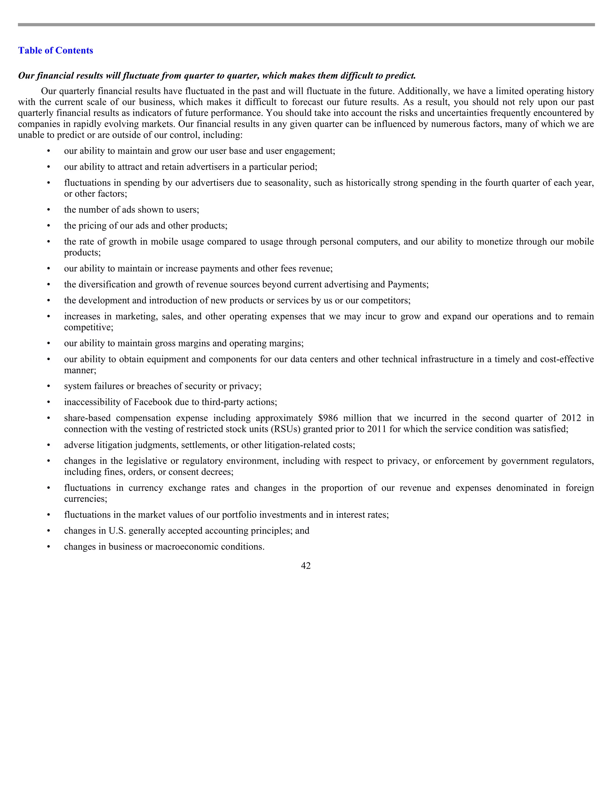 Table of Contents

Our financial results will fluctuate from quarter to quarter, which makes them difficult to predict.
      Our quarterly financial results have fluctuated in the past and will fluctuate in the future. Additionally, we have a limited operating history
with the current scale of our business, which makes it difficult to forecast our future results. As a result, you should not rely upon our past
quarterly financial results as indicators of future performance. You should take into account the risks and uncertainties frequently encountered by
companies in rapidly evolving markets. Our financial results in any given quarter can be influenced by numerous factors, many of which we are
unable to predict or are outside of our control, including:
       •   our ability to maintain and grow our user base and user engagement;
       •   our ability to attract and retain advertisers in a particular period;
       •   fluctuations in spending by our advertisers due to seasonality, such as historically strong spending in the fourth quarter of each year,
           or other factors;
       •   the number of ads shown to users;
       •   the pricing of our ads and other products;
       •   the rate of growth in mobile usage compared to usage through personal computers, and our ability to monetize through our mobile
           products;
       •   our ability to maintain or increase payments and other fees revenue;
       •   the diversification and growth of revenue sources beyond current advertising and Payments;
       •   the development and introduction of new products or services by us or our competitors;
       •   increases in marketing, sales, and other operating expenses that we may incur to grow and expand our operations and to remain
           competitive;
       •   our ability to maintain gross margins and operating margins;
       •   our ability to obtain equipment and components for our data centers and other technical infrastructure in a timely and cost-effective
           manner;
       •   system failures or breaches of security or privacy;
       •   inaccessibility of Facebook due to third-party actions;
       •   share-based compensation expense including approximately $986 million that we incurred in the second quarter of 2012 in
           connection with the vesting of restricted stock units (RSUs) granted prior to 2011 for which the service condition was satisfied;
       •   adverse litigation judgments, settlements, or other litigation-related costs;
       •   changes in the legislative or regulatory environment, including with respect to privacy, or enforcement by government regulators,
           including fines, orders, or consent decrees;
       •   fluctuations in currency exchange rates and changes in the proportion of our revenue and expenses denominated in foreign
           currencies;
       •   fluctuations in the market values of our portfolio investments and in interest rates;
       •   changes in U.S. generally accepted accounting principles; and
       •   changes in business or macroeconomic conditions.
                                                                           42
 