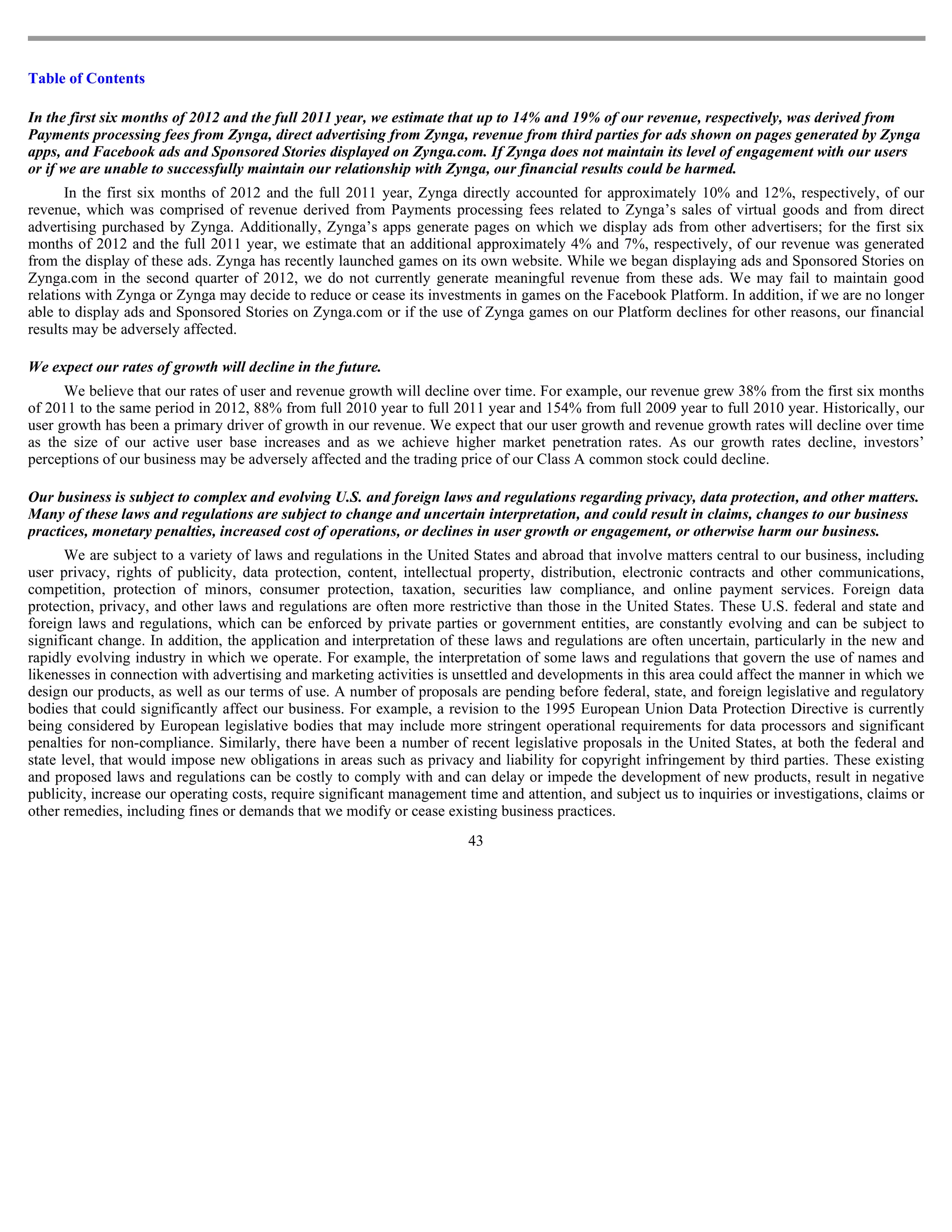 Table of Contents

In the first six months of 2012 and the full 2011 year, we estimate that up to 14% and 19% of our revenue, respectively, was derived from
Payments processing fees from Zynga, direct advertising from Zynga, revenue from third parties for ads shown on pages generated by Zynga
apps, and Facebook ads and Sponsored Stories displayed on Zynga.com. If Zynga does not maintain its level of engagement with our users
or if we are unable to successfully maintain our relationship with Zynga, our financial results could be harmed.
       In the first six months of 2012 and the full 2011 year, Zynga directly accounted for approximately 10% and 12%, respectively, of our
revenue, which was comprised of revenue derived from Payments processing fees related to Zynga’s sales of virtual goods and from direct
advertising purchased by Zynga. Additionally, Zynga’s apps generate pages on which we display ads from other advertisers; for the first six
months of 2012 and the full 2011 year, we estimate that an additional approximately 4% and 7%, respectively, of our revenue was generated
from the display of these ads. Zynga has recently launched games on its own website. While we began displaying ads and Sponsored Stories on
Zynga.com in the second quarter of 2012, we do not currently generate meaningful revenue from these ads. We may fail to maintain good
relations with Zynga or Zynga may decide to reduce or cease its investments in games on the Facebook Platform. In addition, if we are no longer
able to display ads and Sponsored Stories on Zynga.com or if the use of Zynga games on our Platform declines for other reasons, our financial
results may be adversely affected.

We expect our rates of growth will decline in the future.
      We believe that our rates of user and revenue growth will decline over time. For example, our revenue grew 38% from the first six months
of 2011 to the same period in 2012, 88% from full 2010 year to full 2011 year and 154% from full 2009 year to full 2010 year. Historically, our
user growth has been a primary driver of growth in our revenue. We expect that our user growth and revenue growth rates will decline over time
as the size of our active user base increases and as we achieve higher market penetration rates. As our growth rates decline, investors’
perceptions of our business may be adversely affected and the trading price of our Class A common stock could decline.

Our business is subject to complex and evolving U.S. and foreign laws and regulations regarding privacy, data protection, and other matters.
Many of these laws and regulations are subject to change and uncertain interpretation, and could result in claims, changes to our business
practices, monetary penalties, increased cost of operations, or declines in user growth or engagement, or otherwise harm our business.
       We are subject to a variety of laws and regulations in the United States and abroad that involve matters central to our business, including
user privacy, rights of publicity, data protection, content, intellectual property, distribution, electronic contracts and other communications,
competition, protection of minors, consumer protection, taxation, securities law compliance, and online payment services. Foreign data
protection, privacy, and other laws and regulations are often more restrictive than those in the United States. These U.S. federal and state and
foreign laws and regulations, which can be enforced by private parties or government entities, are constantly evolving and can be subject to
significant change. In addition, the application and interpretation of these laws and regulations are often uncertain, particularly in the new and
rapidly evolving industry in which we operate. For example, the interpretation of some laws and regulations that govern the use of names and
likenesses in connection with advertising and marketing activities is unsettled and developments in this area could affect the manner in which we
design our products, as well as our terms of use. A number of proposals are pending before federal, state, and foreign legislative and regulatory
bodies that could significantly affect our business. For example, a revision to the 1995 European Union Data Protection Directive is currently
being considered by European legislative bodies that may include more stringent operational requirements for data processors and significant
penalties for non-compliance. Similarly, there have been a number of recent legislative proposals in the United States, at both the federal and
state level, that would impose new obligations in areas such as privacy and liability for copyright infringement by third parties. These existing
and proposed laws and regulations can be costly to comply with and can delay or impede the development of new products, result in negative
publicity, increase our operating costs, require significant management time and attention, and subject us to inquiries or investigations, claims or
other remedies, including fines or demands that we modify or cease existing business practices.
                                                                        43
 