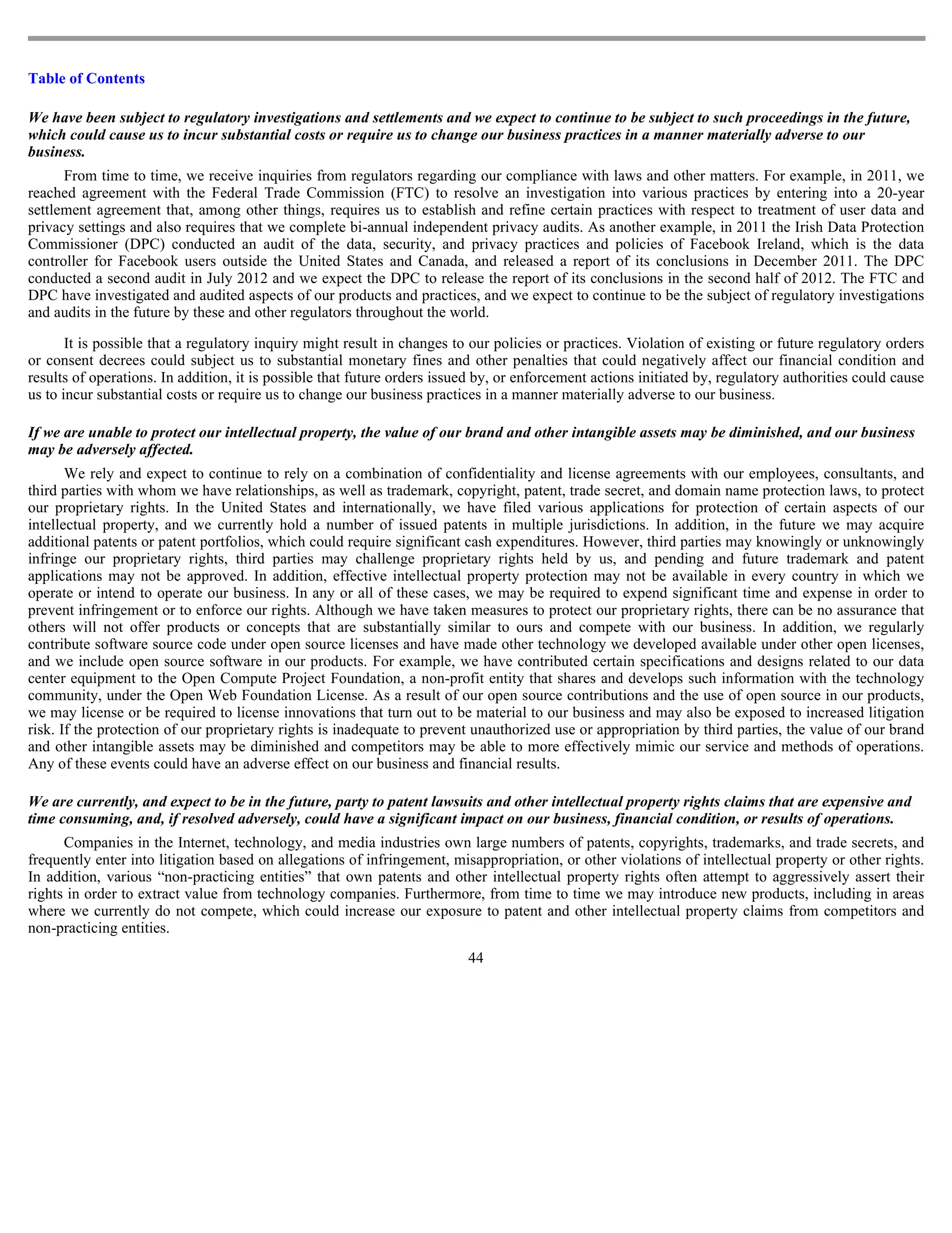 Table of Contents

We have been subject to regulatory investigations and settlements and we expect to continue to be subject to such proceedings in the future,
which could cause us to incur substantial costs or require us to change our business practices in a manner materially adverse to our
business.
      From time to time, we receive inquiries from regulators regarding our compliance with laws and other matters. For example, in 2011, we
reached agreement with the Federal Trade Commission (FTC) to resolve an investigation into various practices by entering into a 20-year
settlement agreement that, among other things, requires us to establish and refine certain practices with respect to treatment of user data and
privacy settings and also requires that we complete bi-annual independent privacy audits. As another example, in 2011 the Irish Data Protection
Commissioner (DPC) conducted an audit of the data, security, and privacy practices and policies of Facebook Ireland, which is the data
controller for Facebook users outside the United States and Canada, and released a report of its conclusions in December 2011. The DPC
conducted a second audit in July 2012 and we expect the DPC to release the report of its conclusions in the second half of 2012. The FTC and
DPC have investigated and audited aspects of our products and practices, and we expect to continue to be the subject of regulatory investigations
and audits in the future by these and other regulators throughout the world.

       It is possible that a regulatory inquiry might result in changes to our policies or practices. Violation of existing or future regulatory orders
or consent decrees could subject us to substantial monetary fines and other penalties that could negatively affect our financial condition and
results of operations. In addition, it is possible that future orders issued by, or enforcement actions initiated by, regulatory authorities could cause
us to incur substantial costs or require us to change our business practices in a manner materially adverse to our business.

If we are unable to protect our intellectual property, the value of our brand and other intangible assets may be diminished, and our business
may be adversely affected.
       We rely and expect to continue to rely on a combination of confidentiality and license agreements with our employees, consultants, and
third parties with whom we have relationships, as well as trademark, copyright, patent, trade secret, and domain name protection laws, to protect
our proprietary rights. In the United States and internationally, we have filed various applications for protection of certain aspects of our
intellectual property, and we currently hold a number of issued patents in multiple jurisdictions. In addition, in the future we may acquire
additional patents or patent portfolios, which could require significant cash expenditures. However, third parties may knowingly or unknowingly
infringe our proprietary rights, third parties may challenge proprietary rights held by us, and pending and future trademark and patent
applications may not be approved. In addition, effective intellectual property protection may not be available in every country in which we
operate or intend to operate our business. In any or all of these cases, we may be required to expend significant time and expense in order to
prevent infringement or to enforce our rights. Although we have taken measures to protect our proprietary rights, there can be no assurance that
others will not offer products or concepts that are substantially similar to ours and compete with our business. In addition, we regularly
contribute software source code under open source licenses and have made other technology we developed available under other open licenses,
and we include open source software in our products. For example, we have contributed certain specifications and designs related to our data
center equipment to the Open Compute Project Foundation, a non-profit entity that shares and develops such information with the technology
community, under the Open Web Foundation License. As a result of our open source contributions and the use of open source in our products,
we may license or be required to license innovations that turn out to be material to our business and may also be exposed to increased litigation
risk. If the protection of our proprietary rights is inadequate to prevent unauthorized use or appropriation by third parties, the value of our brand
and other intangible assets may be diminished and competitors may be able to more effectively mimic our service and methods of operations.
Any of these events could have an adverse effect on our business and financial results.

We are currently, and expect to be in the future, party to patent lawsuits and other intellectual property rights claims that are expensive and
time consuming, and, if resolved adversely, could have a significant impact on our business, financial condition, or results of operations.
      Companies in the Internet, technology, and media industries own large numbers of patents, copyrights, trademarks, and trade secrets, and
frequently enter into litigation based on allegations of infringement, misappropriation, or other violations of intellectual property or other rights.
In addition, various “non-practicing entities” that own patents and other intellectual property rights often attempt to aggressively assert their
rights in order to extract value from technology companies. Furthermore, from time to time we may introduce new products, including in areas
where we currently do not compete, which could increase our exposure to patent and other intellectual property claims from competitors and
non-practicing entities.
                                                                          44
 
