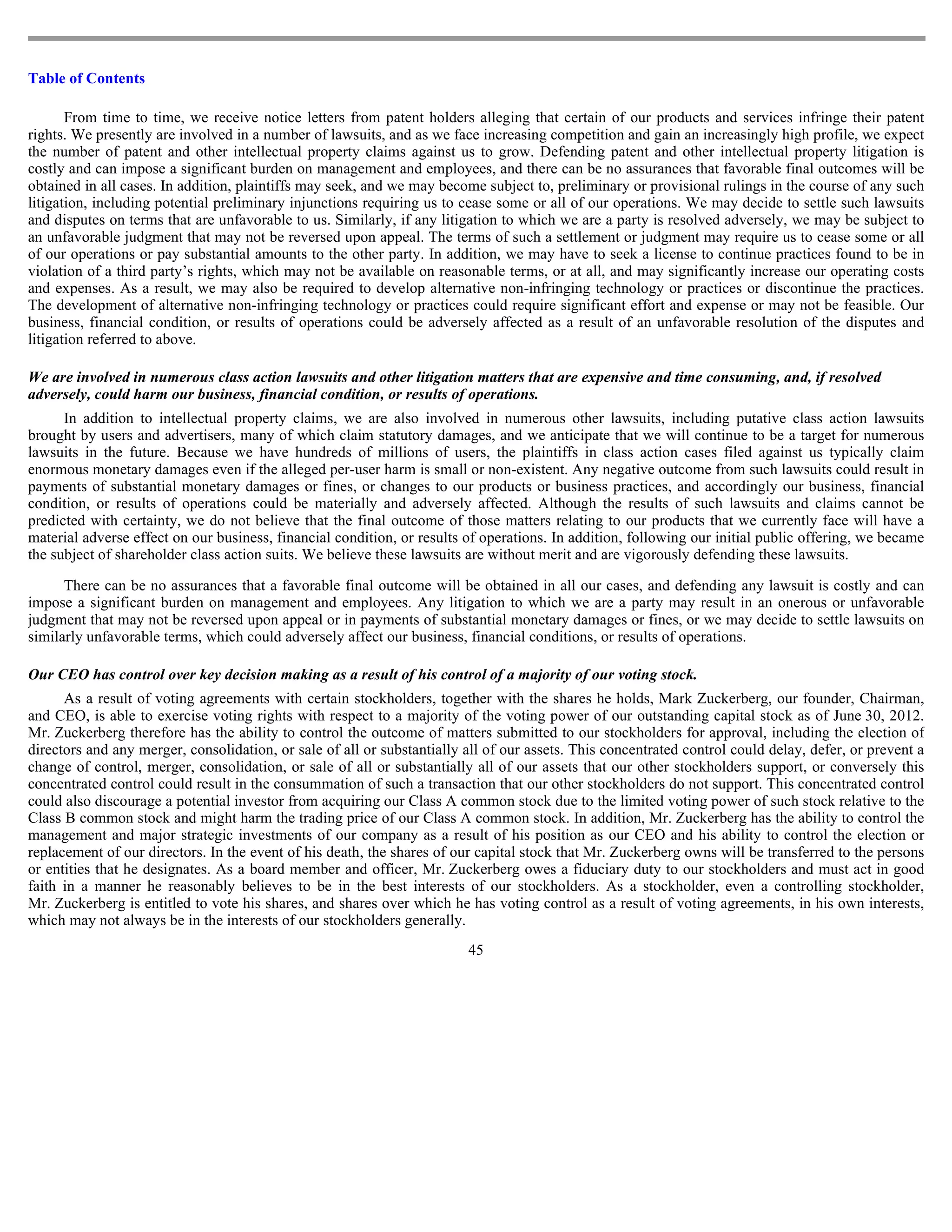 Table of Contents

       From time to time, we receive notice letters from patent holders alleging that certain of our products and services infringe their patent
rights. We presently are involved in a number of lawsuits, and as we face increasing competition and gain an increasingly high profile, we expect
the number of patent and other intellectual property claims against us to grow. Defending patent and other intellectual property litigation is
costly and can impose a significant burden on management and employees, and there can be no assurances that favorable final outcomes will be
obtained in all cases. In addition, plaintiffs may seek, and we may become subject to, preliminary or provisional rulings in the course of any such
litigation, including potential preliminary injunctions requiring us to cease some or all of our operations. We may decide to settle such lawsuits
and disputes on terms that are unfavorable to us. Similarly, if any litigation to which we are a party is resolved adversely, we may be subject to
an unfavorable judgment that may not be reversed upon appeal. The terms of such a settlement or judgment may require us to cease some or all
of our operations or pay substantial amounts to the other party. In addition, we may have to seek a license to continue practices found to be in
violation of a third party’s rights, which may not be available on reasonable terms, or at all, and may significantly increase our operating costs
and expenses. As a result, we may also be required to develop alternative non-infringing technology or practices or discontinue the practices.
The development of alternative non-infringing technology or practices could require significant effort and expense or may not be feasible. Our
business, financial condition, or results of operations could be adversely affected as a result of an unfavorable resolution of the disputes and
litigation referred to above.

We are involved in numerous class action lawsuits and other litigation matters that are expensive and time consuming, and, if resolved
adversely, could harm our business, financial condition, or results of operations.
      In addition to intellectual property claims, we are also involved in numerous other lawsuits, including putative class action lawsuits
brought by users and advertisers, many of which claim statutory damages, and we anticipate that we will continue to be a target for numerous
lawsuits in the future. Because we have hundreds of millions of users, the plaintiffs in class action cases filed against us typically claim
enormous monetary damages even if the alleged per-user harm is small or non-existent. Any negative outcome from such lawsuits could result in
payments of substantial monetary damages or fines, or changes to our products or business practices, and accordingly our business, financial
condition, or results of operations could be materially and adversely affected. Although the results of such lawsuits and claims cannot be
predicted with certainty, we do not believe that the final outcome of those matters relating to our products that we currently face will have a
material adverse effect on our business, financial condition, or results of operations. In addition, following our initial public offering, we became
the subject of shareholder class action suits. We believe these lawsuits are without merit and are vigorously defending these lawsuits.

      There can be no assurances that a favorable final outcome will be obtained in all our cases, and defending any lawsuit is costly and can
impose a significant burden on management and employees. Any litigation to which we are a party may result in an onerous or unfavorable
judgment that may not be reversed upon appeal or in payments of substantial monetary damages or fines, or we may decide to settle lawsuits on
similarly unfavorable terms, which could adversely affect our business, financial conditions, or results of operations.

Our CEO has control over key decision making as a result of his control of a majority of our voting stock.
      As a result of voting agreements with certain stockholders, together with the shares he holds, Mark Zuckerberg, our founder, Chairman,
and CEO, is able to exercise voting rights with respect to a majority of the voting power of our outstanding capital stock as of June 30, 2012.
Mr. Zuckerberg therefore has the ability to control the outcome of matters submitted to our stockholders for approval, including the election of
directors and any merger, consolidation, or sale of all or substantially all of our assets. This concentrated control could delay, defer, or prevent a
change of control, merger, consolidation, or sale of all or substantially all of our assets that our other stockholders support, or conversely this
concentrated control could result in the consummation of such a transaction that our other stockholders do not support. This concentrated control
could also discourage a potential investor from acquiring our Class A common stock due to the limited voting power of such stock relative to the
Class B common stock and might harm the trading price of our Class A common stock. In addition, Mr. Zuckerberg has the ability to control the
management and major strategic investments of our company as a result of his position as our CEO and his ability to control the election or
replacement of our directors. In the event of his death, the shares of our capital stock that Mr. Zuckerberg owns will be transferred to the persons
or entities that he designates. As a board member and officer, Mr. Zuckerberg owes a fiduciary duty to our stockholders and must act in good
faith in a manner he reasonably believes to be in the best interests of our stockholders. As a stockholder, even a controlling stockholder,
Mr. Zuckerberg is entitled to vote his shares, and shares over which he has voting control as a result of voting agreements, in his own interests,
which may not always be in the interests of our stockholders generally.
                                                                         45
 
