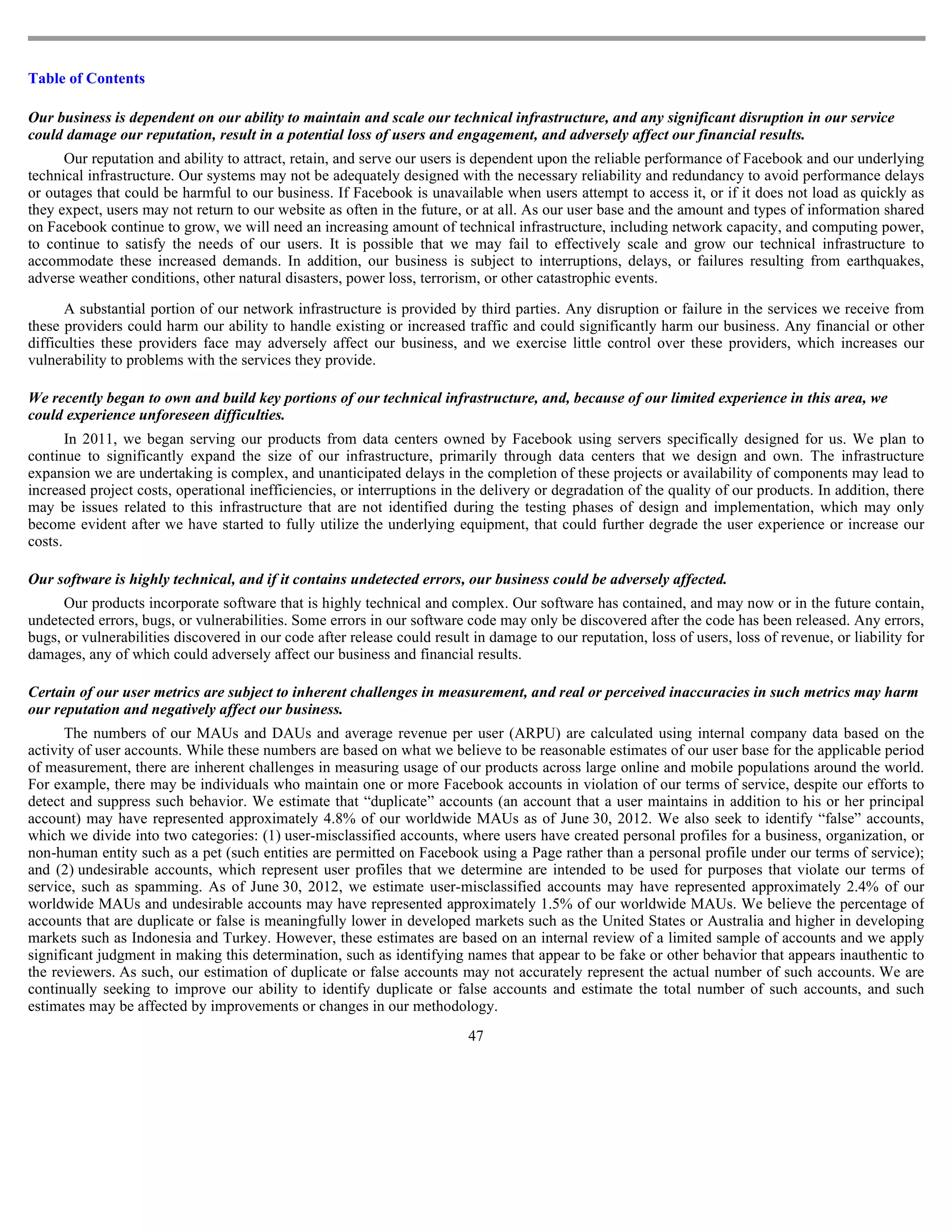 Table of Contents

Our business is dependent on our ability to maintain and scale our technical infrastructure, and any significant disruption in our service
could damage our reputation, result in a potential loss of users and engagement, and adversely affect our financial results.
      Our reputation and ability to attract, retain, and serve our users is dependent upon the reliable performance of Facebook and our underlying
technical infrastructure. Our systems may not be adequately designed with the necessary reliability and redundancy to avoid performance delays
or outages that could be harmful to our business. If Facebook is unavailable when users attempt to access it, or if it does not load as quickly as
they expect, users may not return to our website as often in the future, or at all. As our user base and the amount and types of information shared
on Facebook continue to grow, we will need an increasing amount of technical infrastructure, including network capacity, and computing power,
to continue to satisfy the needs of our users. It is possible that we may fail to effectively scale and grow our technical infrastructure to
accommodate these increased demands. In addition, our business is subject to interruptions, delays, or failures resulting from earthquakes,
adverse weather conditions, other natural disasters, power loss, terrorism, or other catastrophic events.

      A substantial portion of our network infrastructure is provided by third parties. Any disruption or failure in the services we receive from
these providers could harm our ability to handle existing or increased traffic and could significantly harm our business. Any financial or other
difficulties these providers face may adversely affect our business, and we exercise little control over these providers, which increases our
vulnerability to problems with the services they provide.

We recently began to own and build key portions of our technical infrastructure, and, because of our limited experience in this area, we
could experience unforeseen difficulties.
       In 2011, we began serving our products from data centers owned by Facebook using servers specifically designed for us. We plan to
continue to significantly expand the size of our infrastructure, primarily through data centers that we design and own. The infrastructure
expansion we are undertaking is complex, and unanticipated delays in the completion of these projects or availability of components may lead to
increased project costs, operational inefficiencies, or interruptions in the delivery or degradation of the quality of our products. In addition, there
may be issues related to this infrastructure that are not identified during the testing phases of design and implementation, which may only
become evident after we have started to fully utilize the underlying equipment, that could further degrade the user experience or increase our
costs.

Our software is highly technical, and if it contains undetected errors, our business could be adversely affected.
      Our products incorporate software that is highly technical and complex. Our software has contained, and may now or in the future contain,
undetected errors, bugs, or vulnerabilities. Some errors in our software code may only be discovered after the code has been released. Any errors,
bugs, or vulnerabilities discovered in our code after release could result in damage to our reputation, loss of users, loss of revenue, or liability for
damages, any of which could adversely affect our business and financial results.

Certain of our user metrics are subject to inherent challenges in measurement, and real or perceived inaccuracies in such metrics may harm
our reputation and negatively affect our business.
      The numbers of our MAUs and DAUs and average revenue per user (ARPU) are calculated using internal company data based on the
activity of user accounts. While these numbers are based on what we believe to be reasonable estimates of our user base for the applicable period
of measurement, there are inherent challenges in measuring usage of our products across large online and mobile populations around the world.
For example, there may be individuals who maintain one or more Facebook accounts in violation of our terms of service, despite our efforts to
detect and suppress such behavior. We estimate that “duplicate” accounts (an account that a user maintains in addition to his or her principal
account) may have represented approximately 4.8% of our worldwide MAUs as of June 30, 2012. We also seek to identify “false” accounts,
which we divide into two categories: (1) user-misclassified accounts, where users have created personal profiles for a business, organization, or
non-human entity such as a pet (such entities are permitted on Facebook using a Page rather than a personal profile under our terms of service);
and (2) undesirable accounts, which represent user profiles that we determine are intended to be used for purposes that violate our terms of
service, such as spamming. As of June 30, 2012, we estimate user-misclassified accounts may have represented approximately 2.4% of our
worldwide MAUs and undesirable accounts may have represented approximately 1.5% of our worldwide MAUs. We believe the percentage of
accounts that are duplicate or false is meaningfully lower in developed markets such as the United States or Australia and higher in developing
markets such as Indonesia and Turkey. However, these estimates are based on an internal review of a limited sample of accounts and we apply
significant judgment in making this determination, such as identifying names that appear to be fake or other behavior that appears inauthentic to
the reviewers. As such, our estimation of duplicate or false accounts may not accurately represent the actual number of such accounts. We are
continually seeking to improve our ability to identify duplicate or false accounts and estimate the total number of such accounts, and such
estimates may be affected by improvements or changes in our methodology.
                                                                          47
 