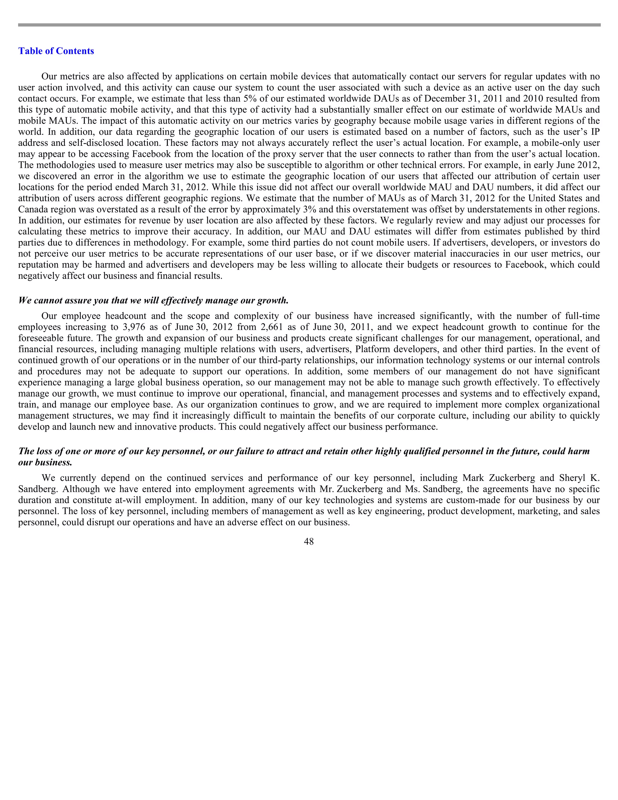 Table of Contents

       Our metrics are also affected by applications on certain mobile devices that automatically contact our servers for regular updates with no
user action involved, and this activity can cause our system to count the user associated with such a device as an active user on the day such
contact occurs. For example, we estimate that less than 5% of our estimated worldwide DAUs as of December 31, 2011 and 2010 resulted from
this type of automatic mobile activity, and that this type of activity had a substantially smaller effect on our estimate of worldwide MAUs and
mobile MAUs. The impact of this automatic activity on our metrics varies by geography because mobile usage varies in different regions of the
world. In addition, our data regarding the geographic location of our users is estimated based on a number of factors, such as the user’s IP
address and self-disclosed location. These factors may not always accurately reflect the user’s actual location. For example, a mobile-only user
may appear to be accessing Facebook from the location of the proxy server that the user connects to rather than from the user’s actual location.
The methodologies used to measure user metrics may also be susceptible to algorithm or other technical errors. For example, in early June 2012,
we discovered an error in the algorithm we use to estimate the geographic location of our users that affected our attribution of certain user
locations for the period ended March 31, 2012. While this issue did not affect our overall worldwide MAU and DAU numbers, it did affect our
attribution of users across different geographic regions. We estimate that the number of MAUs as of March 31, 2012 for the United States and
Canada region was overstated as a result of the error by approximately 3% and this overstatement was offset by understatements in other regions.
In addition, our estimates for revenue by user location are also affected by these factors. We regularly review and may adjust our processes for
calculating these metrics to improve their accuracy. In addition, our MAU and DAU estimates will differ from estimates published by third
parties due to differences in methodology. For example, some third parties do not count mobile users. If advertisers, developers, or investors do
not perceive our user metrics to be accurate representations of our user base, or if we discover material inaccuracies in our user metrics, our
reputation may be harmed and advertisers and developers may be less willing to allocate their budgets or resources to Facebook, which could
negatively affect our business and financial results.

We cannot assure you that we will effectively manage our growth.
       Our employee headcount and the scope and complexity of our business have increased significantly, with the number of full-time
employees increasing to 3,976 as of June 30, 2012 from 2,661 as of June 30, 2011, and we expect headcount growth to continue for the
foreseeable future. The growth and expansion of our business and products create significant challenges for our management, operational, and
financial resources, including managing multiple relations with users, advertisers, Platform developers, and other third parties. In the event of
continued growth of our operations or in the number of our third-party relationships, our information technology systems or our internal controls
and procedures may not be adequate to support our operations. In addition, some members of our management do not have significant
experience managing a large global business operation, so our management may not be able to manage such growth effectively. To effectively
manage our growth, we must continue to improve our operational, financial, and management processes and systems and to effectively expand,
train, and manage our employee base. As our organization continues to grow, and we are required to implement more complex organizational
management structures, we may find it increasingly difficult to maintain the benefits of our corporate culture, including our ability to quickly
develop and launch new and innovative products. This could negatively affect our business performance.

The loss of one or more of our key personnel, or our failure to attract and retain other highly qualified personnel in the future, could harm
our business.
      We currently depend on the continued services and performance of our key personnel, including Mark Zuckerberg and Sheryl K.
Sandberg. Although we have entered into employment agreements with Mr. Zuckerberg and Ms. Sandberg, the agreements have no specific
duration and constitute at-will employment. In addition, many of our key technologies and systems are custom-made for our business by our
personnel. The loss of key personnel, including members of management as well as key engineering, product development, marketing, and sales
personnel, could disrupt our operations and have an adverse effect on our business.
                                                                       48
 