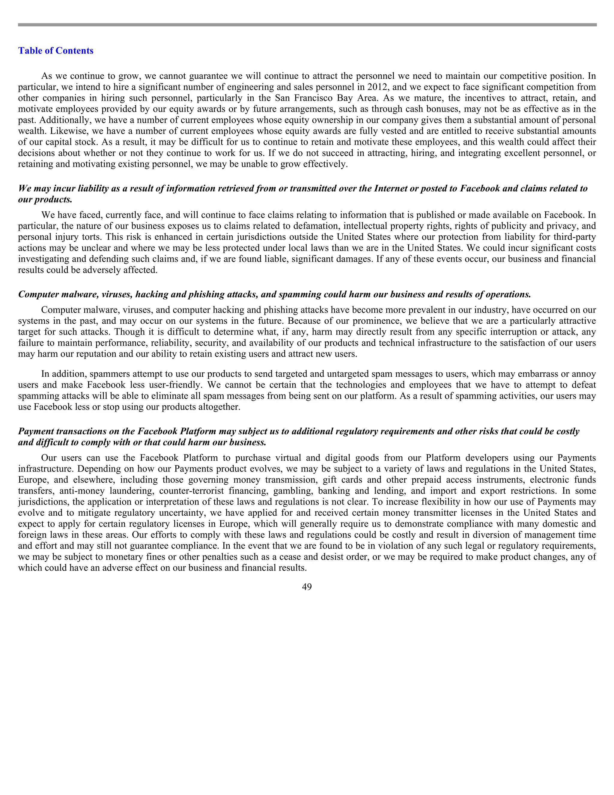 Table of Contents

      As we continue to grow, we cannot guarantee we will continue to attract the personnel we need to maintain our competitive position. In
particular, we intend to hire a significant number of engineering and sales personnel in 2012, and we expect to face significant competition from
other companies in hiring such personnel, particularly in the San Francisco Bay Area. As we mature, the incentives to attract, retain, and
motivate employees provided by our equity awards or by future arrangements, such as through cash bonuses, may not be as effective as in the
past. Additionally, we have a number of current employees whose equity ownership in our company gives them a substantial amount of personal
wealth. Likewise, we have a number of current employees whose equity awards are fully vested and are entitled to receive substantial amounts
of our capital stock. As a result, it may be difficult for us to continue to retain and motivate these employees, and this wealth could affect their
decisions about whether or not they continue to work for us. If we do not succeed in attracting, hiring, and integrating excellent personnel, or
retaining and motivating existing personnel, we may be unable to grow effectively.

We may incur liability as a result of information retrieved from or transmitted over the Internet or posted to Facebook and claims related to
our products.
      We have faced, currently face, and will continue to face claims relating to information that is published or made available on Facebook. In
particular, the nature of our business exposes us to claims related to defamation, intellectual property rights, rights of publicity and privacy, and
personal injury torts. This risk is enhanced in certain jurisdictions outside the United States where our protection from liability for third-party
actions may be unclear and where we may be less protected under local laws than we are in the United States. We could incur significant costs
investigating and defending such claims and, if we are found liable, significant damages. If any of these events occur, our business and financial
results could be adversely affected.

Computer malware, viruses, hacking and phishing attacks, and spamming could harm our business and results of operations.
      Computer malware, viruses, and computer hacking and phishing attacks have become more prevalent in our industry, have occurred on our
systems in the past, and may occur on our systems in the future. Because of our prominence, we believe that we are a particularly attractive
target for such attacks. Though it is difficult to determine what, if any, harm may directly result from any specific interruption or attack, any
failure to maintain performance, reliability, security, and availability of our products and technical infrastructure to the satisfaction of our users
may harm our reputation and our ability to retain existing users and attract new users.

      In addition, spammers attempt to use our products to send targeted and untargeted spam messages to users, which may embarrass or annoy
users and make Facebook less user-friendly. We cannot be certain that the technologies and employees that we have to attempt to defeat
spamming attacks will be able to eliminate all spam messages from being sent on our platform. As a result of spamming activities, our users may
use Facebook less or stop using our products altogether.

Payment transactions on the Facebook Platform may subject us to additional regulatory requirements and other risks that could be costly
and difficult to comply with or that could harm our business.
      Our users can use the Facebook Platform to purchase virtual and digital goods from our Platform developers using our Payments
infrastructure. Depending on how our Payments product evolves, we may be subject to a variety of laws and regulations in the United States,
Europe, and elsewhere, including those governing money transmission, gift cards and other prepaid access instruments, electronic funds
transfers, anti-money laundering, counter-terrorist financing, gambling, banking and lending, and import and export restrictions. In some
jurisdictions, the application or interpretation of these laws and regulations is not clear. To increase flexibility in how our use of Payments may
evolve and to mitigate regulatory uncertainty, we have applied for and received certain money transmitter licenses in the United States and
expect to apply for certain regulatory licenses in Europe, which will generally require us to demonstrate compliance with many domestic and
foreign laws in these areas. Our efforts to comply with these laws and regulations could be costly and result in diversion of management time
and effort and may still not guarantee compliance. In the event that we are found to be in violation of any such legal or regulatory requirements,
we may be subject to monetary fines or other penalties such as a cease and desist order, or we may be required to make product changes, any of
which could have an adverse effect on our business and financial results.
                                                                         49
 