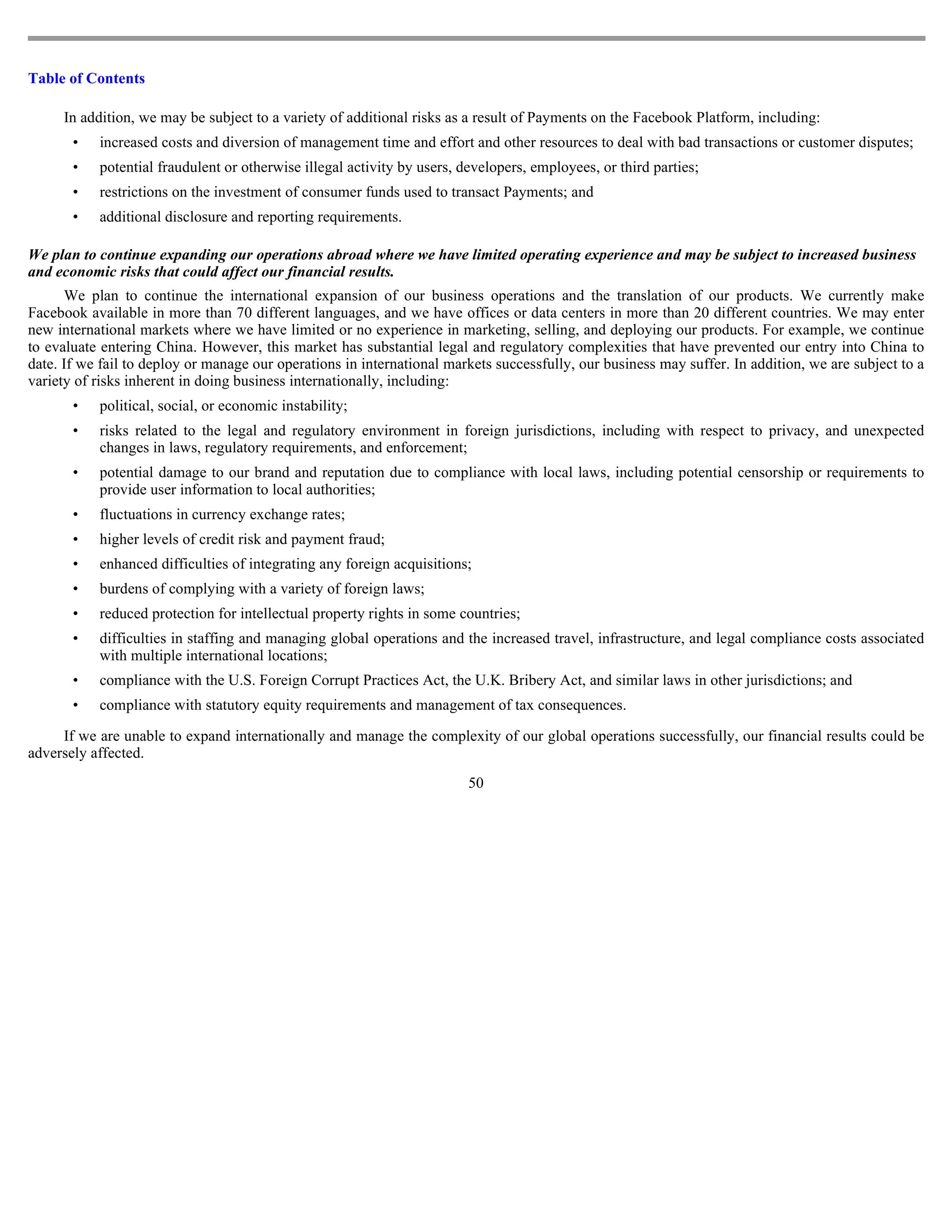 Table of Contents

     In addition, we may be subject to a variety of additional risks as a result of Payments on the Facebook Platform, including:
       •   increased costs and diversion of management time and effort and other resources to deal with bad transactions or customer disputes;
       •   potential fraudulent or otherwise illegal activity by users, developers, employees, or third parties;
       •   restrictions on the investment of consumer funds used to transact Payments; and
       •   additional disclosure and reporting requirements.

We plan to continue expanding our operations abroad where we have limited operating experience and may be subject to increased business
and economic risks that could affect our financial results.
      We plan to continue the international expansion of our business operations and the translation of our products. We currently make
Facebook available in more than 70 different languages, and we have offices or data centers in more than 20 different countries. We may enter
new international markets where we have limited or no experience in marketing, selling, and deploying our products. For example, we continue
to evaluate entering China. However, this market has substantial legal and regulatory complexities that have prevented our entry into China to
date. If we fail to deploy or manage our operations in international markets successfully, our business may suffer. In addition, we are subject to a
variety of risks inherent in doing business internationally, including:
       •   political, social, or economic instability;
       •   risks related to the legal and regulatory environment in foreign jurisdictions, including with respect to privacy, and unexpected
           changes in laws, regulatory requirements, and enforcement;
       •   potential damage to our brand and reputation due to compliance with local laws, including potential censorship or requirements to
           provide user information to local authorities;
       •   fluctuations in currency exchange rates;
       •   higher levels of credit risk and payment fraud;
       •   enhanced difficulties of integrating any foreign acquisitions;
       •   burdens of complying with a variety of foreign laws;
       •   reduced protection for intellectual property rights in some countries;
       •   difficulties in staffing and managing global operations and the increased travel, infrastructure, and legal compliance costs associated
           with multiple international locations;
       •   compliance with the U.S. Foreign Corrupt Practices Act, the U.K. Bribery Act, and similar laws in other jurisdictions; and
       •   compliance with statutory equity requirements and management of tax consequences.

     If we are unable to expand internationally and manage the complexity of our global operations successfully, our financial results could be
adversely affected.
                                                                         50
 