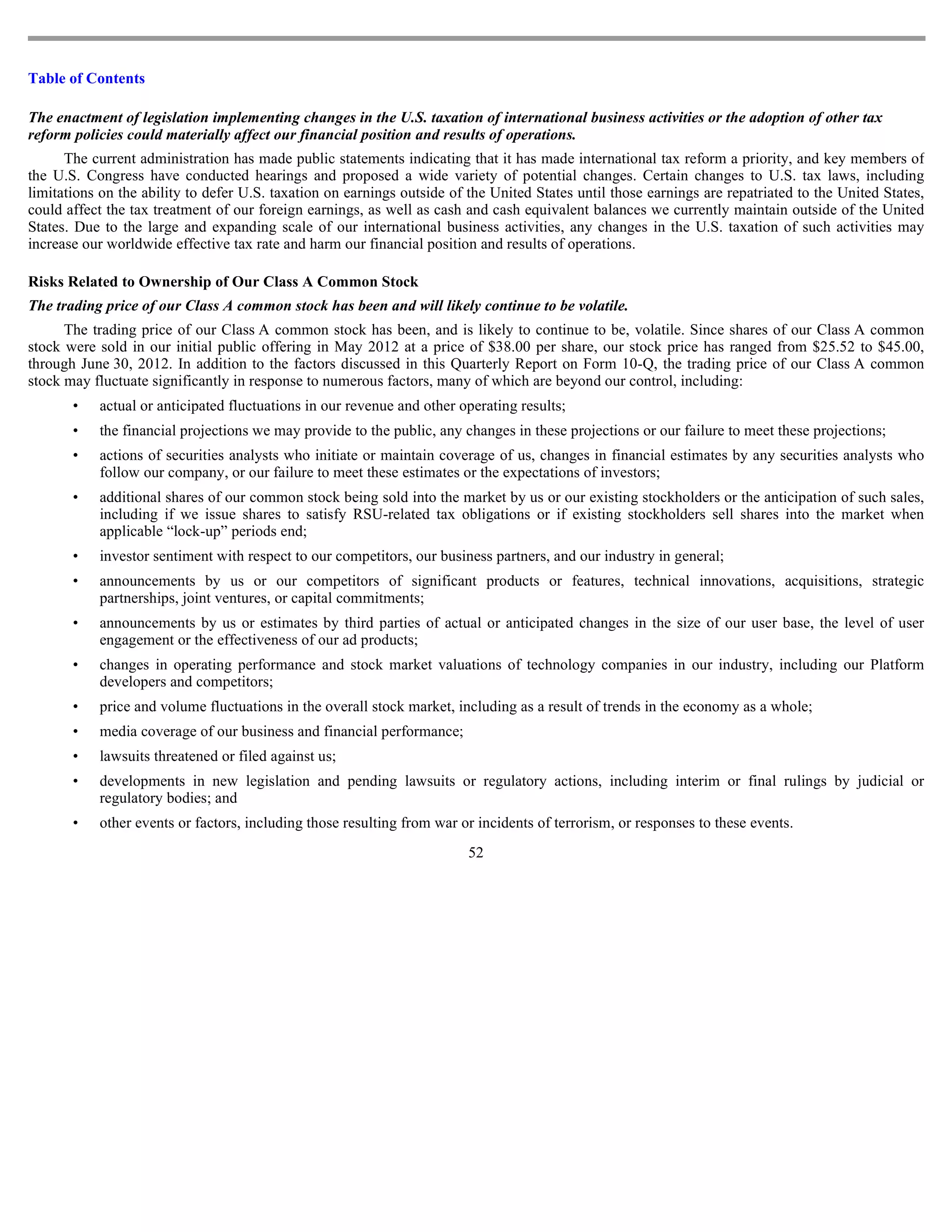 Table of Contents

The enactment of legislation implementing changes in the U.S. taxation of international business activities or the adoption of other tax
reform policies could materially affect our financial position and results of operations.
      The current administration has made public statements indicating that it has made international tax reform a priority, and key members of
the U.S. Congress have conducted hearings and proposed a wide variety of potential changes. Certain changes to U.S. tax laws, including
limitations on the ability to defer U.S. taxation on earnings outside of the United States until those earnings are repatriated to the United States,
could affect the tax treatment of our foreign earnings, as well as cash and cash equivalent balances we currently maintain outside of the United
States. Due to the large and expanding scale of our international business activities, any changes in the U.S. taxation of such activities may
increase our worldwide effective tax rate and harm our financial position and results of operations.

Risks Related to Ownership of Our Class A Common Stock
The trading price of our Class A common stock has been and will likely continue to be volatile.
      The trading price of our Class A common stock has been, and is likely to continue to be, volatile. Since shares of our Class A common
stock were sold in our initial public offering in May 2012 at a price of $38.00 per share, our stock price has ranged from $25.52 to $45.00,
through June 30, 2012. In addition to the factors discussed in this Quarterly Report on Form 10-Q, the trading price of our Class A common
stock may fluctuate significantly in response to numerous factors, many of which are beyond our control, including:
       •   actual or anticipated fluctuations in our revenue and other operating results;
       •   the financial projections we may provide to the public, any changes in these projections or our failure to meet these projections;
       •   actions of securities analysts who initiate or maintain coverage of us, changes in financial estimates by any securities analysts who
           follow our company, or our failure to meet these estimates or the expectations of investors;
       •   additional shares of our common stock being sold into the market by us or our existing stockholders or the anticipation of such sales,
           including if we issue shares to satisfy RSU-related tax obligations or if existing stockholders sell shares into the market when
           applicable “lock-up” periods end;
       •   investor sentiment with respect to our competitors, our business partners, and our industry in general;
       •   announcements by us or our competitors of significant products or features, technical innovations, acquisitions, strategic
           partnerships, joint ventures, or capital commitments;
       •   announcements by us or estimates by third parties of actual or anticipated changes in the size of our user base, the level of user
           engagement or the effectiveness of our ad products;
       •   changes in operating performance and stock market valuations of technology companies in our industry, including our Platform
           developers and competitors;
       •   price and volume fluctuations in the overall stock market, including as a result of trends in the economy as a whole;
       •   media coverage of our business and financial performance;
       •   lawsuits threatened or filed against us;
       •   developments in new legislation and pending lawsuits or regulatory actions, including interim or final rulings by judicial or
           regulatory bodies; and
       •   other events or factors, including those resulting from war or incidents of terrorism, or responses to these events.
                                                                         52
 