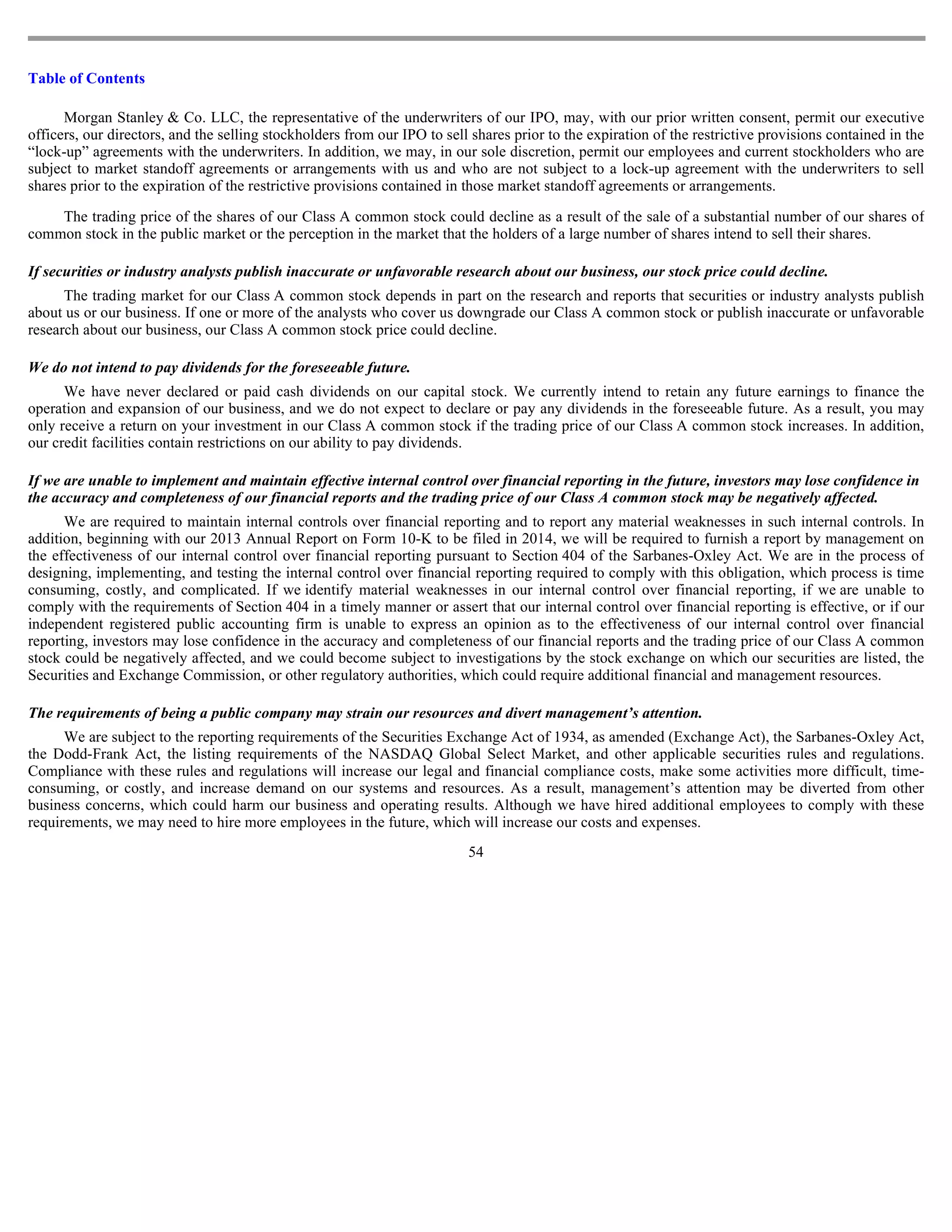 Table of Contents

      Morgan Stanley & Co. LLC, the representative of the underwriters of our IPO, may, with our prior written consent, permit our executive
officers, our directors, and the selling stockholders from our IPO to sell shares prior to the expiration of the restrictive provisions contained in the
“lock-up” agreements with the underwriters. In addition, we may, in our sole discretion, permit our employees and current stockholders who are
subject to market standoff agreements or arrangements with us and who are not subject to a lock-up agreement with the underwriters to sell
shares prior to the expiration of the restrictive provisions contained in those market standoff agreements or arrangements.

    The trading price of the shares of our Class A common stock could decline as a result of the sale of a substantial number of our shares of
common stock in the public market or the perception in the market that the holders of a large number of shares intend to sell their shares.

If securities or industry analysts publish inaccurate or unfavorable research about our business, our stock price could decline.
      The trading market for our Class A common stock depends in part on the research and reports that securities or industry analysts publish
about us or our business. If one or more of the analysts who cover us downgrade our Class A common stock or publish inaccurate or unfavorable
research about our business, our Class A common stock price could decline.

We do not intend to pay dividends for the foreseeable future.
      We have never declared or paid cash dividends on our capital stock. We currently intend to retain any future earnings to finance the
operation and expansion of our business, and we do not expect to declare or pay any dividends in the foreseeable future. As a result, you may
only receive a return on your investment in our Class A common stock if the trading price of our Class A common stock increases. In addition,
our credit facilities contain restrictions on our ability to pay dividends.

If we are unable to implement and maintain effective internal control over financial reporting in the future, investors may lose confidence in
the accuracy and completeness of our financial reports and the trading price of our Class A common stock may be negatively affected.
      We are required to maintain internal controls over financial reporting and to report any material weaknesses in such internal controls. In
addition, beginning with our 2013 Annual Report on Form 10-K to be filed in 2014, we will be required to furnish a report by management on
the effectiveness of our internal control over financial reporting pursuant to Section 404 of the Sarbanes-Oxley Act. We are in the process of
designing, implementing, and testing the internal control over financial reporting required to comply with this obligation, which process is time
consuming, costly, and complicated. If we identify material weaknesses in our internal control over financial reporting, if we are unable to
comply with the requirements of Section 404 in a timely manner or assert that our internal control over financial reporting is effective, or if our
independent registered public accounting firm is unable to express an opinion as to the effectiveness of our internal control over financial
reporting, investors may lose confidence in the accuracy and completeness of our financial reports and the trading price of our Class A common
stock could be negatively affected, and we could become subject to investigations by the stock exchange on which our securities are listed, the
Securities and Exchange Commission, or other regulatory authorities, which could require additional financial and management resources.

The requirements of being a public company may strain our resources and divert management’s attention.
      We are subject to the reporting requirements of the Securities Exchange Act of 1934, as amended (Exchange Act), the Sarbanes-Oxley Act,
the Dodd-Frank Act, the listing requirements of the NASDAQ Global Select Market, and other applicable securities rules and regulations.
Compliance with these rules and regulations will increase our legal and financial compliance costs, make some activities more difficult, time-
consuming, or costly, and increase demand on our systems and resources. As a result, management’s attention may be diverted from other
business concerns, which could harm our business and operating results. Although we have hired additional employees to comply with these
requirements, we may need to hire more employees in the future, which will increase our costs and expenses.
                                                                          54
 