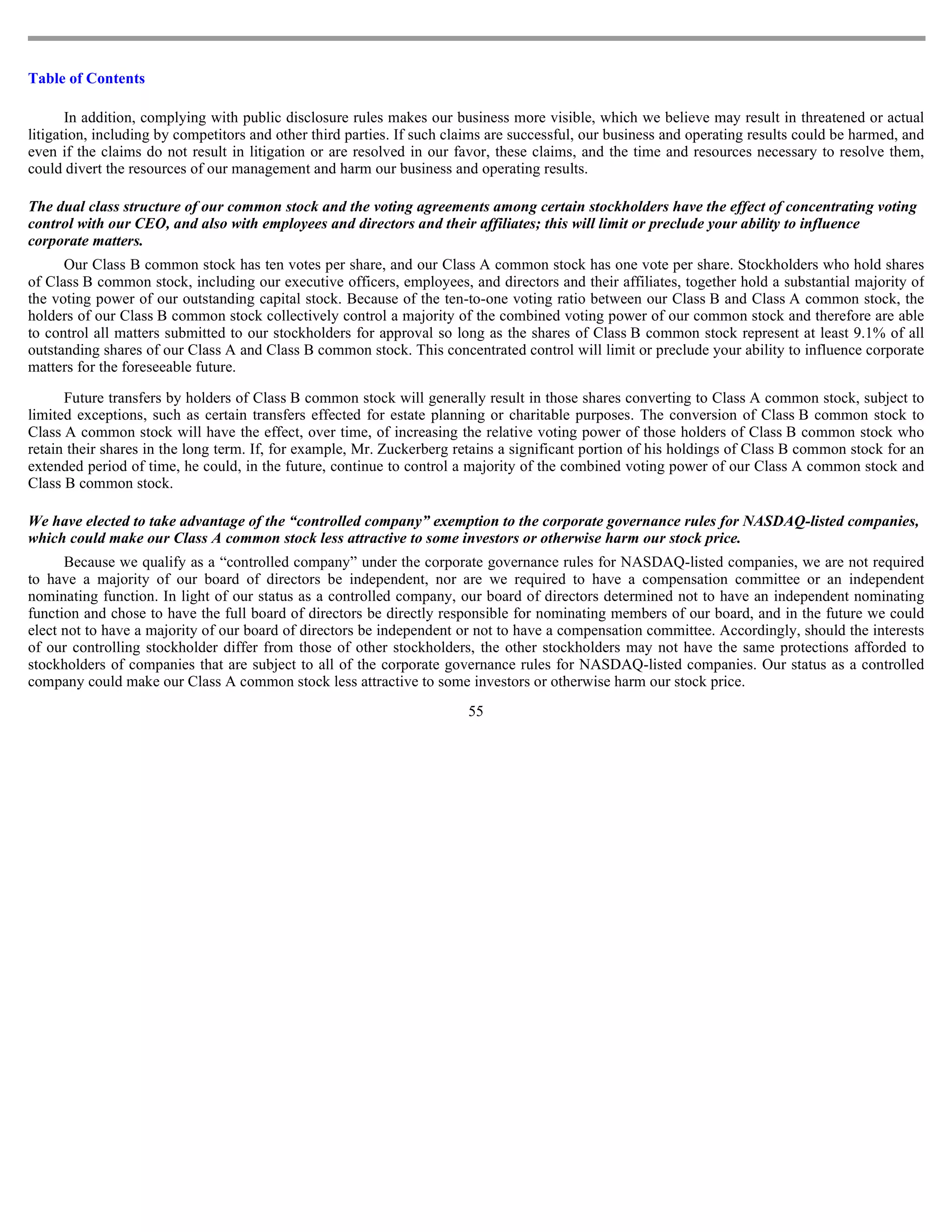 Table of Contents

       In addition, complying with public disclosure rules makes our business more visible, which we believe may result in threatened or actual
litigation, including by competitors and other third parties. If such claims are successful, our business and operating results could be harmed, and
even if the claims do not result in litigation or are resolved in our favor, these claims, and the time and resources necessary to resolve them,
could divert the resources of our management and harm our business and operating results.

The dual class structure of our common stock and the voting agreements among certain stockholders have the effect of concentrating voting
control with our CEO, and also with employees and directors and their affiliates; this will limit or preclude your ability to influence
corporate matters.
      Our Class B common stock has ten votes per share, and our Class A common stock has one vote per share. Stockholders who hold shares
of Class B common stock, including our executive officers, employees, and directors and their affiliates, together hold a substantial majority of
the voting power of our outstanding capital stock. Because of the ten-to-one voting ratio between our Class B and Class A common stock, the
holders of our Class B common stock collectively control a majority of the combined voting power of our common stock and therefore are able
to control all matters submitted to our stockholders for approval so long as the shares of Class B common stock represent at least 9.1% of all
outstanding shares of our Class A and Class B common stock. This concentrated control will limit or preclude your ability to influence corporate
matters for the foreseeable future.

      Future transfers by holders of Class B common stock will generally result in those shares converting to Class A common stock, subject to
limited exceptions, such as certain transfers effected for estate planning or charitable purposes. The conversion of Class B common stock to
Class A common stock will have the effect, over time, of increasing the relative voting power of those holders of Class B common stock who
retain their shares in the long term. If, for example, Mr. Zuckerberg retains a significant portion of his holdings of Class B common stock for an
extended period of time, he could, in the future, continue to control a majority of the combined voting power of our Class A common stock and
Class B common stock.

We have elected to take advantage of the “controlled company” exemption to the corporate governance rules for NASDAQ-listed companies,
which could make our Class A common stock less attractive to some investors or otherwise harm our stock price.
      Because we qualify as a “controlled company” under the corporate governance rules for NASDAQ-listed companies, we are not required
to have a majority of our board of directors be independent, nor are we required to have a compensation committee or an independent
nominating function. In light of our status as a controlled company, our board of directors determined not to have an independent nominating
function and chose to have the full board of directors be directly responsible for nominating members of our board, and in the future we could
elect not to have a majority of our board of directors be independent or not to have a compensation committee. Accordingly, should the interests
of our controlling stockholder differ from those of other stockholders, the other stockholders may not have the same protections afforded to
stockholders of companies that are subject to all of the corporate governance rules for NASDAQ-listed companies. Our status as a controlled
company could make our Class A common stock less attractive to some investors or otherwise harm our stock price.
                                                                        55
 