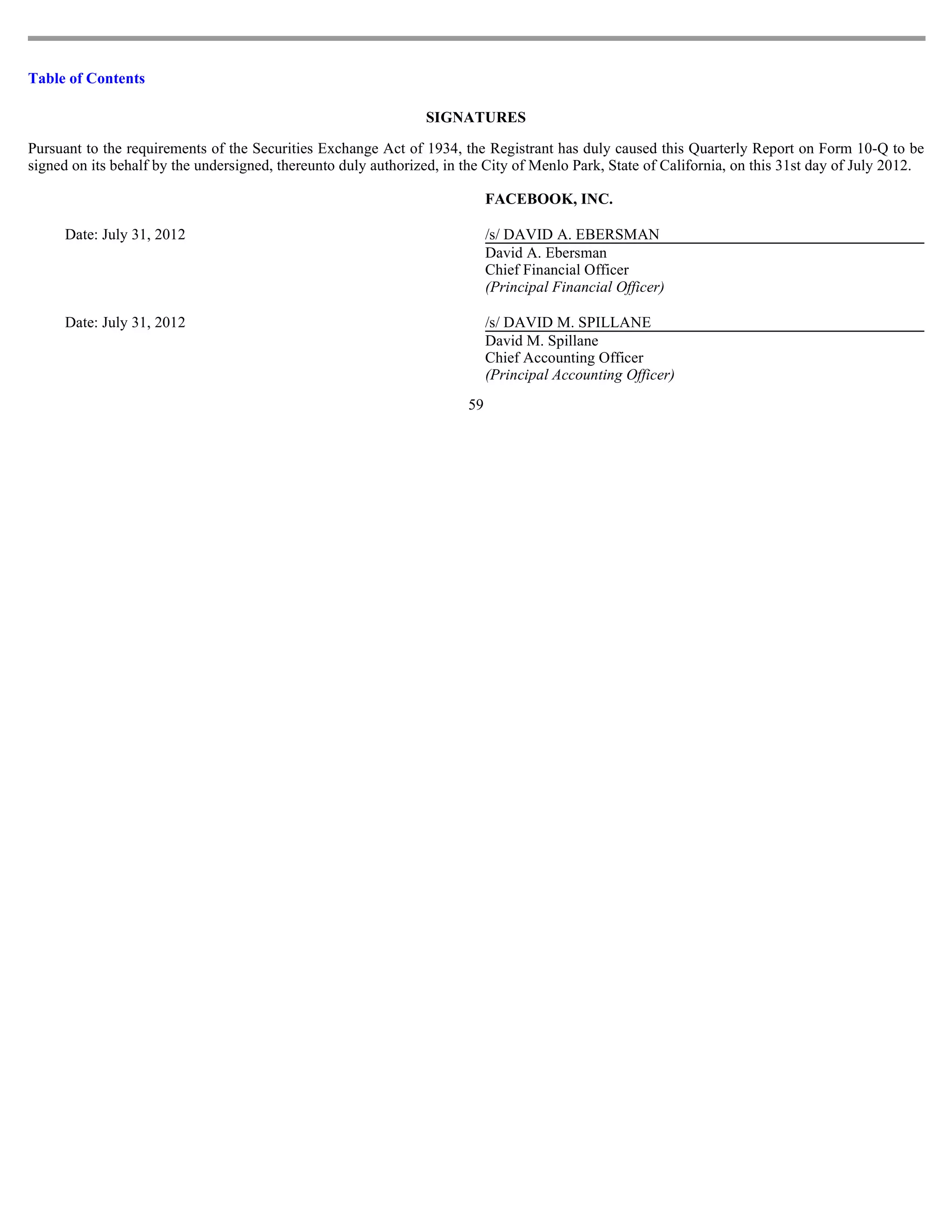Table of Contents

                                                                SIGNATURES

Pursuant to the requirements of the Securities Exchange Act of 1934, the Registrant has duly caused this Quarterly Report on Form 10-Q to be
signed on its behalf by the undersigned, thereunto duly authorized, in the City of Menlo Park, State of California, on this 31st day of July 2012.

                                                                            FACEBOOK, INC.

      Date: July 31, 2012                                                   /s/ DAVID A. EBERSMAN
                                                                            David A. Ebersman
                                                                            Chief Financial Officer
                                                                            (Principal Financial Officer)

      Date: July 31, 2012                                                   /s/ DAVID M. SPILLANE
                                                                            David M. Spillane
                                                                            Chief Accounting Officer
                                                                            (Principal Accounting Officer)
                                                                       59
 