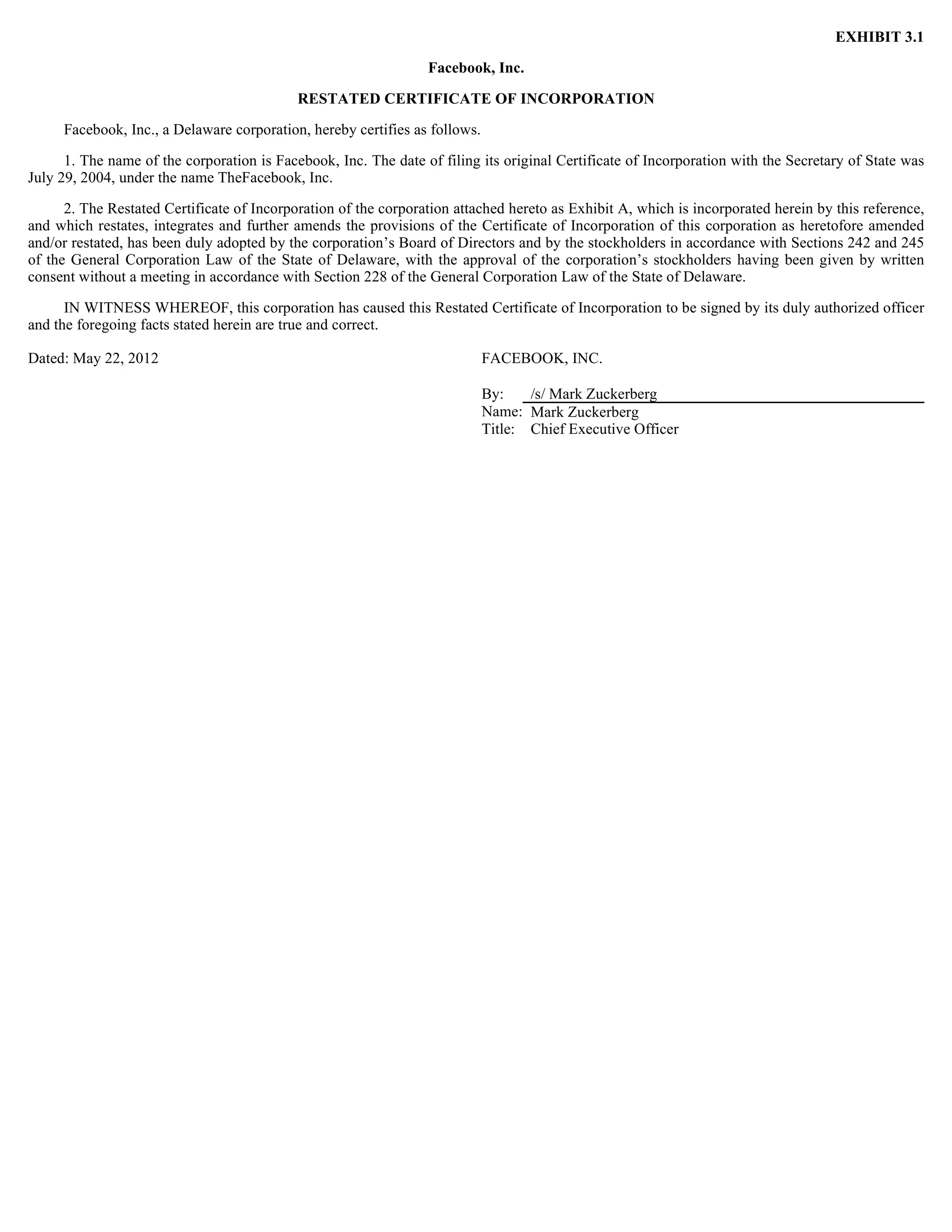EXHIBIT 3.1

                                                                 Facebook, Inc.

                                            RESTATED CERTIFICATE OF INCORPORATION

     Facebook, Inc., a Delaware corporation, hereby certifies as follows.

      1. The name of the corporation is Facebook, Inc. The date of filing its original Certificate of Incorporation with the Secretary of State was
July 29, 2004, under the name TheFacebook, Inc.

      2. The Restated Certificate of Incorporation of the corporation attached hereto as Exhibit A, which is incorporated herein by this reference,
and which restates, integrates and further amends the provisions of the Certificate of Incorporation of this corporation as heretofore amended
and/or restated, has been duly adopted by the corporation’s Board of Directors and by the stockholders in accordance with Sections 242 and 245
of the General Corporation Law of the State of Delaware, with the approval of the corporation’s stockholders having been given by written
consent without a meeting in accordance with Section 228 of the General Corporation Law of the State of Delaware.

      IN WITNESS WHEREOF, this corporation has caused this Restated Certificate of Incorporation to be signed by its duly authorized officer
and the foregoing facts stated herein are true and correct.

Dated: May 22, 2012                                                         FACEBOOK, INC.

                                                                            By:    /s/ Mark Zuckerberg
                                                                            Name: Mark Zuckerberg
                                                                            Title: Chief Executive Officer
 