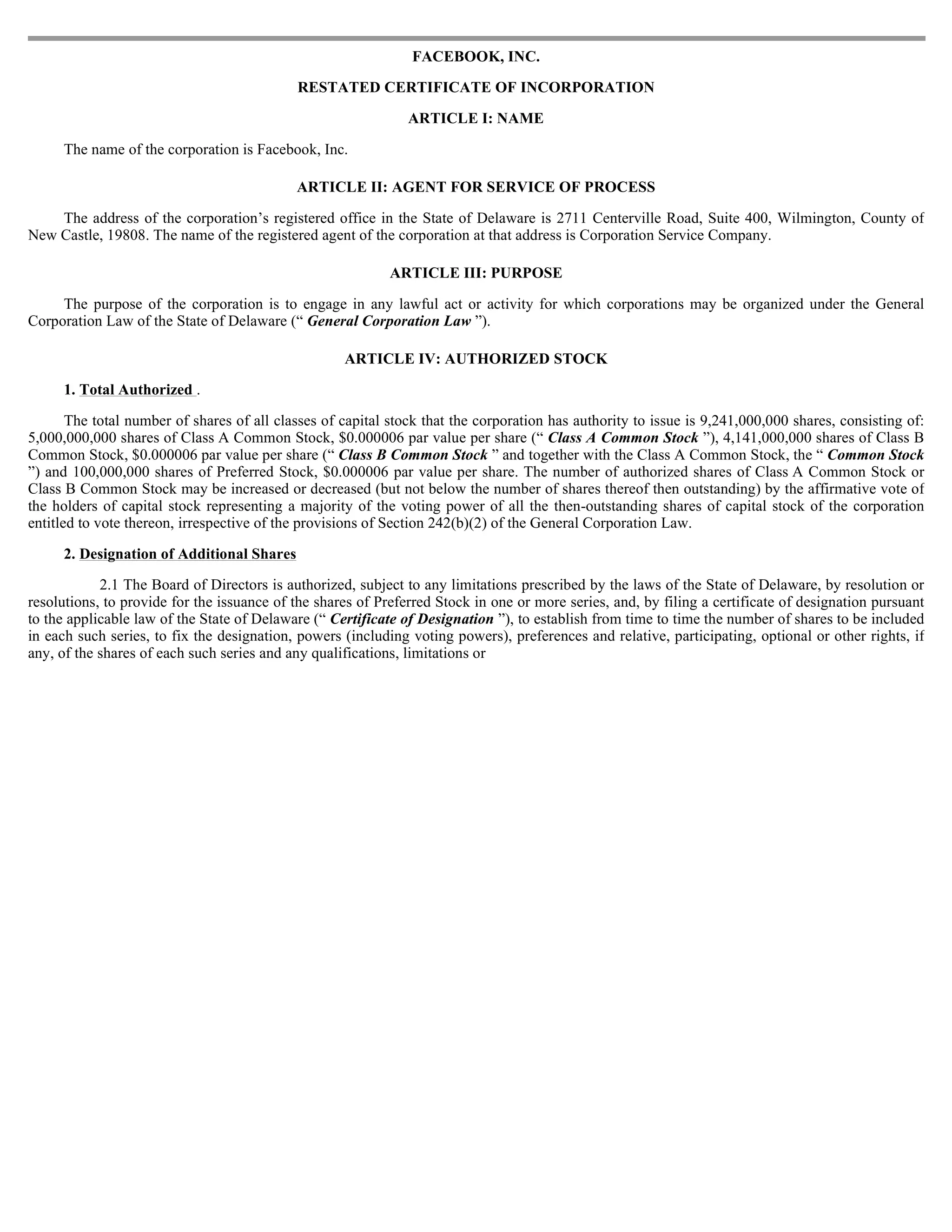 FACEBOOK, INC.

                                            RESTATED CERTIFICATE OF INCORPORATION

                                                               ARTICLE I: NAME

     The name of the corporation is Facebook, Inc.

                                            ARTICLE II: AGENT FOR SERVICE OF PROCESS

    The address of the corporation’s registered office in the State of Delaware is 2711 Centerville Road, Suite 400, Wilmington, County of
New Castle, 19808. The name of the registered agent of the corporation at that address is Corporation Service Company.

                                                            ARTICLE III: PURPOSE

     The purpose of the corporation is to engage in any lawful act or activity for which corporations may be organized under the General
Corporation Law of the State of Delaware (“ General Corporation Law ”).

                                                    ARTICLE IV: AUTHORIZED STOCK

     1. Total Authorized .

       The total number of shares of all classes of capital stock that the corporation has authority to issue is 9,241,000,000 shares, consisting of:
5,000,000,000 shares of Class A Common Stock, $0.000006 par value per share (“ Class A Common Stock ”), 4,141,000,000 shares of Class B
Common Stock, $0.000006 par value per share (“ Class B Common Stock ” and together with the Class A Common Stock, the “ Common Stock
”) and 100,000,000 shares of Preferred Stock, $0.000006 par value per share. The number of authorized shares of Class A Common Stock or
Class B Common Stock may be increased or decreased (but not below the number of shares thereof then outstanding) by the affirmative vote of
the holders of capital stock representing a majority of the voting power of all the then-outstanding shares of capital stock of the corporation
entitled to vote thereon, irrespective of the provisions of Section 242(b)(2) of the General Corporation Law.

     2. Designation of Additional Shares

            2.1 The Board of Directors is authorized, subject to any limitations prescribed by the laws of the State of Delaware, by resolution or
resolutions, to provide for the issuance of the shares of Preferred Stock in one or more series, and, by filing a certificate of designation pursuant
to the applicable law of the State of Delaware (“ Certificate of Designation ”), to establish from time to time the number of shares to be included
in each such series, to fix the designation, powers (including voting powers), preferences and relative, participating, optional or other rights, if
any, of the shares of each such series and any qualifications, limitations or
 