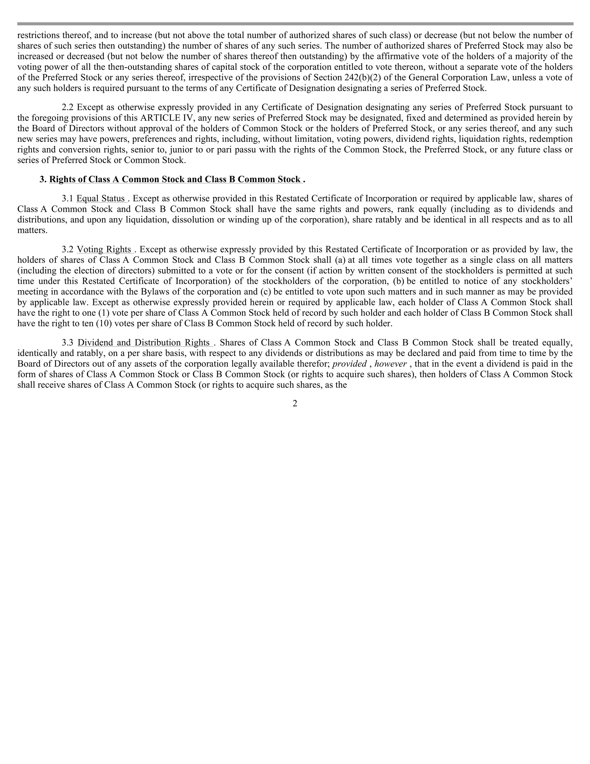 restrictions thereof, and to increase (but not above the total number of authorized shares of such class) or decrease (but not below the number of
shares of such series then outstanding) the number of shares of any such series. The number of authorized shares of Preferred Stock may also be
increased or decreased (but not below the number of shares thereof then outstanding) by the affirmative vote of the holders of a majority of the
voting power of all the then-outstanding shares of capital stock of the corporation entitled to vote thereon, without a separate vote of the holders
of the Preferred Stock or any series thereof, irrespective of the provisions of Section 242(b)(2) of the General Corporation Law, unless a vote of
any such holders is required pursuant to the terms of any Certificate of Designation designating a series of Preferred Stock.

            2.2 Except as otherwise expressly provided in any Certificate of Designation designating any series of Preferred Stock pursuant to
the foregoing provisions of this ARTICLE IV, any new series of Preferred Stock may be designated, fixed and determined as provided herein by
the Board of Directors without approval of the holders of Common Stock or the holders of Preferred Stock, or any series thereof, and any such
new series may have powers, preferences and rights, including, without limitation, voting powers, dividend rights, liquidation rights, redemption
rights and conversion rights, senior to, junior to or pari passu with the rights of the Common Stock, the Preferred Stock, or any future class or
series of Preferred Stock or Common Stock.

     3. Rights of Class A Common Stock and Class B Common Stock .

            3.1 Equal Status . Except as otherwise provided in this Restated Certificate of Incorporation or required by applicable law, shares of
Class A Common Stock and Class B Common Stock shall have the same rights and powers, rank equally (including as to dividends and
distributions, and upon any liquidation, dissolution or winding up of the corporation), share ratably and be identical in all respects and as to all
matters.

            3.2 Voting Rights . Except as otherwise expressly provided by this Restated Certificate of Incorporation or as provided by law, the
holders of shares of Class A Common Stock and Class B Common Stock shall (a) at all times vote together as a single class on all matters
(including the election of directors) submitted to a vote or for the consent (if action by written consent of the stockholders is permitted at such
time under this Restated Certificate of Incorporation) of the stockholders of the corporation, (b) be entitled to notice of any stockholders’
meeting in accordance with the Bylaws of the corporation and (c) be entitled to vote upon such matters and in such manner as may be provided
by applicable law. Except as otherwise expressly provided herein or required by applicable law, each holder of Class A Common Stock shall
have the right to one (1) vote per share of Class A Common Stock held of record by such holder and each holder of Class B Common Stock shall
have the right to ten (10) votes per share of Class B Common Stock held of record by such holder.

            3.3 Dividend and Distribution Rights . Shares of Class A Common Stock and Class B Common Stock shall be treated equally,
identically and ratably, on a per share basis, with respect to any dividends or distributions as may be declared and paid from time to time by the
Board of Directors out of any assets of the corporation legally available therefor; provided , however , that in the event a dividend is paid in the
form of shares of Class A Common Stock or Class B Common Stock (or rights to acquire such shares), then holders of Class A Common Stock
shall receive shares of Class A Common Stock (or rights to acquire such shares, as the
                                                                         2
 