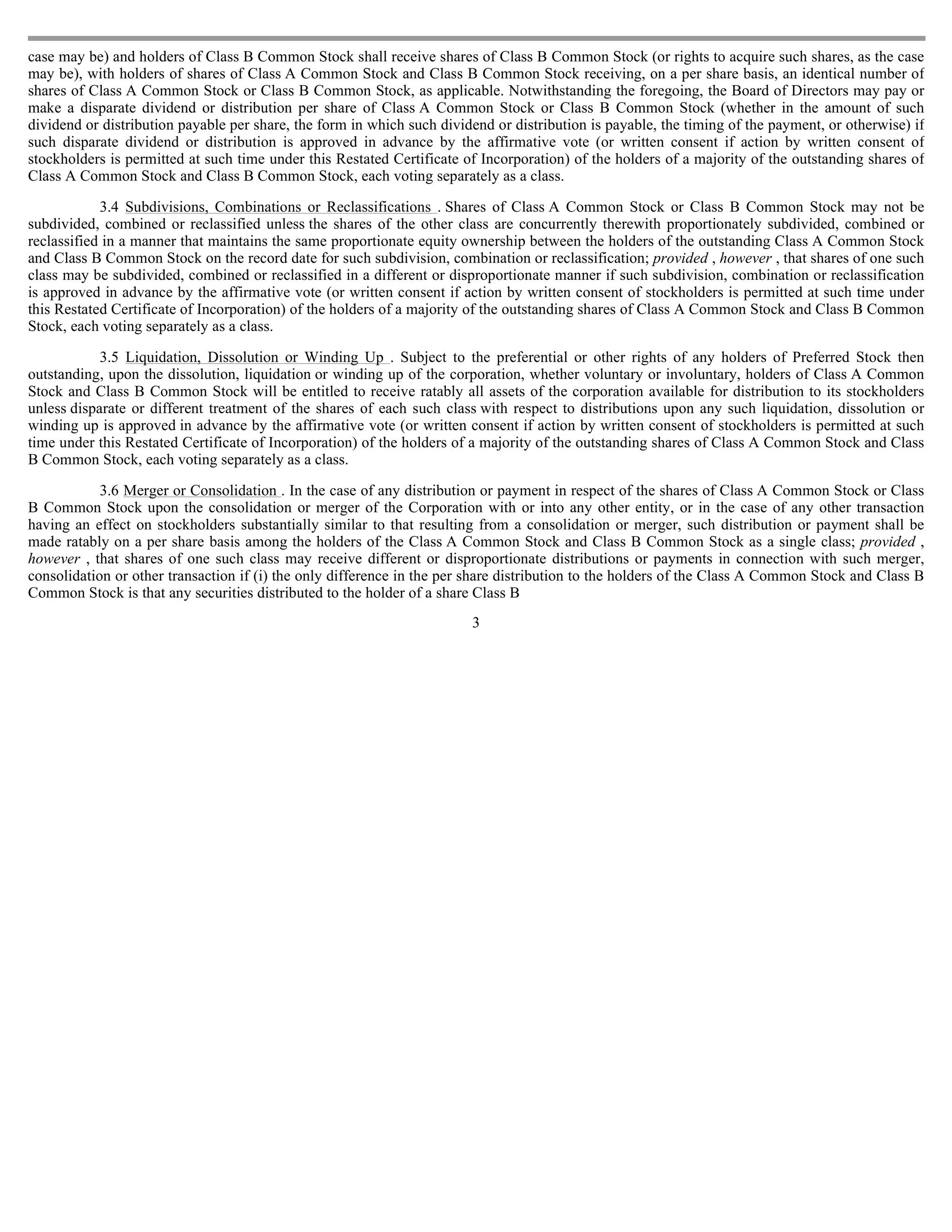 case may be) and holders of Class B Common Stock shall receive shares of Class B Common Stock (or rights to acquire such shares, as the case
may be), with holders of shares of Class A Common Stock and Class B Common Stock receiving, on a per share basis, an identical number of
shares of Class A Common Stock or Class B Common Stock, as applicable. Notwithstanding the foregoing, the Board of Directors may pay or
make a disparate dividend or distribution per share of Class A Common Stock or Class B Common Stock (whether in the amount of such
dividend or distribution payable per share, the form in which such dividend or distribution is payable, the timing of the payment, or otherwise) if
such disparate dividend or distribution is approved in advance by the affirmative vote (or written consent if action by written consent of
stockholders is permitted at such time under this Restated Certificate of Incorporation) of the holders of a majority of the outstanding shares of
Class A Common Stock and Class B Common Stock, each voting separately as a class.

            3.4 Subdivisions, Combinations or Reclassifications . Shares of Class A Common Stock or Class B Common Stock may not be
subdivided, combined or reclassified unless the shares of the other class are concurrently therewith proportionately subdivided, combined or
reclassified in a manner that maintains the same proportionate equity ownership between the holders of the outstanding Class A Common Stock
and Class B Common Stock on the record date for such subdivision, combination or reclassification; provided , however , that shares of one such
class may be subdivided, combined or reclassified in a different or disproportionate manner if such subdivision, combination or reclassification
is approved in advance by the affirmative vote (or written consent if action by written consent of stockholders is permitted at such time under
this Restated Certificate of Incorporation) of the holders of a majority of the outstanding shares of Class A Common Stock and Class B Common
Stock, each voting separately as a class.

            3.5 Liquidation, Dissolution or Winding Up . Subject to the preferential or other rights of any holders of Preferred Stock then
outstanding, upon the dissolution, liquidation or winding up of the corporation, whether voluntary or involuntary, holders of Class A Common
Stock and Class B Common Stock will be entitled to receive ratably all assets of the corporation available for distribution to its stockholders
unless disparate or different treatment of the shares of each such class with respect to distributions upon any such liquidation, dissolution or
winding up is approved in advance by the affirmative vote (or written consent if action by written consent of stockholders is permitted at such
time under this Restated Certificate of Incorporation) of the holders of a majority of the outstanding shares of Class A Common Stock and Class
B Common Stock, each voting separately as a class.

            3.6 Merger or Consolidation . In the case of any distribution or payment in respect of the shares of Class A Common Stock or Class
B Common Stock upon the consolidation or merger of the Corporation with or into any other entity, or in the case of any other transaction
having an effect on stockholders substantially similar to that resulting from a consolidation or merger, such distribution or payment shall be
made ratably on a per share basis among the holders of the Class A Common Stock and Class B Common Stock as a single class; provided ,
however , that shares of one such class may receive different or disproportionate distributions or payments in connection with such merger,
consolidation or other transaction if (i) the only difference in the per share distribution to the holders of the Class A Common Stock and Class B
Common Stock is that any securities distributed to the holder of a share Class B
                                                                        3
 