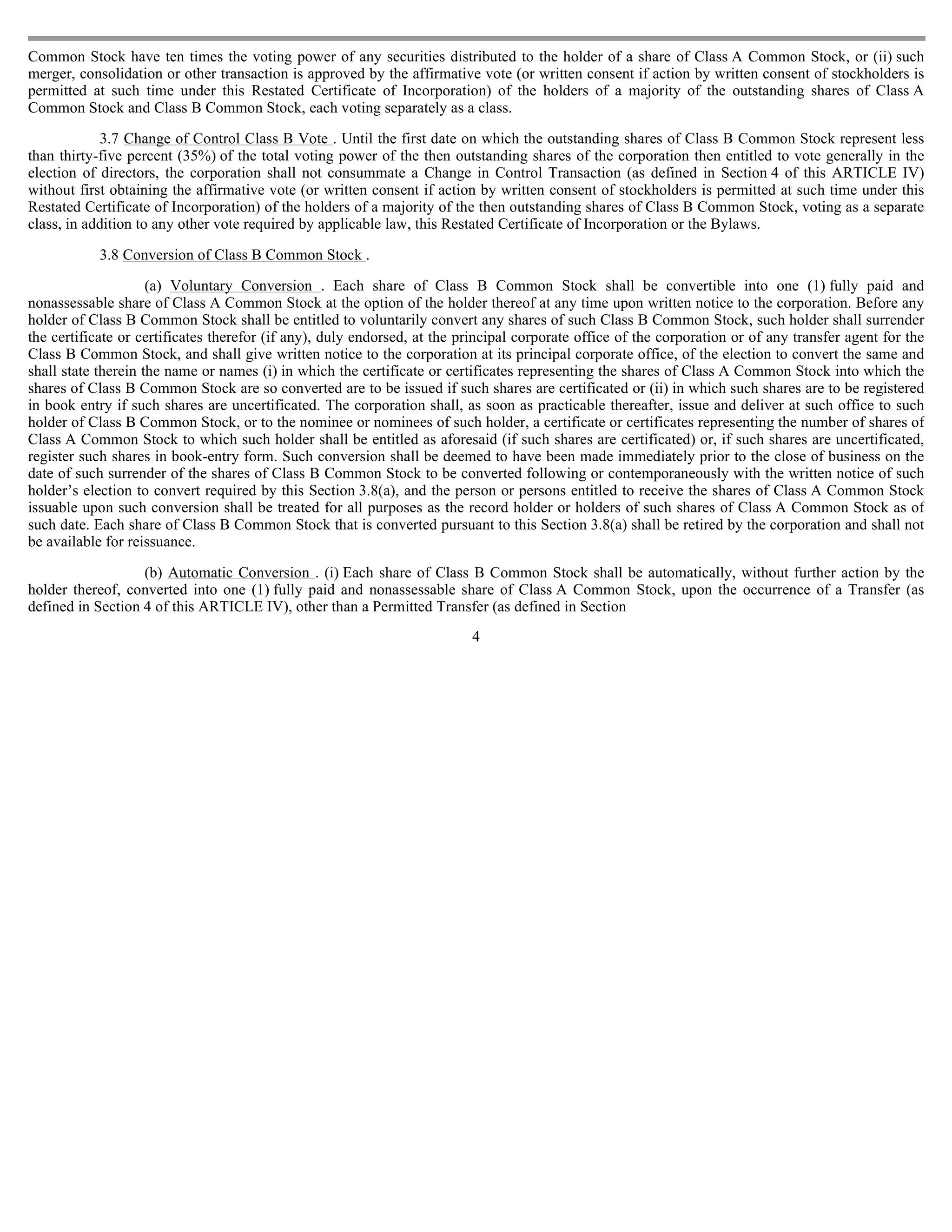Common Stock have ten times the voting power of any securities distributed to the holder of a share of Class A Common Stock, or (ii) such
merger, consolidation or other transaction is approved by the affirmative vote (or written consent if action by written consent of stockholders is
permitted at such time under this Restated Certificate of Incorporation) of the holders of a majority of the outstanding shares of Class A
Common Stock and Class B Common Stock, each voting separately as a class.

            3.7 Change of Control Class B Vote . Until the first date on which the outstanding shares of Class B Common Stock represent less
than thirty-five percent (35%) of the total voting power of the then outstanding shares of the corporation then entitled to vote generally in the
election of directors, the corporation shall not consummate a Change in Control Transaction (as defined in Section 4 of this ARTICLE IV)
without first obtaining the affirmative vote (or written consent if action by written consent of stockholders is permitted at such time under this
Restated Certificate of Incorporation) of the holders of a majority of the then outstanding shares of Class B Common Stock, voting as a separate
class, in addition to any other vote required by applicable law, this Restated Certificate of Incorporation or the Bylaws.

            3.8 Conversion of Class B Common Stock .

                     (a) Voluntary Conversion . Each share of Class B Common Stock shall be convertible into one (1) fully paid and
nonassessable share of Class A Common Stock at the option of the holder thereof at any time upon written notice to the corporation. Before any
holder of Class B Common Stock shall be entitled to voluntarily convert any shares of such Class B Common Stock, such holder shall surrender
the certificate or certificates therefor (if any), duly endorsed, at the principal corporate office of the corporation or of any transfer agent for the
Class B Common Stock, and shall give written notice to the corporation at its principal corporate office, of the election to convert the same and
shall state therein the name or names (i) in which the certificate or certificates representing the shares of Class A Common Stock into which the
shares of Class B Common Stock are so converted are to be issued if such shares are certificated or (ii) in which such shares are to be registered
in book entry if such shares are uncertificated. The corporation shall, as soon as practicable thereafter, issue and deliver at such office to such
holder of Class B Common Stock, or to the nominee or nominees of such holder, a certificate or certificates representing the number of shares of
Class A Common Stock to which such holder shall be entitled as aforesaid (if such shares are certificated) or, if such shares are uncertificated,
register such shares in book-entry form. Such conversion shall be deemed to have been made immediately prior to the close of business on the
date of such surrender of the shares of Class B Common Stock to be converted following or contemporaneously with the written notice of such
holder’s election to convert required by this Section 3.8(a), and the person or persons entitled to receive the shares of Class A Common Stock
issuable upon such conversion shall be treated for all purposes as the record holder or holders of such shares of Class A Common Stock as of
such date. Each share of Class B Common Stock that is converted pursuant to this Section 3.8(a) shall be retired by the corporation and shall not
be available for reissuance.

                   (b) Automatic Conversion . (i) Each share of Class B Common Stock shall be automatically, without further action by the
holder thereof, converted into one (1) fully paid and nonassessable share of Class A Common Stock, upon the occurrence of a Transfer (as
defined in Section 4 of this ARTICLE IV), other than a Permitted Transfer (as defined in Section
                                                                          4
 
