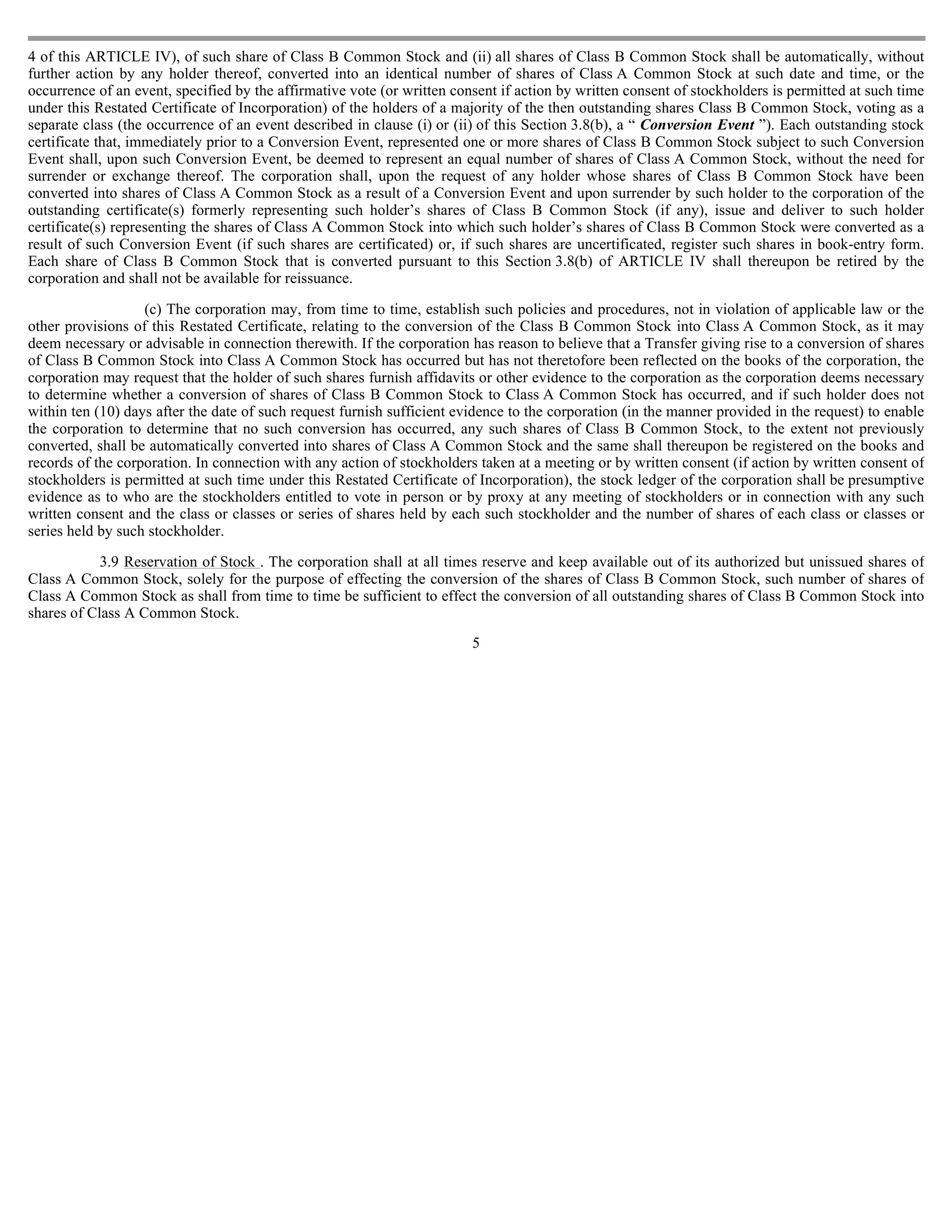 4 of this ARTICLE IV), of such share of Class B Common Stock and (ii) all shares of Class B Common Stock shall be automatically, without
further action by any holder thereof, converted into an identical number of shares of Class A Common Stock at such date and time, or the
occurrence of an event, specified by the affirmative vote (or written consent if action by written consent of stockholders is permitted at such time
under this Restated Certificate of Incorporation) of the holders of a majority of the then outstanding shares Class B Common Stock, voting as a
separate class (the occurrence of an event described in clause (i) or (ii) of this Section 3.8(b), a “ Conversion Event ”). Each outstanding stock
certificate that, immediately prior to a Conversion Event, represented one or more shares of Class B Common Stock subject to such Conversion
Event shall, upon such Conversion Event, be deemed to represent an equal number of shares of Class A Common Stock, without the need for
surrender or exchange thereof. The corporation shall, upon the request of any holder whose shares of Class B Common Stock have been
converted into shares of Class A Common Stock as a result of a Conversion Event and upon surrender by such holder to the corporation of the
outstanding certificate(s) formerly representing such holder’s shares of Class B Common Stock (if any), issue and deliver to such holder
certificate(s) representing the shares of Class A Common Stock into which such holder’s shares of Class B Common Stock were converted as a
result of such Conversion Event (if such shares are certificated) or, if such shares are uncertificated, register such shares in book-entry form.
Each share of Class B Common Stock that is converted pursuant to this Section 3.8(b) of ARTICLE IV shall thereupon be retired by the
corporation and shall not be available for reissuance.

                   (c) The corporation may, from time to time, establish such policies and procedures, not in violation of applicable law or the
other provisions of this Restated Certificate, relating to the conversion of the Class B Common Stock into Class A Common Stock, as it may
deem necessary or advisable in connection therewith. If the corporation has reason to believe that a Transfer giving rise to a conversion of shares
of Class B Common Stock into Class A Common Stock has occurred but has not theretofore been reflected on the books of the corporation, the
corporation may request that the holder of such shares furnish affidavits or other evidence to the corporation as the corporation deems necessary
to determine whether a conversion of shares of Class B Common Stock to Class A Common Stock has occurred, and if such holder does not
within ten (10) days after the date of such request furnish sufficient evidence to the corporation (in the manner provided in the request) to enable
the corporation to determine that no such conversion has occurred, any such shares of Class B Common Stock, to the extent not previously
converted, shall be automatically converted into shares of Class A Common Stock and the same shall thereupon be registered on the books and
records of the corporation. In connection with any action of stockholders taken at a meeting or by written consent (if action by written consent of
stockholders is permitted at such time under this Restated Certificate of Incorporation), the stock ledger of the corporation shall be presumptive
evidence as to who are the stockholders entitled to vote in person or by proxy at any meeting of stockholders or in connection with any such
written consent and the class or classes or series of shares held by each such stockholder and the number of shares of each class or classes or
series held by such stockholder.

            3.9 Reservation of Stock . The corporation shall at all times reserve and keep available out of its authorized but unissued shares of
Class A Common Stock, solely for the purpose of effecting the conversion of the shares of Class B Common Stock, such number of shares of
Class A Common Stock as shall from time to time be sufficient to effect the conversion of all outstanding shares of Class B Common Stock into
shares of Class A Common Stock.
                                                                         5
 