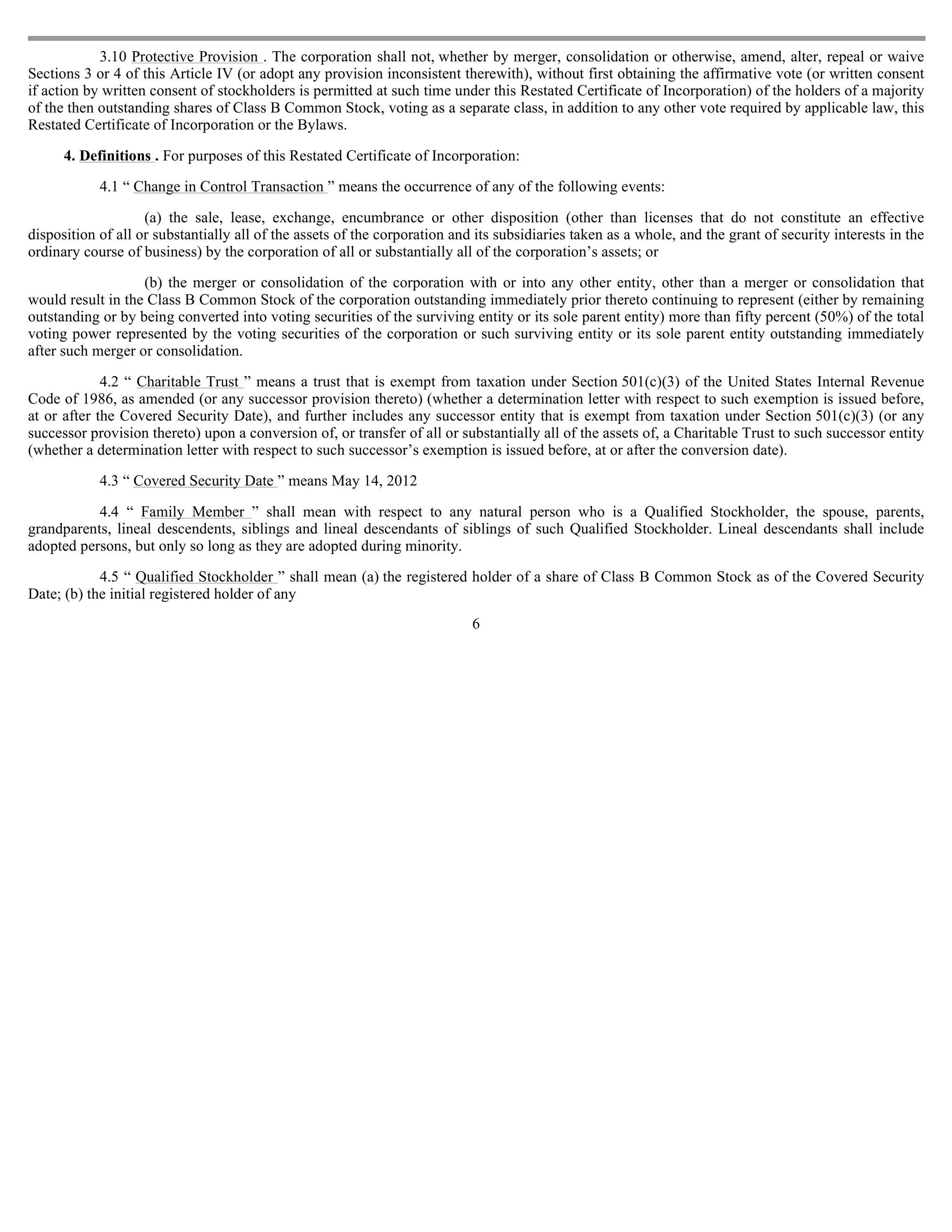 3.10 Protective Provision . The corporation shall not, whether by merger, consolidation or otherwise, amend, alter, repeal or waive
Sections 3 or 4 of this Article IV (or adopt any provision inconsistent therewith), without first obtaining the affirmative vote (or written consent
if action by written consent of stockholders is permitted at such time under this Restated Certificate of Incorporation) of the holders of a majority
of the then outstanding shares of Class B Common Stock, voting as a separate class, in addition to any other vote required by applicable law, this
Restated Certificate of Incorporation or the Bylaws.

      4. Definitions . For purposes of this Restated Certificate of Incorporation:

            4.1 “ Change in Control Transaction ” means the occurrence of any of the following events:

                    (a) the sale, lease, exchange, encumbrance or other disposition (other than licenses that do not constitute an effective
disposition of all or substantially all of the assets of the corporation and its subsidiaries taken as a whole, and the grant of security interests in the
ordinary course of business) by the corporation of all or substantially all of the corporation’s assets; or

                   (b) the merger or consolidation of the corporation with or into any other entity, other than a merger or consolidation that
would result in the Class B Common Stock of the corporation outstanding immediately prior thereto continuing to represent (either by remaining
outstanding or by being converted into voting securities of the surviving entity or its sole parent entity) more than fifty percent (50%) of the total
voting power represented by the voting securities of the corporation or such surviving entity or its sole parent entity outstanding immediately
after such merger or consolidation.

             4.2 “ Charitable Trust ” means a trust that is exempt from taxation under Section 501(c)(3) of the United States Internal Revenue
Code of 1986, as amended (or any successor provision thereto) (whether a determination letter with respect to such exemption is issued before,
at or after the Covered Security Date), and further includes any successor entity that is exempt from taxation under Section 501(c)(3) (or any
successor provision thereto) upon a conversion of, or transfer of all or substantially all of the assets of, a Charitable Trust to such successor entity
(whether a determination letter with respect to such successor’s exemption is issued before, at or after the conversion date).

            4.3 “ Covered Security Date ” means May 14, 2012

           4.4 “ Family Member ” shall mean with respect to any natural person who is a Qualified Stockholder, the spouse, parents,
grandparents, lineal descendents, siblings and lineal descendants of siblings of such Qualified Stockholder. Lineal descendants shall include
adopted persons, but only so long as they are adopted during minority.

            4.5 “ Qualified Stockholder ” shall mean (a) the registered holder of a share of Class B Common Stock as of the Covered Security
Date; (b) the initial registered holder of any
                                                                            6
 