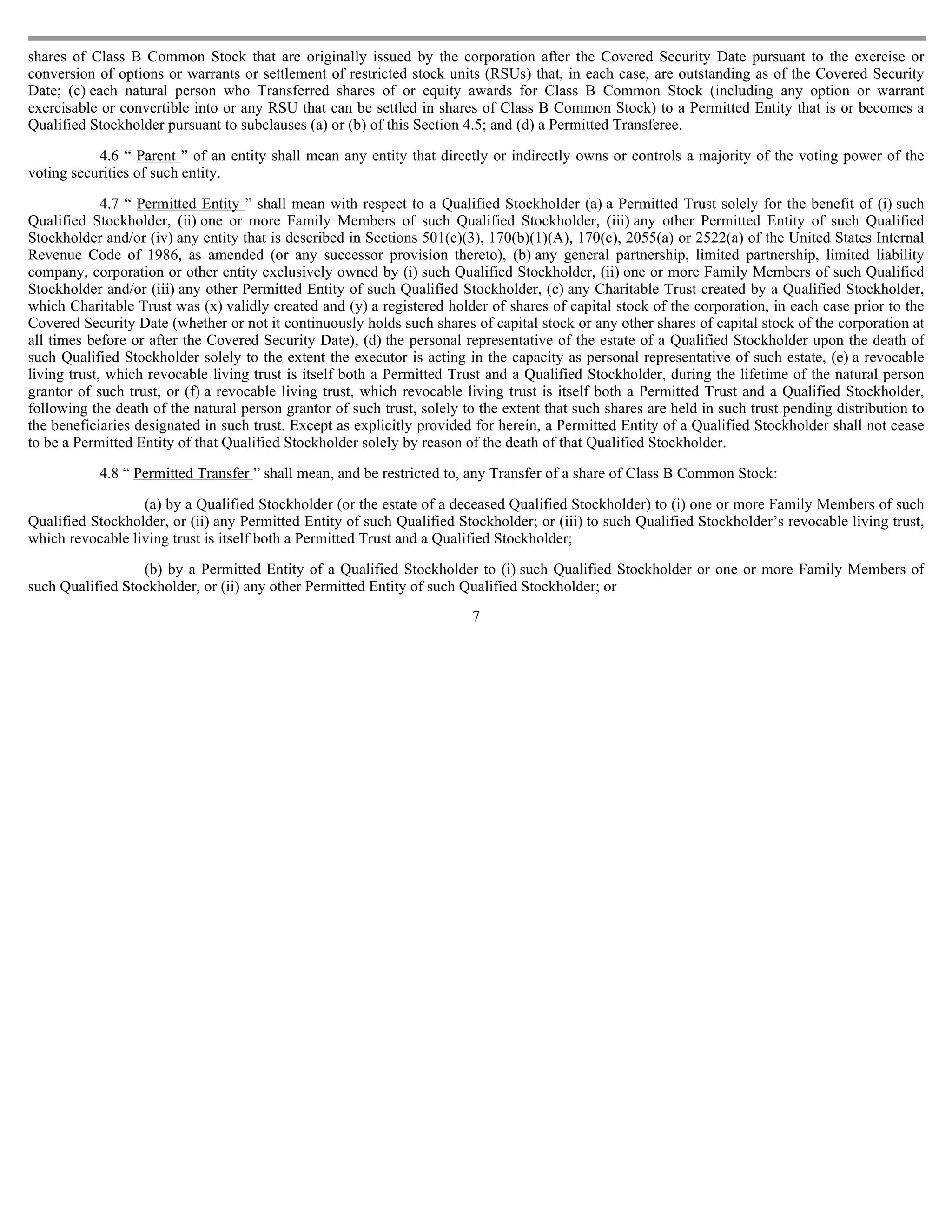 shares of Class B Common Stock that are originally issued by the corporation after the Covered Security Date pursuant to the exercise or
conversion of options or warrants or settlement of restricted stock units (RSUs) that, in each case, are outstanding as of the Covered Security
Date; (c) each natural person who Transferred shares of or equity awards for Class B Common Stock (including any option or warrant
exercisable or convertible into or any RSU that can be settled in shares of Class B Common Stock) to a Permitted Entity that is or becomes a
Qualified Stockholder pursuant to subclauses (a) or (b) of this Section 4.5; and (d) a Permitted Transferee.

           4.6 “ Parent ” of an entity shall mean any entity that directly or indirectly owns or controls a majority of the voting power of the
voting securities of such entity.

             4.7 “ Permitted Entity ” shall mean with respect to a Qualified Stockholder (a) a Permitted Trust solely for the benefit of (i) such
Qualified Stockholder, (ii) one or more Family Members of such Qualified Stockholder, (iii) any other Permitted Entity of such Qualified
Stockholder and/or (iv) any entity that is described in Sections 501(c)(3), 170(b)(1)(A), 170(c), 2055(a) or 2522(a) of the United States Internal
Revenue Code of 1986, as amended (or any successor provision thereto), (b) any general partnership, limited partnership, limited liability
company, corporation or other entity exclusively owned by (i) such Qualified Stockholder, (ii) one or more Family Members of such Qualified
Stockholder and/or (iii) any other Permitted Entity of such Qualified Stockholder, (c) any Charitable Trust created by a Qualified Stockholder,
which Charitable Trust was (x) validly created and (y) a registered holder of shares of capital stock of the corporation, in each case prior to the
Covered Security Date (whether or not it continuously holds such shares of capital stock or any other shares of capital stock of the corporation at
all times before or after the Covered Security Date), (d) the personal representative of the estate of a Qualified Stockholder upon the death of
such Qualified Stockholder solely to the extent the executor is acting in the capacity as personal representative of such estate, (e) a revocable
living trust, which revocable living trust is itself both a Permitted Trust and a Qualified Stockholder, during the lifetime of the natural person
grantor of such trust, or (f) a revocable living trust, which revocable living trust is itself both a Permitted Trust and a Qualified Stockholder,
following the death of the natural person grantor of such trust, solely to the extent that such shares are held in such trust pending distribution to
the beneficiaries designated in such trust. Except as explicitly provided for herein, a Permitted Entity of a Qualified Stockholder shall not cease
to be a Permitted Entity of that Qualified Stockholder solely by reason of the death of that Qualified Stockholder.

           4.8 “ Permitted Transfer ” shall mean, and be restricted to, any Transfer of a share of Class B Common Stock:

                  (a) by a Qualified Stockholder (or the estate of a deceased Qualified Stockholder) to (i) one or more Family Members of such
Qualified Stockholder, or (ii) any Permitted Entity of such Qualified Stockholder; or (iii) to such Qualified Stockholder’s revocable living trust,
which revocable living trust is itself both a Permitted Trust and a Qualified Stockholder;

                  (b) by a Permitted Entity of a Qualified Stockholder to (i) such Qualified Stockholder or one or more Family Members of
such Qualified Stockholder, or (ii) any other Permitted Entity of such Qualified Stockholder; or
                                                                         7
 