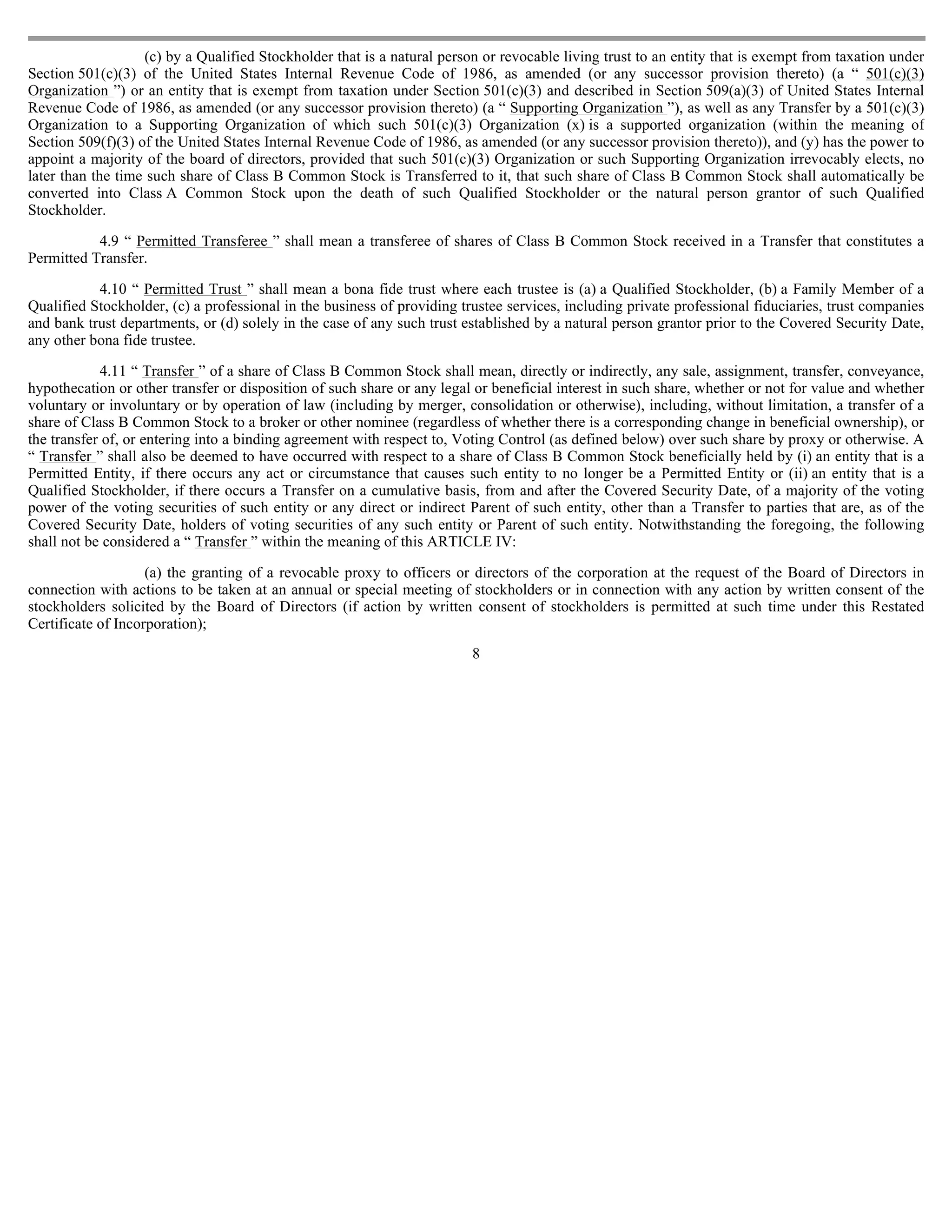 (c) by a Qualified Stockholder that is a natural person or revocable living trust to an entity that is exempt from taxation under
Section 501(c)(3) of the United States Internal Revenue Code of 1986, as amended (or any successor provision thereto) (a “ 501(c)(3)
Organization ”) or an entity that is exempt from taxation under Section 501(c)(3) and described in Section 509(a)(3) of United States Internal
Revenue Code of 1986, as amended (or any successor provision thereto) (a “ Supporting Organization ”), as well as any Transfer by a 501(c)(3)
Organization to a Supporting Organization of which such 501(c)(3) Organization (x) is a supported organization (within the meaning of
Section 509(f)(3) of the United States Internal Revenue Code of 1986, as amended (or any successor provision thereto)), and (y) has the power to
appoint a majority of the board of directors, provided that such 501(c)(3) Organization or such Supporting Organization irrevocably elects, no
later than the time such share of Class B Common Stock is Transferred to it, that such share of Class B Common Stock shall automatically be
converted into Class A Common Stock upon the death of such Qualified Stockholder or the natural person grantor of such Qualified
Stockholder.

           4.9 “ Permitted Transferee ” shall mean a transferee of shares of Class B Common Stock received in a Transfer that constitutes a
Permitted Transfer.

           4.10 “ Permitted Trust ” shall mean a bona fide trust where each trustee is (a) a Qualified Stockholder, (b) a Family Member of a
Qualified Stockholder, (c) a professional in the business of providing trustee services, including private professional fiduciaries, trust companies
and bank trust departments, or (d) solely in the case of any such trust established by a natural person grantor prior to the Covered Security Date,
any other bona fide trustee.

            4.11 “ Transfer ” of a share of Class B Common Stock shall mean, directly or indirectly, any sale, assignment, transfer, conveyance,
hypothecation or other transfer or disposition of such share or any legal or beneficial interest in such share, whether or not for value and whether
voluntary or involuntary or by operation of law (including by merger, consolidation or otherwise), including, without limitation, a transfer of a
share of Class B Common Stock to a broker or other nominee (regardless of whether there is a corresponding change in beneficial ownership), or
the transfer of, or entering into a binding agreement with respect to, Voting Control (as defined below) over such share by proxy or otherwise. A
“ Transfer ” shall also be deemed to have occurred with respect to a share of Class B Common Stock beneficially held by (i) an entity that is a
Permitted Entity, if there occurs any act or circumstance that causes such entity to no longer be a Permitted Entity or (ii) an entity that is a
Qualified Stockholder, if there occurs a Transfer on a cumulative basis, from and after the Covered Security Date, of a majority of the voting
power of the voting securities of such entity or any direct or indirect Parent of such entity, other than a Transfer to parties that are, as of the
Covered Security Date, holders of voting securities of any such entity or Parent of such entity. Notwithstanding the foregoing, the following
shall not be considered a “ Transfer ” within the meaning of this ARTICLE IV:

                    (a) the granting of a revocable proxy to officers or directors of the corporation at the request of the Board of Directors in
connection with actions to be taken at an annual or special meeting of stockholders or in connection with any action by written consent of the
stockholders solicited by the Board of Directors (if action by written consent of stockholders is permitted at such time under this Restated
Certificate of Incorporation);
                                                                         8
 